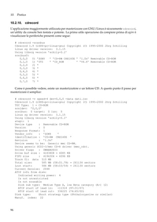 10. Pratica

10.2.10. cdrecord
L’applicazione maggiormente utilizzata per masterizzare con GNU/Linux è sicuramente cdrecord,
un’utility da console ben testata e potente. La prima utile operazione da compiere prima di agire è
visualizzare le periferiche presenti come segue:
# cdrecord -scanbus
Cdrecord 1.9 (i686-pc-linux-gnu) Copyright (C) 1995-2000 Jörg Schilling
Linux sg driver version: 3.1.15
Using libscg version ’schily-0.1’
scsibus0:
0,0,0
0) ’SONY
’ ’CD-RW CRX140E ’ ’1.0n’ Removable CD-ROM
0,1,0
1) ’UTI
’ ’CD_ROM
’ ’V4.6’ Removable CD-ROM
0,2,0
2) *
0,3,0
3) *
0,4,0
4) *
0,5,0
5) *
0,6,0
6) *
0,7,0
7) *

Come è possibile vedere, esiste un masterizzatore e un lettore CD. A questo punto il passo per
masterizzare è semplice:
# cdrecord -v speed=4 dev=0,0,0 -data dati.iso
Cdrecord 1.9 (i686-pc-linux-gnu) Copyright (C) 1995-2000 Jörg Schilling
TOC Type: 1 = CD-ROM
scsidev: ’0,0,0’
scsibus: 0 target: 0 lun: 0
Linux sg driver version: 3.1.15
Using libscg version ’schily-0.1’
atapi: 1
Device type
: Removable CD-ROM
Version
: 0
Response Format: 1
Vendor_info
: ’SONY
’
Identifikation : ’CD-RW CRX140E ’
Revision
: ’1.0n’
Device seems to be: Generic mmc CD-RW.
Using generic SCSI-3/mmc CD-R driver (mmc_cdr).
Driver flags
: SWABAUDIO
Drive buf size : 4183808 = 4085 KB
FIFO size
: 4194304 = 4096 KB
Track 01: data 510 MB
Total size:
585 MB (58:01.78) = 261134 sectors
Lout start:
586 MB (58:03/59) = 261134 sectors
Current Secsize: 2048
ATIP info from disk:
Indicated writing power: 4
Is not unrestricted
Is not erasable
Disk sub type: Medium Type A, low Beta category (A-) (2)
ATIP start of lead in:
-11318 (97:31/07)
ATIP start of lead out: 336225 (74:45/00)
Disk type:
Short strategy type (Phthalocyanine or similar)
Manuf. index: 22

96

 