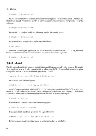 10. Pratica
$ chattr +c documento.txt

Un ﬁle con l’attributo “c” viene automaticamente compresso sul disco dal kernel. La lettura del
ﬁle restituisce i dati decompressi mentre in scrittura ogni informazione viene compressa e poi scritta
sul disco.
$ chattr +d documento.txt

L’attributo “d” candida un ﬁle per il backup tramite il comando dump .
$ chattr +s documento.txt

Per ulteriori informazioni si consiglia la guida in linea:
$ man chattr

Abbiamo visto che per aggiungere attributi è stato utilizzato il carattere “+”. Per toglierli dobbiamo alternativamente utilizzare il carattere “-“ come nell’esempio seguente:
$ chattr -i documento.txt

10.2.12. chmod
Questo comando cambia i permessi associati per ogni ﬁle presente nel vostro sistema. Di seguito
viene mostrata la serie di informazioni relative ad un singolo ﬁle. Il comando in questione agisce
sulla prima decade di lettere, quelle che speciﬁcano i “diritti”.
-rw-r-r- 1 root root 133444 Sep 1 21:14 gsg.tex

La forma di utilizzo è la seguente:
chmod {a, u, g, o} {+/-} {r, w, x} <file>

dova “a” rappresenta tutti gli utenti (“all”), “u” l’utente proprietario del ﬁle, “g” il gruppo proprietario, “o” gli altri utenti di sistema che non siano ne il proprietario ne il gruppo di riferimento.
Il comando può essere anche espresso in forma ottale come in lettere come segue:
$ chmod 700 gsg.tex

Il comando ha la stessa valenza della forma seguente:
$ chmod u+rwx,go-rwx gsg.tex

Il ﬁle considerato cambierà i permessi nel seguente modo:
-rwx--- 1 root root 133444 Sep 1 21:14 gsg.tex

Per capire come funzionano i permessi su un ﬁle consultare la tabella 8.1.

98

 