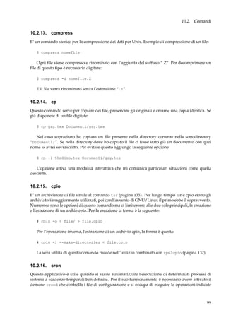 10.2. Comandi

10.2.13. compress
E’ un comando storico per la compressione dei dati per Unix. Esempio di compressione di un ﬁle:
$ compress nomefile

Ogni ﬁle viene compresso e rinominato con l’aggiunta del sufﬁsso “.Z”. Per decomprimere un
ﬁle di questo tipo è necessario digitare:
$ compress -d nomefile.Z

E il ﬁle verrà rinominato senza l’estensione “.Z”.

10.2.14. cp
Questo comando serve per copiare dei ﬁle, preservare gli originali e crearne una copia identica. Se
già disponete di un ﬁle digitate:
$ cp gsg.tex Documenti/gsg.tex

Nel caso sopracitato ho copiato un ﬁle presente nella directory corrente nella sottodirectory
“Documenti/”. Se nella directory dove ho copiato il ﬁle ci fosse stato già un documento con quel
nome lo avrei sovrascritto. Per evitare questo aggiungo la seguente opzione:
$ cp -i theGimp.tex Documenti/gsg.tex

L’opzione attiva una modalità interattiva che mi comunica particolari situazioni come quella
descritta.

10.2.15. cpio
E’ un archiviatore di ﬁle simile al comando tar (pagina 135). Per lungo tempo tar e cpio erano gli
archiviatori maggiormente utilizzati, poi con l’avvento di GNU/Linux il primo ebbe il sopravvento.
Numerose sono le opzioni di questo comando ma ci limiteremo alle due sole principali, la creazione
e l’estrazione di un archio cpio. Per la creazione la forma è la seguente:
# cpio -o < file/ > file.cpio

Per l’operazione inversa, l’estrazione di un archivio cpio, la forma è questa:
# cpio -i --make-directories < file.cpio

La vera utilità di questo comando risiede nell’utilizzo combinato con rpm2cpio (pagina 132).

10.2.16. cron
Questo applicativo è utile quando si vuole automatizzare l’esecuzione di determinati processi di
sistema a scadenze temporali ben deﬁnite. Per il suo funzionamento è necessario avere attivato il
demone crond che controlla i ﬁle di conﬁgurazione e si occupa di eseguire le operazioni indicate

99

 