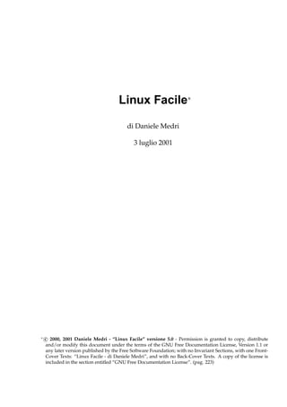 Linux Facile∗
di Daniele Medri
3 luglio 2001

∗

c 2000, 2001 Daniele Medri - “Linux Facile” versione 5.0 - Permission is granted to copy, distribute
and/or modify this document under the terms of the GNU Free Documentation License, Version 1.1 or
any later version published by the Free Software Foundation; with no Invariant Sections, with one FrontCover Texts: “Linux Facile - di Daniele Medri”, and with no Back-Cover Texts. A copy of the license is
included in the section entitled “GNU Free Documentation License”. (pag. 223)

 