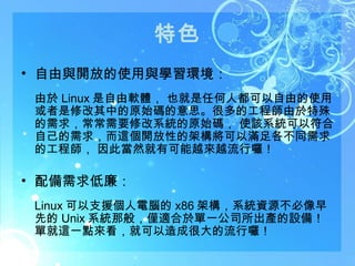 特色 自由與開放的使用與學習環境： 由於 Linux 是自由軟體， 也就是任何人都可以自由的使用或者是修改其中的原始碼的意思。很多的工程師由於特殊的需求，常常需要修改系統的原始碼， 使該系統可以符合自己的需求，而這個開放性的架構將可以滿足各不同需求的工程師， 因此當然就有可能越來越流行囉！ 配備需求低廉： Linux 可以支援個人電腦的 x86 架構，系統資源不必像早先的 Unix 系統那般，僅適合於單一公司所出產的設備！ 單就這一點來看，就可以造成很大的流行囉！ 