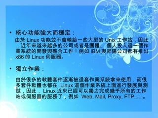 核心功能強大而穩定：  　由於 Linux 功能並不會輸給一些大型的 Unix 工作站，因此，近年來越來越多的公司或者是團體、 個人投入這一個作業系統的開發與整合工作！例如 IBM 與昇陽公司都有推出 x86 的 Linux 伺服器。 獨立作業： 由於很多的軟體套件逐漸被這套作業系統拿來使用，而很多套件軟體也都在  Linux 這個作業系統上面進行發展與測試，因此， Linux 近來已經可以獨力完成幾乎所有的工作站或伺服器的服務了，例如  Web, Mail, Proxy, FTP..... 。  