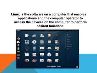 Linux is the software on a computer that enables
applications and the computer operator to
access the devices on the computer to perform
desired functions.
 