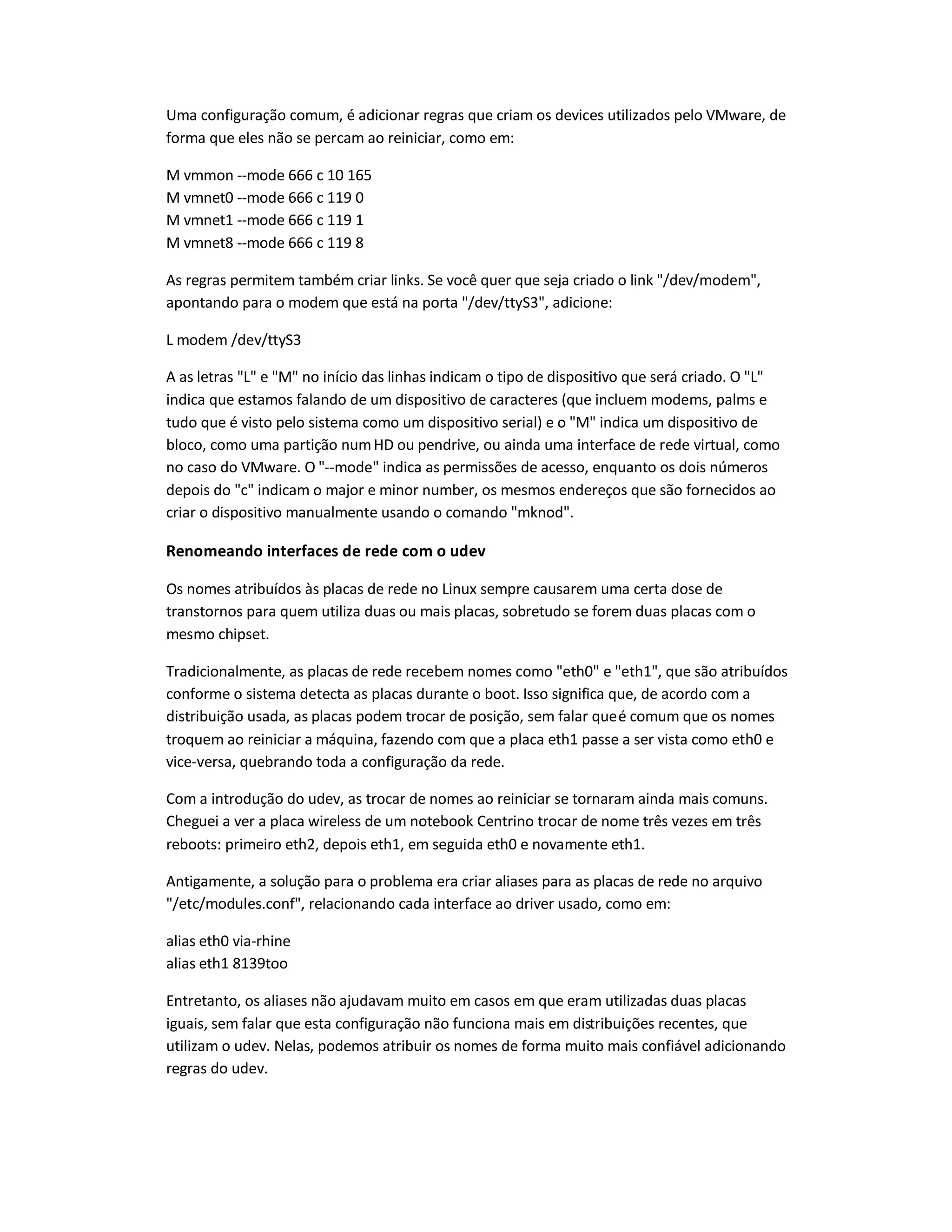 Uma configuração comum, é adicionar regras que criam os devices utilizados pelo VMware, de
forma que eles não se percam ao reiniciar, como em:
M vmmon --mode 666 c 10 165
M vmnet0 --mode 666 c 119 0
M vmnet1 --mode 666 c 119 1
M vmnet8 --mode 666 c 119 8
As regras permitem também criar links. Se você quer que seja criado o link /dev/modem,
apontando para o modem que está na porta /dev/ttyS3, adicione:
L modem /dev/ttyS3
A as letras L e M no início das linhas indicam o tipo de dispositivo que será criado. O L
indica que estamos falando de um dispositivo de caracteres (que incluem modems, palms e
tudo que é visto pelo sistema como um dispositivo serial) e o M indica um dispositivo de
bloco, como uma partição numHD ou pendrive, ou ainda uma interface de rede virtual, como
no caso do VMware. O --mode indica as permissões de acesso, enquanto os dois números
depois do c indicam o major e minor number, os mesmos endereços que são fornecidos ao
criar o dispositivo manualmente usando o comando mknod.
Renomeando interfaces de rede com o udev
Os nomes atribuídos às placas de rede no Linux sempre causarem uma certa dose de
transtornos para quem utiliza duas ou mais placas, sobretudo se forem duas placas com o
mesmo chipset.
Tradicionalmente, as placas de rede recebem nomes como eth0 e eth1, que são atribuídos
conforme o sistema detecta as placas durante o boot. Isso significa que, de acordo com a
distribuição usada, as placas podem trocar de posição, sem falar queé comum que os nomes
troquem ao reiniciar a máquina, fazendo com que a placa eth1 passe a ser vista como eth0 e
vice-versa, quebrando toda a configuração da rede.
Com a introdução do udev, as trocar de nomes ao reiniciar se tornaram ainda mais comuns.
Cheguei a ver a placa wireless de um notebook Centrino trocar de nome três vezes em três
reboots: primeiro eth2, depois eth1, em seguida eth0 e novamente eth1.
Antigamente, a solução para o problema era criar aliases para as placas de rede no arquivo
/etc/modules.conf, relacionando cada interface ao driver usado, como em:
alias eth0 via-rhine
alias eth1 8139too
Entretanto, os aliases não ajudavam muito em casos em que eram utilizadas duas placas
iguais, sem falar que esta configuração não funciona mais em distribuições recentes, que
utilizam o udev. Nelas, podemos atribuir os nomes de forma muito mais confiável adicionando
regras do udev.
 