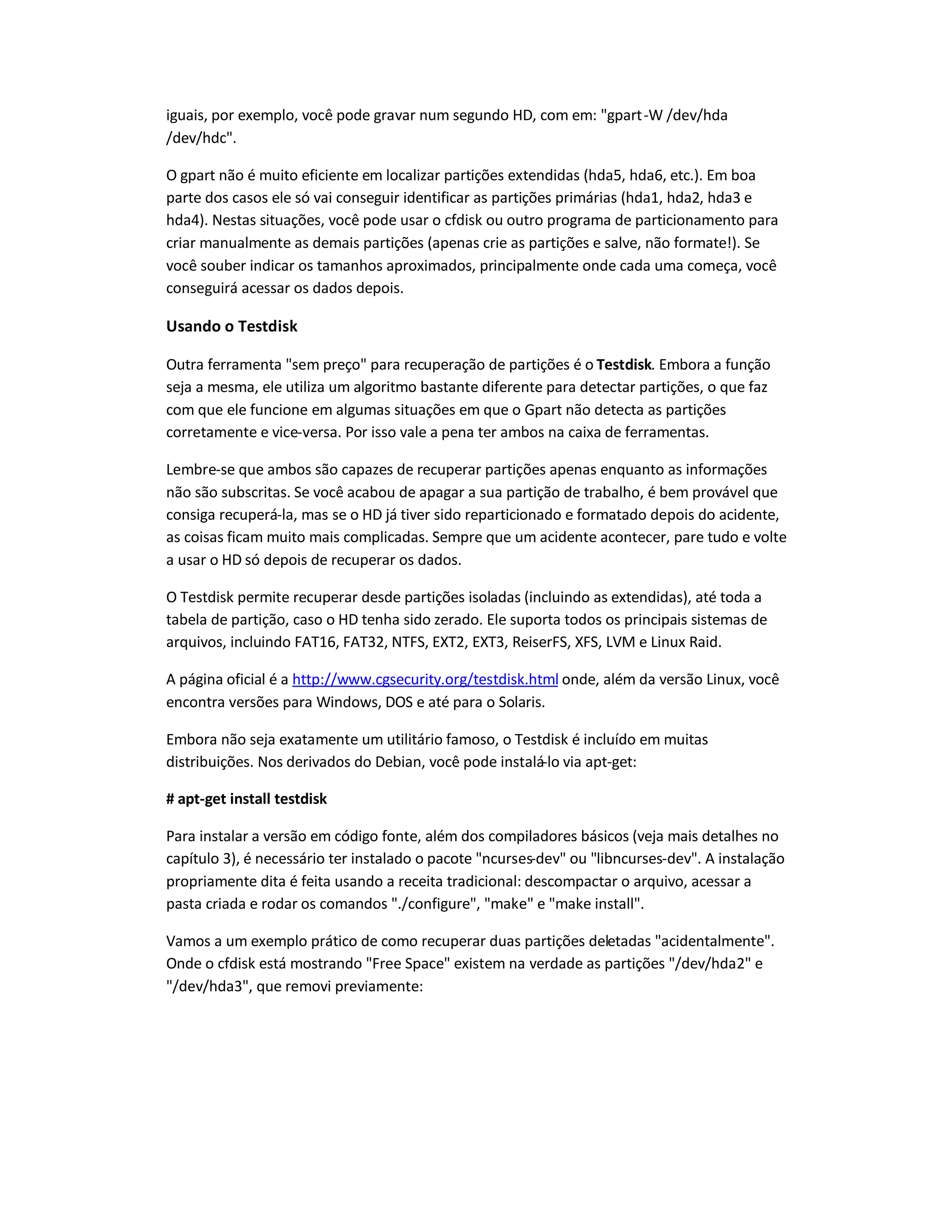 iguais, por exemplo, você pode gravar num segundo HD, com em: gpart-W /dev/hda
/dev/hdc.
O gpart não é muito eficiente em localizar partições extendidas (hda5, hda6, etc.). Em boa
parte dos casos ele só vai conseguir identificar as partições primárias (hda1, hda2, hda3 e
hda4). Nestas situações, você pode usar o cfdisk ou outro programa de particionamento para
criar manualmente as demais partições (apenas crie as partições e salve, não formate!). Se
você souber indicar os tamanhos aproximados, principalmente onde cada uma começa, você
conseguirá acessar os dados depois.
Usando o Testdisk
Outra ferramenta sem preço para recuperação de partições é o Testdisk. Embora a função
seja a mesma, ele utiliza um algoritmo bastante diferente para detectar partições, o que faz
com que ele funcione em algumas situações em que o Gpart não detecta as partições
corretamente e vice-versa. Por isso vale a pena ter ambos na caixa de ferramentas.
Lembre-se que ambos são capazes de recuperar partições apenas enquanto as informações
não são subscritas. Se você acabou de apagar a sua partição de trabalho, é bem provável que
consiga recuperá-la, mas se o HD já tiver sido reparticionado e formatado depois do acidente,
as coisas ficam muito mais complicadas. Sempre que um acidente acontecer, pare tudo e volte
a usar o HD só depois de recuperar os dados.
O Testdisk permite recuperar desde partições isoladas (incluindo as extendidas), até toda a
tabela de partição, caso o HD tenha sido zerado. Ele suporta todos os principais sistemas de
arquivos, incluindo FAT16, FAT32, NTFS, EXT2, EXT3, ReiserFS, XFS, LVM e Linux Raid.
A página oficial é a http://www.cgsecurity.org/testdisk.html onde, além da versão Linux, você
encontra versões para Windows, DOS e até para o Solaris.
Embora não seja exatamente um utilitário famoso, o Testdisk é incluído em muitas
distribuições. Nos derivados do Debian, você pode instalá-lo via apt-get:
# apt-get install testdisk
Para instalar a versão em código fonte, além dos compiladores básicos (veja mais detalhes no
capítulo 3), é necessário ter instalado o pacote ncurses-dev ou libncurses-dev. A instalação
propriamente dita é feita usando a receita tradicional: descompactar o arquivo, acessar a
pasta criada e rodar os comandos ./configure, make e make install.
Vamos a um exemplo prático de como recuperar duas partições deletadas acidentalmente.
Onde o cfdisk está mostrando Free Space existem na verdade as partições /dev/hda2 e
/dev/hda3, que removi previamente:
 