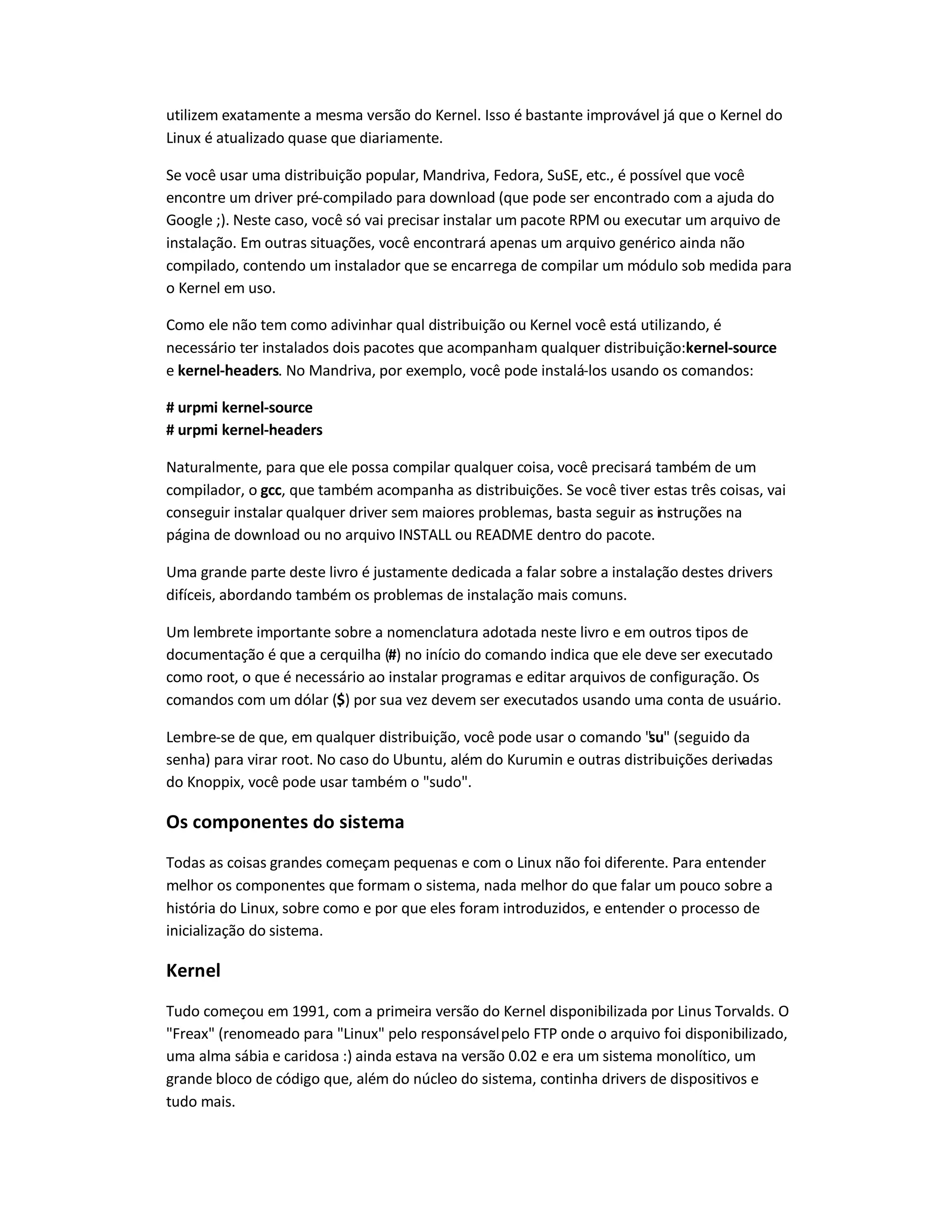 utilizem exatamente a mesma versão do Kernel. Isso é bastante improvável já que o Kernel do
Linux é atualizado quase que diariamente.
Se você usar uma distribuição popular, Mandriva, Fedora, SuSE, etc., é possível que você
encontre um driver pré-compilado para download (que pode ser encontrado com a ajuda do
Google ;). Neste caso, você só vai precisar instalar um pacote RPM ou executar um arquivo de
instalação. Em outras situações, você encontrará apenas um arquivo genérico ainda não
compilado, contendo um instalador que se encarrega de compilar um módulo sob medida para
o Kernel em uso.
Como ele não tem como adivinhar qual distribuição ou Kernel você está utilizando, é
necessário ter instalados dois pacotes que acompanham qualquer distribuição:kernel-source
e kernel-headers. No Mandriva, por exemplo, você pode instalá-los usando os comandos:
# urpmi kernel-source
# urpmi kernel-headers
Naturalmente, para que ele possa compilar qualquer coisa, você precisará também de um
compilador, o gcc, que também acompanha as distribuições. Se você tiver estas três coisas, vai
conseguir instalar qualquer driver sem maiores problemas, basta seguir as instruções na
página de download ou no arquivo INSTALL ou README dentro do pacote.
Uma grande parte deste livro é justamente dedicada a falar sobre a instalação destes drivers
difíceis, abordando também os problemas de instalação mais comuns.
Um lembrete importante sobre a nomenclatura adotada neste livro e em outros tipos de
documentação é que a cerquilha (#) no início do comando indica que ele deve ser executado
como root, o que é necessário ao instalar programas e editar arquivos de configuração. Os
comandos com um dólar ($) por sua vez devem ser executados usando uma conta de usuário.
Lembre-se de que, em qualquer distribuição, você pode usar o comando "su" (seguido da
senha) para virar root. No caso do Ubuntu, além do Kurumin e outras distribuições derivadas
do Knoppix, você pode usar também o "sudo".
Os componentes do sistema
Todas as coisas grandes começam pequenas e com o Linux não foi diferente. Para entender
melhor os componentes que formam o sistema, nada melhor do que falar um pouco sobre a
história do Linux, sobre como e por que eles foram introduzidos, e entender o processo de
inicialização do sistema.
Kernel
Tudo começou em 1991, com a primeira versão do Kernel disponibilizada por Linus Torvalds. O
"Freax" (renomeado para "Linux" pelo responsávelpelo FTP onde o arquivo foi disponibilizado,
uma alma sábia e caridosa :) ainda estava na versão 0.02 e era um sistema monolítico, um
grande bloco de código que, além do núcleo do sistema, continha drivers de dispositivos e
tudo mais.
 
