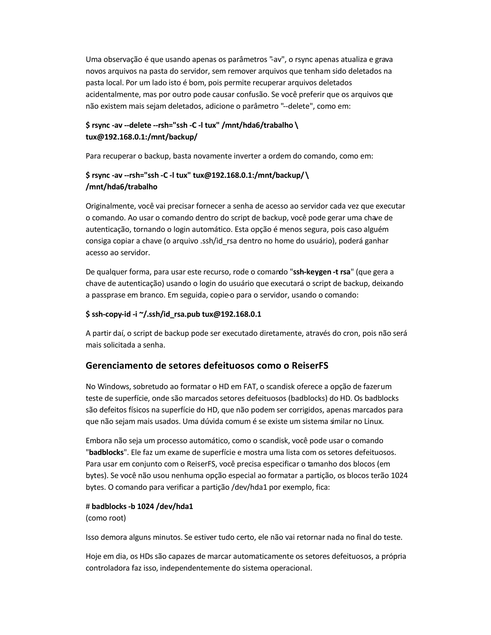 Uma observação é que usando apenas os parâmetros -av, o rsync apenas atualiza e grava
novos arquivos na pasta do servidor, sem remover arquivos que tenham sido deletados na
pasta local. Por um lado isto é bom, pois permite recuperar arquivos deletados
acidentalmente, mas por outro pode causar confusão. Se você preferir que os arquivos que
não existem mais sejam deletados, adicione o parâmetro --delete, como em:
$ rsync -av --delete --rsh=ssh -C -l tux /mnt/hda6/trabalho 
tux@192.168.0.1:/mnt/backup/
Para recuperar o backup, basta novamente inverter a ordem do comando, como em:
$ rsync -av --rsh=ssh -C -l tux tux@192.168.0.1:/mnt/backup/
/mnt/hda6/trabalho
Originalmente, você vai precisar fornecer a senha de acesso ao servidor cada vez que executar
o comando. Ao usar o comando dentro do script de backup, você pode gerar uma chave de
autenticação, tornando o login automático. Esta opção é menos segura, pois caso alguém
consiga copiar a chave (o arquivo .ssh/id_rsa dentro no home do usuário), poderá ganhar
acesso ao servidor.
De qualquer forma, para usar este recurso, rode o comando ssh-keygen -t rsa (que gera a
chave de autenticação) usando o login do usuário que executará o script de backup, deixando
a passprase em branco. Em seguida, copie-o para o servidor, usando o comando:
$ ssh-copy-id -i ~/.ssh/id_rsa.pub tux@192.168.0.1
A partir daí, o script de backup pode ser executado diretamente, através do cron, pois não será
mais solicitada a senha.
Gerenciamento de setores defeituosos como o ReiserFS
No Windows, sobretudo ao formatar o HD em FAT, o scandisk oferece a opção de fazerum
teste de superfície, onde são marcados setores defeituosos (badblocks) do HD. Os badblocks
são defeitos físicos na superfície do HD, que não podem ser corrigidos, apenas marcados para
que não sejam mais usados. Uma dúvida comum é se existe um sistema similar no Linux.
Embora não seja um processo automático, como o scandisk, você pode usar o comando
badblocks. Ele faz um exame de superfície e mostra uma lista com os setores defeituosos.
Para usar em conjunto com o ReiserFS, você precisa especificar o tamanho dos blocos (em
bytes). Se você não usou nenhuma opção especial ao formatar a partição, os blocos terão 1024
bytes. O comando para verificar a partição /dev/hda1 por exemplo, fica:
# badblocks -b 1024 /dev/hda1
(como root)
Isso demora alguns minutos. Se estiver tudo certo, ele não vai retornar nada no final do teste.
Hoje em dia, os HDs são capazes de marcar automaticamente os setores defeituosos, a própria
controladora faz isso, independentemente do sistema operacional.
 
