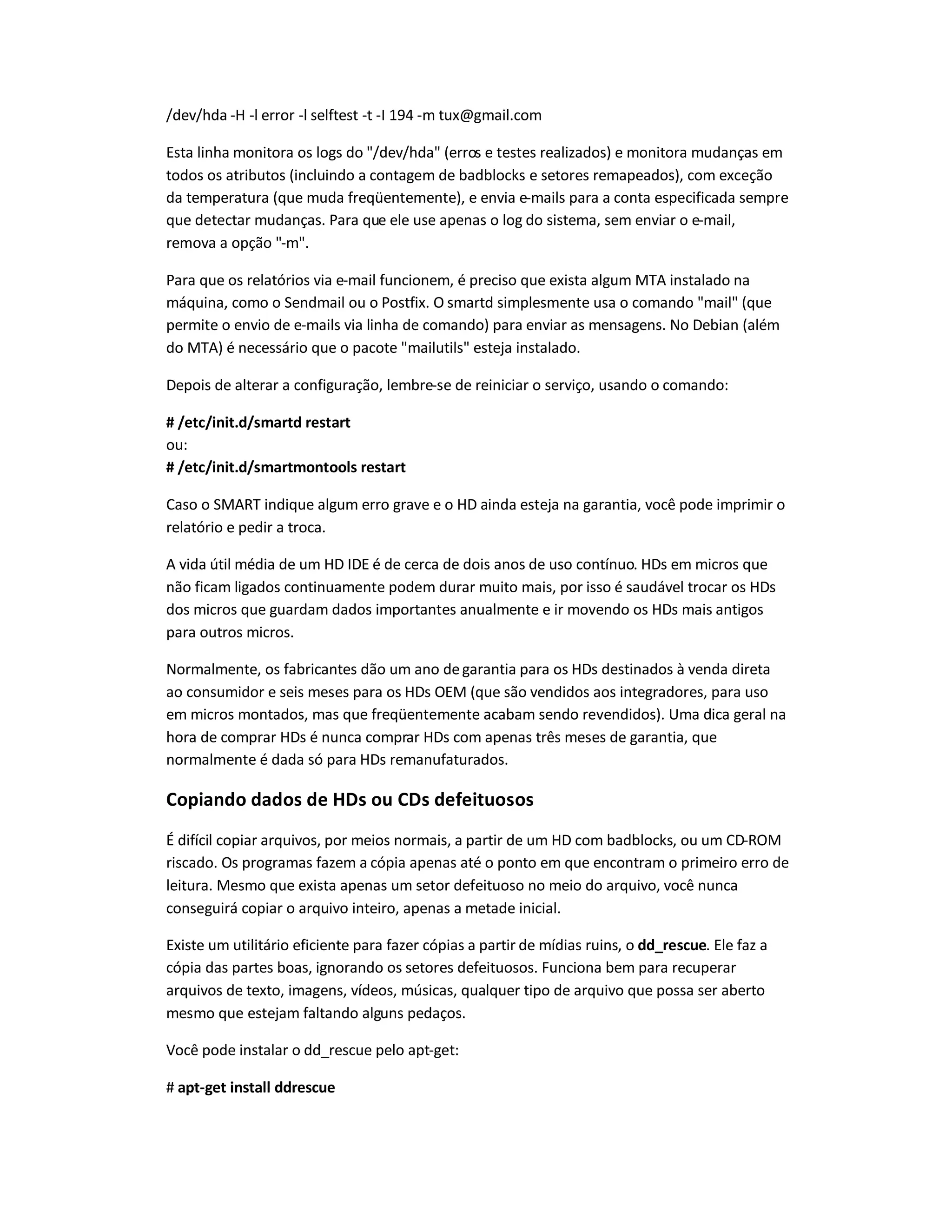 /dev/hda -H -l error -l selftest -t -I 194 -m tux@gmail.com
Esta linha monitora os logs do /dev/hda (erros e testes realizados) e monitora mudanças em
todos os atributos (incluindo a contagem de badblocks e setores remapeados), com exceção
da temperatura (que muda freqüentemente), e envia e-mails para a conta especificada sempre
que detectar mudanças. Para que ele use apenas o log do sistema, sem enviar o e-mail,
remova a opção -m.
Para que os relatórios via e-mail funcionem, é preciso que exista algum MTA instalado na
máquina, como o Sendmail ou o Postfix. O smartd simplesmente usa o comando mail (que
permite o envio de e-mails via linha de comando) para enviar as mensagens. No Debian (além
do MTA) é necessário que o pacote mailutils esteja instalado.
Depois de alterar a configuração, lembre-se de reiniciar o serviço, usando o comando:
# /etc/init.d/smartd restart
ou:
# /etc/init.d/smartmontools restart
Caso o SMART indique algum erro grave e o HD ainda esteja na garantia, você pode imprimir o
relatório e pedir a troca.
A vida útil média de um HD IDE é de cerca de dois anos de uso contínuo. HDs em micros que
não ficam ligados continuamente podem durar muito mais, por isso é saudável trocar os HDs
dos micros que guardam dados importantes anualmente e ir movendo os HDs mais antigos
para outros micros.
Normalmente, os fabricantes dão um ano degarantia para os HDs destinados à venda direta
ao consumidor e seis meses para os HDs OEM (que são vendidos aos integradores, para uso
em micros montados, mas que freqüentemente acabam sendo revendidos). Uma dica geral na
hora de comprar HDs é nunca comprar HDs com apenas três meses de garantia, que
normalmente é dada só para HDs remanufaturados.
Copiando dados de HDs ou CDs defeituosos
É difícil copiar arquivos, por meios normais, a partir de um HD com badblocks, ou um CD-ROM
riscado. Os programas fazem a cópia apenas até o ponto em que encontram o primeiro erro de
leitura. Mesmo que exista apenas um setor defeituoso no meio do arquivo, você nunca
conseguirá copiar o arquivo inteiro, apenas a metade inicial.
Existe um utilitário eficiente para fazer cópias a partir de mídias ruins, o dd_rescue. Ele faz a
cópia das partes boas, ignorando os setores defeituosos. Funciona bem para recuperar
arquivos de texto, imagens, vídeos, músicas, qualquer tipo de arquivo que possa ser aberto
mesmo que estejam faltando alguns pedaços.
Você pode instalar o dd_rescue pelo apt-get:
# apt-get install ddrescue
 