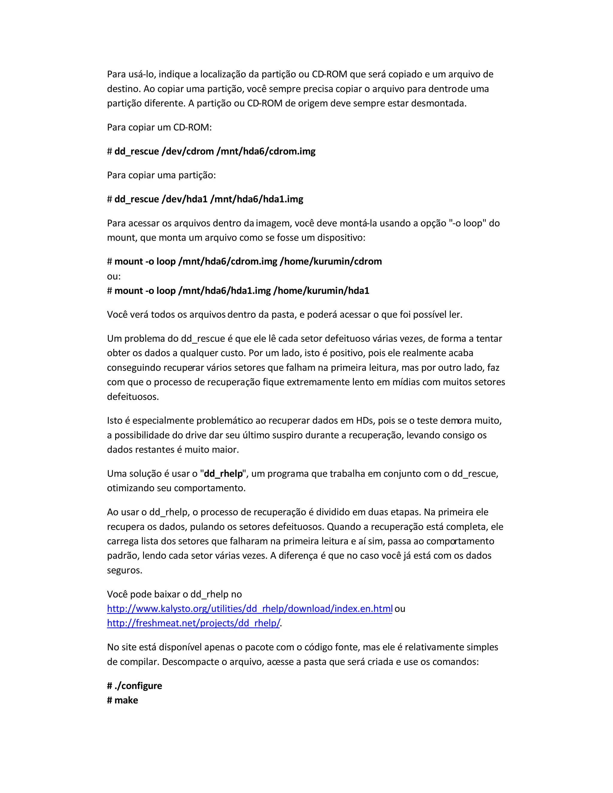 Para usá-lo, indique a localização da partição ou CD-ROM que será copiado e um arquivo de
destino. Ao copiar uma partição, você sempre precisa copiar o arquivo para dentrode uma
partição diferente. A partição ou CD-ROM de origem deve sempre estar desmontada.
Para copiar um CD-ROM:
# dd_rescue /dev/cdrom /mnt/hda6/cdrom.img
Para copiar uma partição:
# dd_rescue /dev/hda1 /mnt/hda6/hda1.img
Para acessar os arquivos dentro daimagem, você deve montá-la usando a opção -o loop do
mount, que monta um arquivo como se fosse um dispositivo:
# mount -o loop /mnt/hda6/cdrom.img /home/kurumin/cdrom
ou:
# mount -o loop /mnt/hda6/hda1.img /home/kurumin/hda1
Você verá todos os arquivos dentro da pasta, e poderá acessar o que foi possível ler.
Um problema do dd_rescue é que ele lê cada setor defeituoso várias vezes, de forma a tentar
obter os dados a qualquer custo. Por um lado, isto é positivo, pois ele realmente acaba
conseguindo recuperar vários setores que falham na primeira leitura, mas por outro lado, faz
com que o processo de recuperação fique extremamente lento em mídias com muitos setores
defeituosos.
Isto é especialmente problemático ao recuperar dados em HDs, pois se o teste demora muito,
a possibilidade do drive dar seu último suspiro durante a recuperação, levando consigo os
dados restantes é muito maior.
Uma solução é usar o dd_rhelp, um programa que trabalha em conjunto com o dd_rescue,
otimizando seu comportamento.
Ao usar o dd_rhelp, o processo de recuperação é dividido em duas etapas. Na primeira ele
recupera os dados, pulando os setores defeituosos. Quando a recuperação está completa, ele
carrega lista dos setores que falharam na primeira leitura e aí sim, passa ao comportamento
padrão, lendo cada setor várias vezes. A diferença é que no caso você já está com os dados
seguros.
Você pode baixar o dd_rhelp no
http://www.kalysto.org/utilities/dd_rhelp/download/index.en.htmlou
http://freshmeat.net/projects/dd_rhelp/.
No site está disponível apenas o pacote com o código fonte, mas ele é relativamente simples
de compilar. Descompacte o arquivo, acesse a pasta que será criada e use os comandos:
# ./configure
# make
 