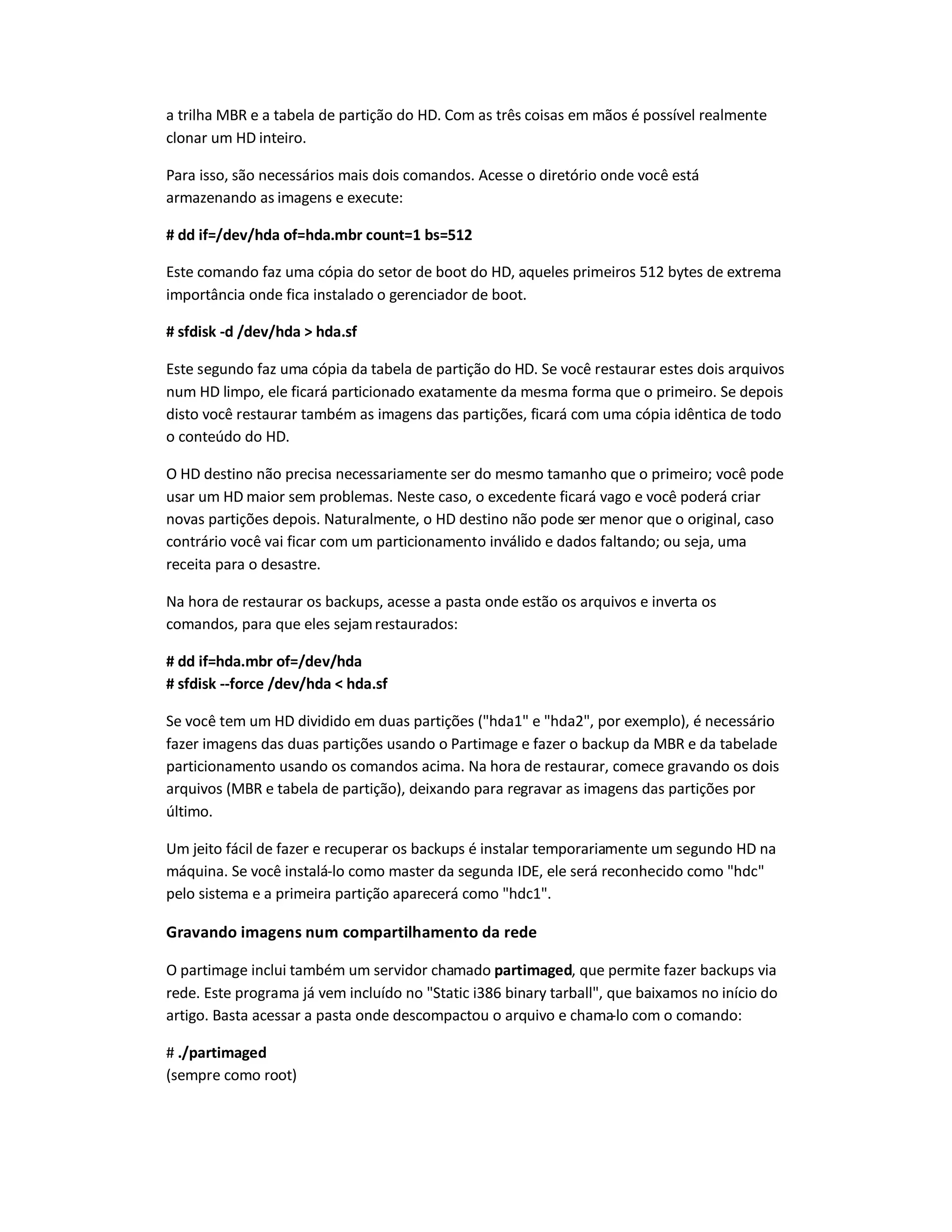 a trilha MBR e a tabela de partição do HD. Com as três coisas em mãos é possível realmente
clonar um HD inteiro.
Para isso, são necessários mais dois comandos. Acesse o diretório onde você está
armazenando as imagens e execute:
# dd if=/dev/hda of=hda.mbr count=1 bs=512
Este comando faz uma cópia do setor de boot do HD, aqueles primeiros 512 bytes de extrema
importância onde fica instalado o gerenciador de boot.
# sfdisk -d /dev/hda  hda.sf
Este segundo faz uma cópia da tabela de partição do HD. Se você restaurar estes dois arquivos
num HD limpo, ele ficará particionado exatamente da mesma forma que o primeiro. Se depois
disto você restaurar também as imagens das partições, ficará com uma cópia idêntica de todo
o conteúdo do HD.
O HD destino não precisa necessariamente ser do mesmo tamanho que o primeiro; você pode
usar um HD maior sem problemas. Neste caso, o excedente ficará vago e você poderá criar
novas partições depois. Naturalmente, o HD destino não pode ser menor que o original, caso
contrário você vai ficar com um particionamento inválido e dados faltando; ou seja, uma
receita para o desastre.
Na hora de restaurar os backups, acesse a pasta onde estão os arquivos e inverta os
comandos, para que eles sejamrestaurados:
# dd if=hda.mbr of=/dev/hda
# sfdisk --force /dev/hda  hda.sf
Se você tem um HD dividido em duas partições (hda1 e hda2, por exemplo), é necessário
fazer imagens das duas partições usando o Partimage e fazer o backup da MBR e da tabelade
particionamento usando os comandos acima. Na hora de restaurar, comece gravando os dois
arquivos (MBR e tabela de partição), deixando para regravar as imagens das partições por
último.
Um jeito fácil de fazer e recuperar os backups é instalar temporariamente um segundo HD na
máquina. Se você instalá-lo como master da segunda IDE, ele será reconhecido como hdc
pelo sistema e a primeira partição aparecerá como hdc1.
Gravando imagens num compartilhamento da rede
O partimage inclui também um servidor chamado partimaged, que permite fazer backups via
rede. Este programa já vem incluído no Static i386 binary tarball, que baixamos no início do
artigo. Basta acessar a pasta onde descompactou o arquivo e chama-lo com o comando:
# ./partimaged
(sempre como root)
 
