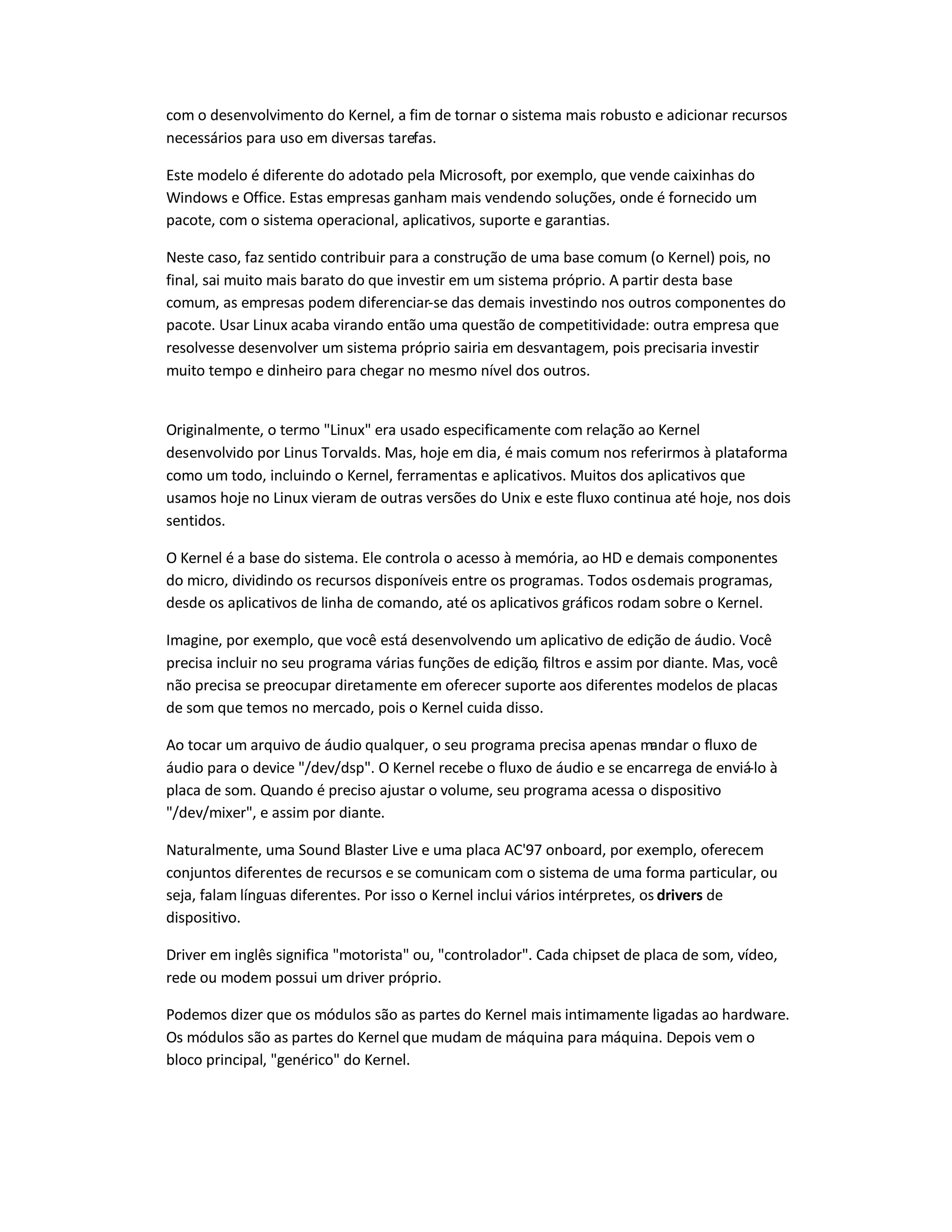 com o desenvolvimento do Kernel, a fim de tornar o sistema mais robusto e adicionar recursos
necessários para uso em diversas tarefas.
Este modelo é diferente do adotado pela Microsoft, por exemplo, que vende caixinhas do
Windows e Office. Estas empresas ganham mais vendendo soluções, onde é fornecido um
pacote, com o sistema operacional, aplicativos, suporte e garantias.
Neste caso, faz sentido contribuir para a construção de uma base comum (o Kernel) pois, no
final, sai muito mais barato do que investir em um sistema próprio. A partir desta base
comum, as empresas podem diferenciar-se das demais investindo nos outros componentes do
pacote. Usar Linux acaba virando então uma questão de competitividade: outra empresa que
resolvesse desenvolver um sistema próprio sairia em desvantagem, pois precisaria investir
muito tempo e dinheiro para chegar no mesmo nível dos outros.
Originalmente, o termo "Linux" era usado especificamente com relação ao Kernel
desenvolvido por Linus Torvalds. Mas, hoje em dia, é mais comum nos referirmos à plataforma
como um todo, incluindo o Kernel, ferramentas e aplicativos. Muitos dos aplicativos que
usamos hoje no Linux vieram de outras versões do Unix e este fluxo continua até hoje, nos dois
sentidos.
O Kernel é a base do sistema. Ele controla o acesso à memória, ao HD e demais componentes
do micro, dividindo os recursos disponíveis entre os programas. Todos osdemais programas,
desde os aplicativos de linha de comando, até os aplicativos gráficos rodam sobre o Kernel.
Imagine, por exemplo, que você está desenvolvendo um aplicativo de edição de áudio. Você
precisa incluir no seu programa várias funções de edição, filtros e assim por diante. Mas, você
não precisa se preocupar diretamente em oferecer suporte aos diferentes modelos de placas
de som que temos no mercado, pois o Kernel cuida disso.
Ao tocar um arquivo de áudio qualquer, o seu programa precisa apenas mandar o fluxo de
áudio para o device "/dev/dsp". O Kernel recebe o fluxo de áudio e se encarrega de enviá-lo à
placa de som. Quando é preciso ajustar o volume, seu programa acessa o dispositivo
"/dev/mixer", e assim por diante.
Naturalmente, uma Sound Blaster Live e uma placa AC'97 onboard, por exemplo, oferecem
conjuntos diferentes de recursos e se comunicam com o sistema de uma forma particular, ou
seja, falam línguas diferentes. Por isso o Kernel inclui vários intérpretes, os drivers de
dispositivo.
Driver em inglês significa "motorista" ou, "controlador". Cada chipset de placa de som, vídeo,
rede ou modem possui um driver próprio.
Podemos dizer que os módulos são as partes do Kernel mais intimamente ligadas ao hardware.
Os módulos são as partes do Kernel que mudam de máquina para máquina. Depois vem o
bloco principal, "genérico" do Kernel.
 
