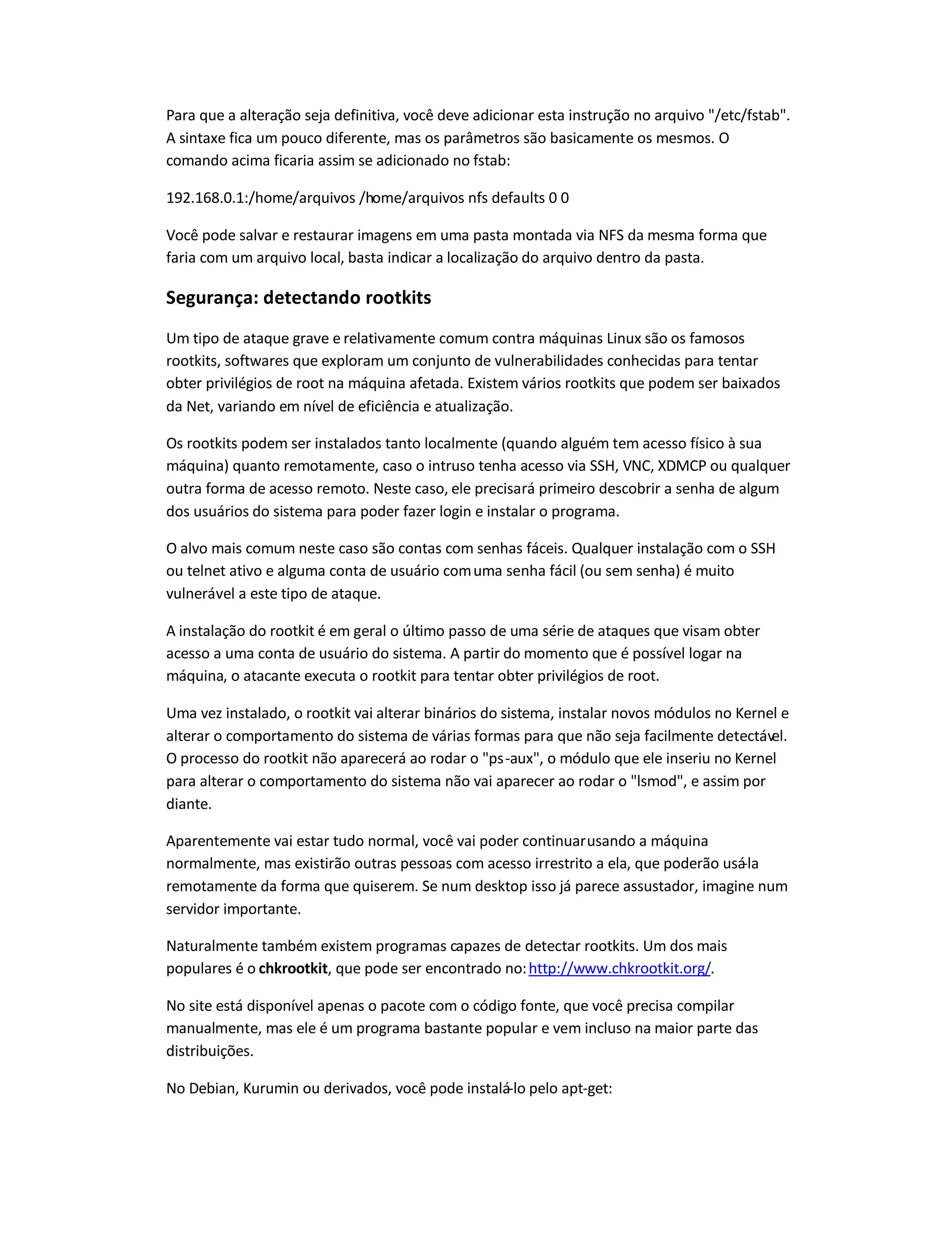 Para que a alteração seja definitiva, você deve adicionar esta instrução no arquivo /etc/fstab.
A sintaxe fica um pouco diferente, mas os parâmetros são basicamente os mesmos. O
comando acima ficaria assim se adicionado no fstab:
192.168.0.1:/home/arquivos /home/arquivos nfs defaults 0 0
Você pode salvar e restaurar imagens em uma pasta montada via NFS da mesma forma que
faria com um arquivo local, basta indicar a localização do arquivo dentro da pasta.
Segurança: detectando rootkits
Um tipo de ataque grave e relativamente comum contra máquinas Linux são os famosos
rootkits, softwares que exploram um conjunto de vulnerabilidades conhecidas para tentar
obter privilégios de root na máquina afetada. Existem vários rootkits que podem ser baixados
da Net, variando em nível de eficiência e atualização.
Os rootkits podem ser instalados tanto localmente (quando alguém tem acesso físico à sua
máquina) quanto remotamente, caso o intruso tenha acesso via SSH, VNC, XDMCP ou qualquer
outra forma de acesso remoto. Neste caso, ele precisará primeiro descobrir a senha de algum
dos usuários do sistema para poder fazer login e instalar o programa.
O alvo mais comum neste caso são contas com senhas fáceis. Qualquer instalação com o SSH
ou telnet ativo e alguma conta de usuário comuma senha fácil (ou sem senha) é muito
vulnerável a este tipo de ataque.
A instalação do rootkit é em geral o último passo de uma série de ataques que visam obter
acesso a uma conta de usuário do sistema. A partir do momento que é possível logar na
máquina, o atacante executa o rootkit para tentar obter privilégios de root.
Uma vez instalado, o rootkit vai alterar binários do sistema, instalar novos módulos no Kernel e
alterar o comportamento do sistema de várias formas para que não seja facilmente detectável.
O processo do rootkit não aparecerá ao rodar o ps-aux, o módulo que ele inseriu no Kernel
para alterar o comportamento do sistema não vai aparecer ao rodar o lsmod, e assim por
diante.
Aparentemente vai estar tudo normal, você vai poder continuarusando a máquina
normalmente, mas existirão outras pessoas com acesso irrestrito a ela, que poderão usá-la
remotamente da forma que quiserem. Se num desktop isso já parece assustador, imagine num
servidor importante.
Naturalmente também existem programas capazes de detectar rootkits. Um dos mais
populares é o chkrootkit, que pode ser encontrado no:http://www.chkrootkit.org/.
No site está disponível apenas o pacote com o código fonte, que você precisa compilar
manualmente, mas ele é um programa bastante popular e vem incluso na maior parte das
distribuições.
No Debian, Kurumin ou derivados, você pode instalá-lo pelo apt-get:
 