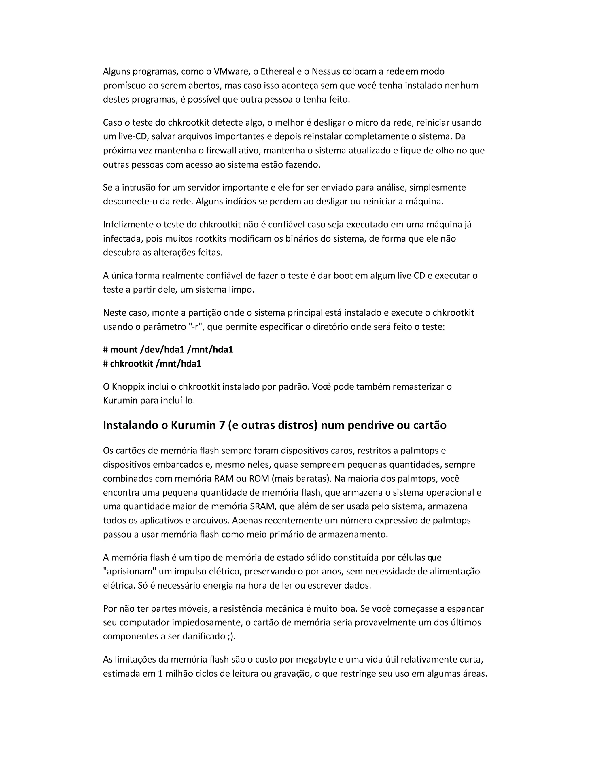 Alguns programas, como o VMware, o Ethereal e o Nessus colocam a redeem modo
promíscuo ao serem abertos, mas caso isso aconteça sem que você tenha instalado nenhum
destes programas, é possível que outra pessoa o tenha feito.
Caso o teste do chkrootkit detecte algo, o melhor é desligar o micro da rede, reiniciar usando
um live-CD, salvar arquivos importantes e depois reinstalar completamente o sistema. Da
próxima vez mantenha o firewall ativo, mantenha o sistema atualizado e fique de olho no que
outras pessoas com acesso ao sistema estão fazendo.
Se a intrusão for um servidor importante e ele for ser enviado para análise, simplesmente
desconecte-o da rede. Alguns indícios se perdem ao desligar ou reiniciar a máquina.
Infelizmente o teste do chkrootkit não é confiável caso seja executado em uma máquina já
infectada, pois muitos rootkits modificam os binários do sistema, de forma que ele não
descubra as alterações feitas.
A única forma realmente confiável de fazer o teste é dar boot em algum live-CD e executar o
teste a partir dele, um sistema limpo.
Neste caso, monte a partição onde o sistema principal está instalado e execute o chkrootkit
usando o parâmetro -r, que permite especificar o diretório onde será feito o teste:
# mount /dev/hda1 /mnt/hda1
# chkrootkit /mnt/hda1
O Knoppix inclui o chkrootkit instalado por padrão. Você pode também remasterizar o
Kurumin para incluí-lo.
Instalando o Kurumin 7 (e outras distros) num pendrive ou cartão
Os cartões de memória flash sempre foram dispositivos caros, restritos a palmtops e
dispositivos embarcados e, mesmo neles, quase sempreem pequenas quantidades, sempre
combinados com memória RAM ou ROM (mais baratas). Na maioria dos palmtops, você
encontra uma pequena quantidade de memória flash, que armazena o sistema operacional e
uma quantidade maior de memória SRAM, que além de ser usada pelo sistema, armazena
todos os aplicativos e arquivos. Apenas recentemente um número expressivo de palmtops
passou a usar memória flash como meio primário de armazenamento.
A memória flash é um tipo de memória de estado sólido constituída por células que
aprisionam um impulso elétrico, preservando-o por anos, sem necessidade de alimentação
elétrica. Só é necessário energia na hora de ler ou escrever dados.
Por não ter partes móveis, a resistência mecânica é muito boa. Se você começasse a espancar
seu computador impiedosamente, o cartão de memória seria provavelmente um dos últimos
componentes a ser danificado ;).
As limitações da memória flash são o custo por megabyte e uma vida útil relativamente curta,
estimada em 1 milhão ciclos de leitura ou gravação, o que restringe seu uso em algumas áreas.
 