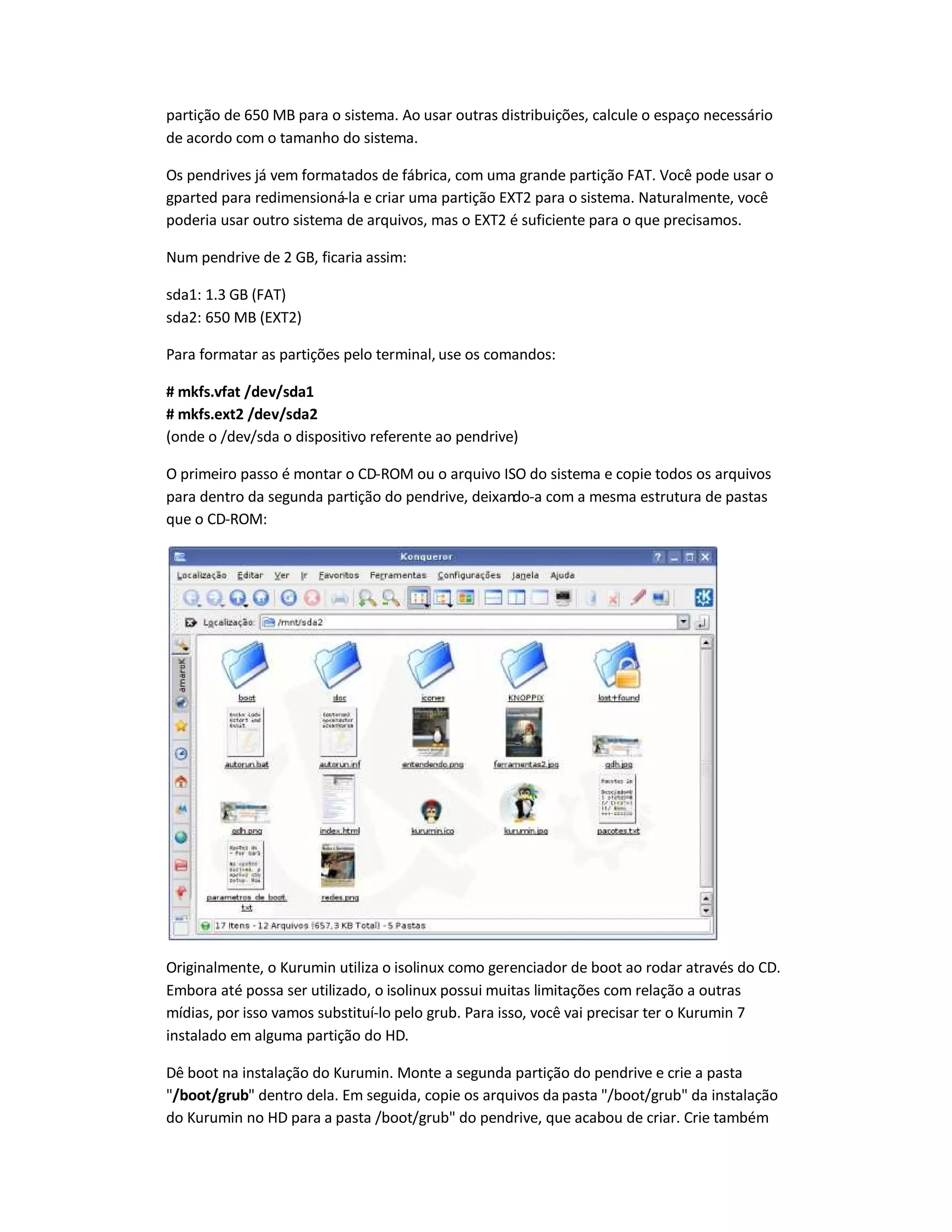 partição de 650 MB para o sistema. Ao usar outras distribuições, calcule o espaço necessário
de acordo com o tamanho do sistema.
Os pendrives já vem formatados de fábrica, com uma grande partição FAT. Você pode usar o
gparted para redimensioná-la e criar uma partição EXT2 para o sistema. Naturalmente, você
poderia usar outro sistema de arquivos, mas o EXT2 é suficiente para o que precisamos.
Num pendrive de 2 GB, ficaria assim:
sda1: 1.3 GB (FAT)
sda2: 650 MB (EXT2)
Para formatar as partições pelo terminal, use os comandos:
# mkfs.vfat /dev/sda1
# mkfs.ext2 /dev/sda2
(onde o /dev/sda o dispositivo referente ao pendrive)
O primeiro passo é montar o CD-ROM ou o arquivo ISO do sistema e copie todos os arquivos
para dentro da segunda partição do pendrive, deixando-a com a mesma estrutura de pastas
que o CD-ROM:
Originalmente, o Kurumin utiliza o isolinux como gerenciador de boot ao rodar através do CD.
Embora até possa ser utilizado, o isolinux possui muitas limitações com relação a outras
mídias, por isso vamos substituí-lo pelo grub. Para isso, você vai precisar ter o Kurumin 7
instalado em alguma partição do HD.
Dê boot na instalação do Kurumin. Monte a segunda partição do pendrive e crie a pasta
/boot/grub dentro dela. Em seguida, copie os arquivos da pasta /boot/grub da instalação
do Kurumin no HD para a pasta /boot/grub do pendrive, que acabou de criar. Crie também
 