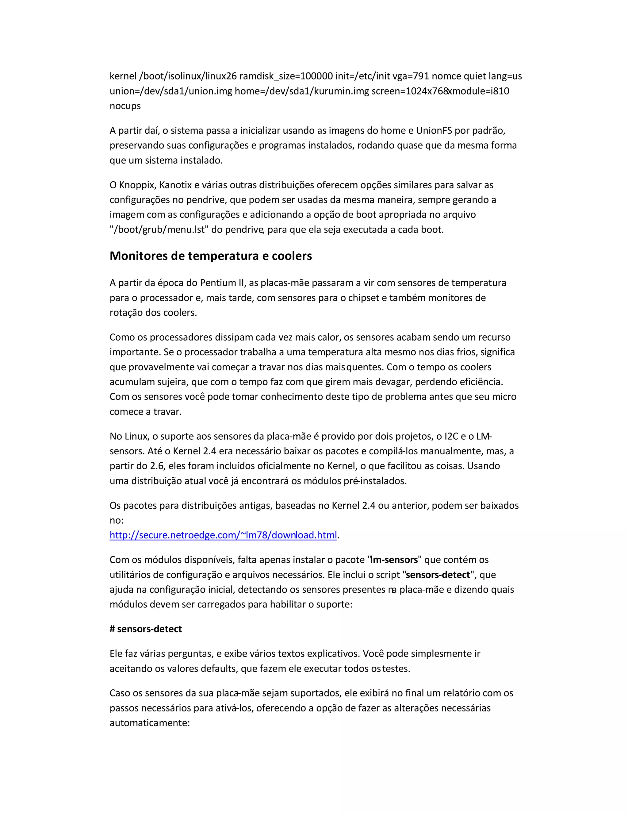 kernel /boot/isolinux/linux26 ramdisk_size=100000 init=/etc/init vga=791 nomce quiet lang=us
union=/dev/sda1/union.img home=/dev/sda1/kurumin.img screen=1024x768xmodule=i810
nocups
A partir daí, o sistema passa a inicializar usando as imagens do home e UnionFS por padrão,
preservando suas configurações e programas instalados, rodando quase que da mesma forma
que um sistema instalado.
O Knoppix, Kanotix e várias outras distribuições oferecem opções similares para salvar as
configurações no pendrive, que podem ser usadas da mesma maneira, sempre gerando a
imagem com as configurações e adicionando a opção de boot apropriada no arquivo
/boot/grub/menu.lst do pendrive, para que ela seja executada a cada boot.
Monitores de temperatura e coolers
A partir da época do Pentium II, as placas-mãe passaram a vir com sensores de temperatura
para o processador e, mais tarde, com sensores para o chipset e também monitores de
rotação dos coolers.
Como os processadores dissipam cada vez mais calor, os sensores acabam sendo um recurso
importante. Se o processador trabalha a uma temperatura alta mesmo nos dias frios, significa
que provavelmente vai começar a travar nos dias maisquentes. Com o tempo os coolers
acumulam sujeira, que com o tempo faz com que girem mais devagar, perdendo eficiência.
Com os sensores você pode tomar conhecimento deste tipo de problema antes que seu micro
comece a travar.
No Linux, o suporte aos sensores da placa-mãe é provido por dois projetos, o I2C e o LM-
sensors. Até o Kernel 2.4 era necessário baixar os pacotes e compilá-los manualmente, mas, a
partir do 2.6, eles foram incluídos oficialmente no Kernel, o que facilitou as coisas. Usando
uma distribuição atual você já encontrará os módulos pré-instalados.
Os pacotes para distribuições antigas, baseadas no Kernel 2.4 ou anterior, podem ser baixados
no:
http://secure.netroedge.com/~lm78/download.html.
Com os módulos disponíveis, falta apenas instalar o pacote lm-sensors que contém os
utilitários de configuração e arquivos necessários. Ele inclui o script sensors-detect, que
ajuda na configuração inicial, detectando os sensores presentes na placa-mãe e dizendo quais
módulos devem ser carregados para habilitar o suporte:
# sensors-detect
Ele faz várias perguntas, e exibe vários textos explicativos. Você pode simplesmente ir
aceitando os valores defaults, que fazem ele executar todos ostestes.
Caso os sensores da sua placa-mãe sejam suportados, ele exibirá no final um relatório com os
passos necessários para ativá-los, oferecendo a opção de fazer as alterações necessárias
automaticamente:
 