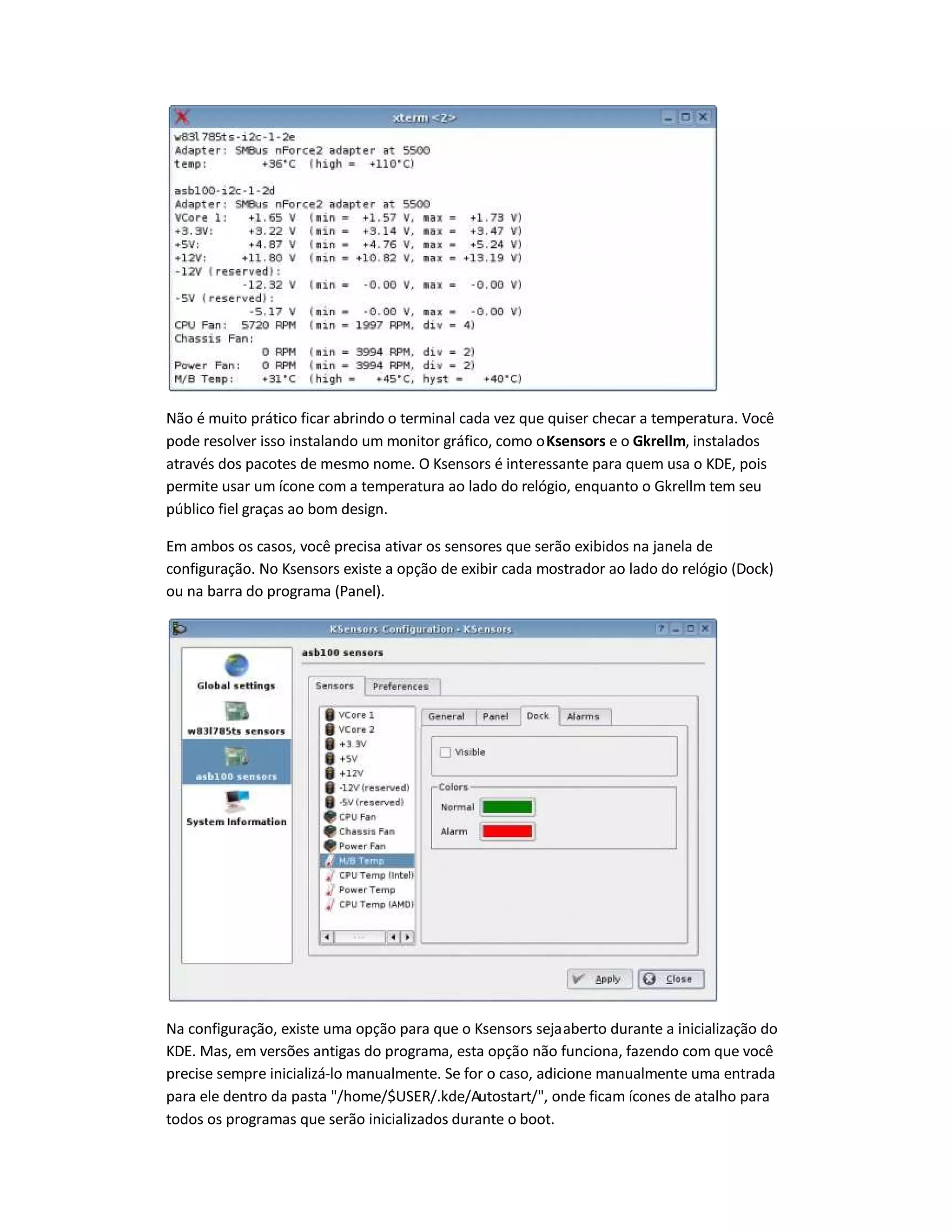 Não é muito prático ficar abrindo o terminal cada vez que quiser checar a temperatura. Você
pode resolver isso instalando um monitor gráfico, como oKsensors e o Gkrellm, instalados
através dos pacotes de mesmo nome. O Ksensors é interessante para quem usa o KDE, pois
permite usar um ícone com a temperatura ao lado do relógio, enquanto o Gkrellm tem seu
público fiel graças ao bom design.
Em ambos os casos, você precisa ativar os sensores que serão exibidos na janela de
configuração. No Ksensors existe a opção de exibir cada mostrador ao lado do relógio (Dock)
ou na barra do programa (Panel).
Na configuração, existe uma opção para que o Ksensors sejaaberto durante a inicialização do
KDE. Mas, em versões antigas do programa, esta opção não funciona, fazendo com que você
precise sempre inicializá-lo manualmente. Se for o caso, adicione manualmente uma entrada
para ele dentro da pasta /home/$USER/.kde/Autostart/, onde ficam ícones de atalho para
todos os programas que serão inicializados durante o boot.
 