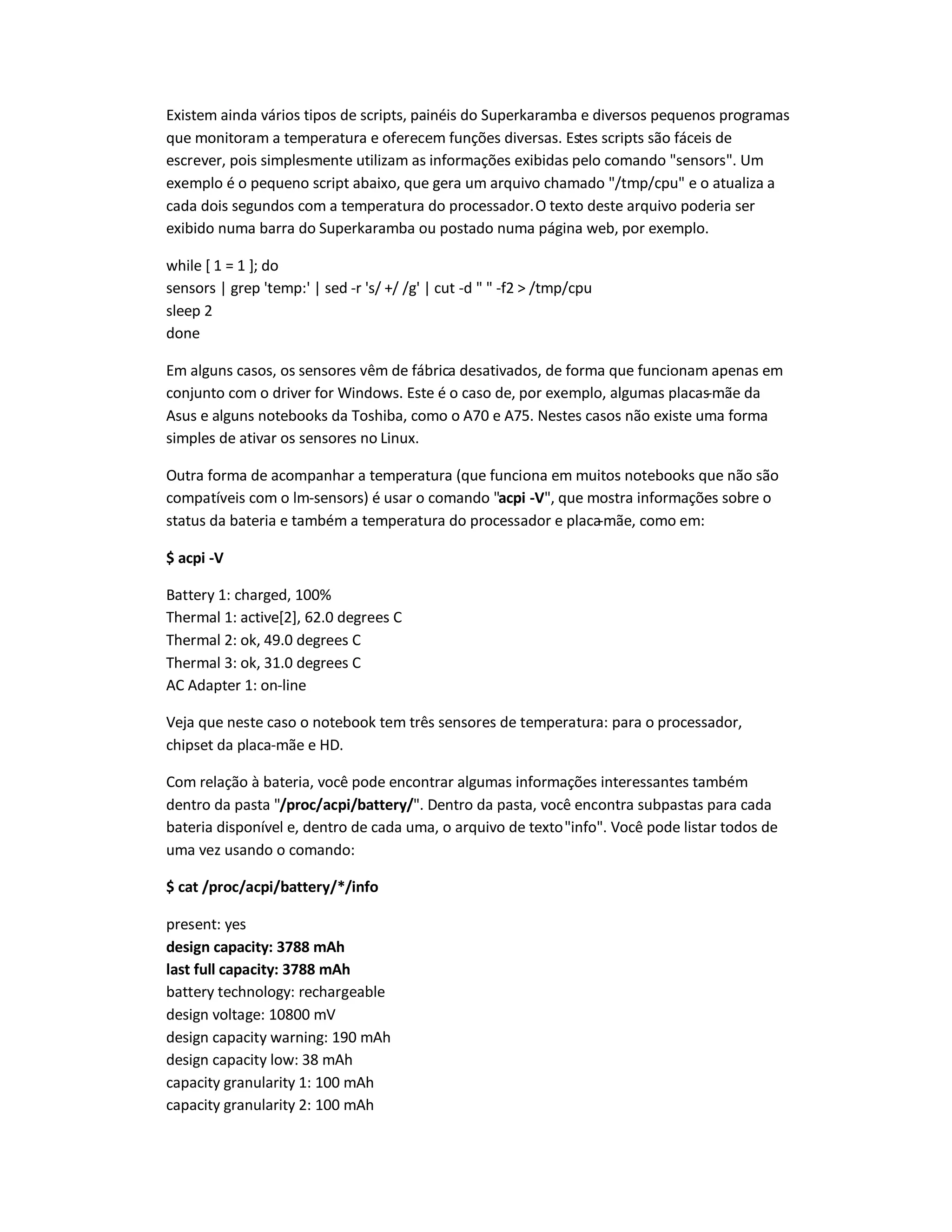 Existem ainda vários tipos de scripts, painéis do Superkaramba e diversos pequenos programas
que monitoram a temperatura e oferecem funções diversas. Estes scripts são fáceis de
escrever, pois simplesmente utilizam as informações exibidas pelo comando sensors. Um
exemplo é o pequeno script abaixo, que gera um arquivo chamado /tmp/cpu e o atualiza a
cada dois segundos com a temperatura do processador.O texto deste arquivo poderia ser
exibido numa barra do Superkaramba ou postado numa página web, por exemplo.
while [ 1 = 1 ]; do
sensors | grep 'temp:' | sed -r 's/ +/ /g' | cut -d   -f2  /tmp/cpu
sleep 2
done
Em alguns casos, os sensores vêm de fábrica desativados, de forma que funcionam apenas em
conjunto com o driver for Windows. Este é o caso de, por exemplo, algumas placas-mãe da
Asus e alguns notebooks da Toshiba, como o A70 e A75. Nestes casos não existe uma forma
simples de ativar os sensores no Linux.
Outra forma de acompanhar a temperatura (que funciona em muitos notebooks que não são
compatíveis com o lm-sensors) é usar o comando acpi -V, que mostra informações sobre o
status da bateria e também a temperatura do processador e placa-mãe, como em:
$ acpi -V
Battery 1: charged, 100%
Thermal 1: active[2], 62.0 degrees C
Thermal 2: ok, 49.0 degrees C
Thermal 3: ok, 31.0 degrees C
AC Adapter 1: on-line
Veja que neste caso o notebook tem três sensores de temperatura: para o processador,
chipset da placa-mãe e HD.
Com relação à bateria, você pode encontrar algumas informações interessantes também
dentro da pasta /proc/acpi/battery/. Dentro da pasta, você encontra subpastas para cada
bateria disponível e, dentro de cada uma, o arquivo de textoinfo. Você pode listar todos de
uma vez usando o comando:
$ cat /proc/acpi/battery/*/info
present: yes
design capacity: 3788 mAh
last full capacity: 3788 mAh
battery technology: rechargeable
design voltage: 10800 mV
design capacity warning: 190 mAh
design capacity low: 38 mAh
capacity granularity 1: 100 mAh
capacity granularity 2: 100 mAh
 