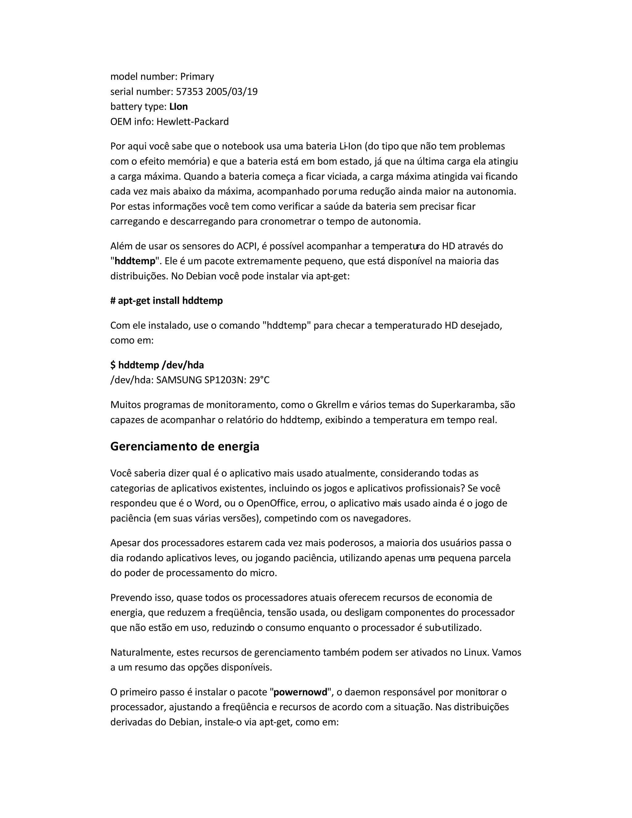 model number: Primary
serial number: 57353 2005/03/19
battery type: LIon
OEM info: Hewlett-Packard
Por aqui você sabe que o notebook usa uma bateria Li-Ion (do tipo que não tem problemas
com o efeito memória) e que a bateria está em bom estado, já que na última carga ela atingiu
a carga máxima. Quando a bateria começa a ficar viciada, a carga máxima atingida vai ficando
cada vez mais abaixo da máxima, acompanhado poruma redução ainda maior na autonomia.
Por estas informações você tem como verificar a saúde da bateria sem precisar ficar
carregando e descarregando para cronometrar o tempo de autonomia.
Além de usar os sensores do ACPI, é possível acompanhar a temperatura do HD através do
hddtemp. Ele é um pacote extremamente pequeno, que está disponível na maioria das
distribuições. No Debian você pode instalar via apt-get:
# apt-get install hddtemp
Com ele instalado, use o comando hddtemp para checar a temperaturado HD desejado,
como em:
$ hddtemp /dev/hda
/dev/hda: SAMSUNG SP1203N: 29°C
Muitos programas de monitoramento, como o Gkrellm e vários temas do Superkaramba, são
capazes de acompanhar o relatório do hddtemp, exibindo a temperatura em tempo real.
Gerenciamento de energia
Você saberia dizer qual é o aplicativo mais usado atualmente, considerando todas as
categorias de aplicativos existentes, incluindo os jogos e aplicativos profissionais? Se você
respondeu que é o Word, ou o OpenOffice, errou, o aplicativo mais usado ainda é o jogo de
paciência (em suas várias versões), competindo com os navegadores.
Apesar dos processadores estarem cada vez mais poderosos, a maioria dos usuários passa o
dia rodando aplicativos leves, ou jogando paciência, utilizando apenas uma pequena parcela
do poder de processamento do micro.
Prevendo isso, quase todos os processadores atuais oferecem recursos de economia de
energia, que reduzem a freqüência, tensão usada, ou desligam componentes do processador
que não estão em uso, reduzindo o consumo enquanto o processador é sub-utilizado.
Naturalmente, estes recursos de gerenciamento também podem ser ativados no Linux. Vamos
a um resumo das opções disponíveis.
O primeiro passo é instalar o pacote powernowd, o daemon responsável por monitorar o
processador, ajustando a freqüência e recursos de acordo com a situação. Nas distribuições
derivadas do Debian, instale-o via apt-get, como em:
 