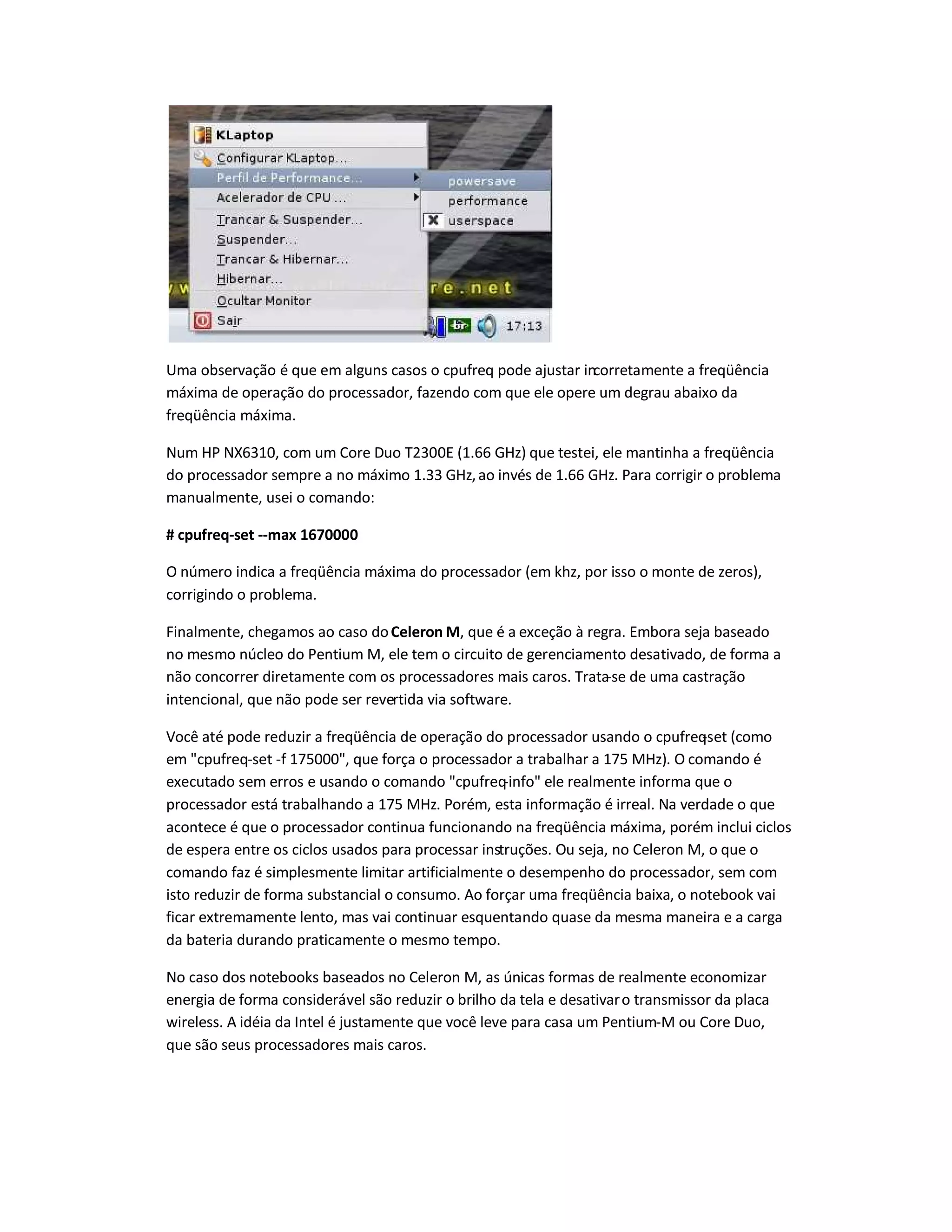 Uma observação é que em alguns casos o cpufreq pode ajustar incorretamente a freqüência
máxima de operação do processador, fazendo com que ele opere um degrau abaixo da
freqüência máxima.
Num HP NX6310, com um Core Duo T2300E (1.66 GHz) que testei, ele mantinha a freqüência
do processador sempre a no máximo 1.33 GHz,ao invés de 1.66 GHz. Para corrigir o problema
manualmente, usei o comando:
# cpufreq-set --max 1670000
O número indica a freqüência máxima do processador (em khz, por isso o monte de zeros),
corrigindo o problema.
Finalmente, chegamos ao caso doCeleron M, que é a exceção à regra. Embora seja baseado
no mesmo núcleo do Pentium M, ele tem o circuito de gerenciamento desativado, de forma a
não concorrer diretamente com os processadores mais caros. Trata-se de uma castração
intencional, que não pode ser revertida via software.
Você até pode reduzir a freqüência de operação do processador usando o cpufreq-set (como
em cpufreq-set -f 175000, que força o processador a trabalhar a 175 MHz). O comando é
executado sem erros e usando o comando cpufreq-info ele realmente informa que o
processador está trabalhando a 175 MHz. Porém, esta informação é irreal. Na verdade o que
acontece é que o processador continua funcionando na freqüência máxima, porém inclui ciclos
de espera entre os ciclos usados para processar instruções. Ou seja, no Celeron M, o que o
comando faz é simplesmente limitar artificialmente o desempenho do processador, sem com
isto reduzir de forma substancial o consumo. Ao forçar uma freqüência baixa, o notebook vai
ficar extremamente lento, mas vai continuar esquentando quase da mesma maneira e a carga
da bateria durando praticamente o mesmo tempo.
No caso dos notebooks baseados no Celeron M, as únicas formas de realmente economizar
energia de forma considerável são reduzir o brilho da tela e desativaro transmissor da placa
wireless. A idéia da Intel é justamente que você leve para casa um Pentium-M ou Core Duo,
que são seus processadores mais caros.
 