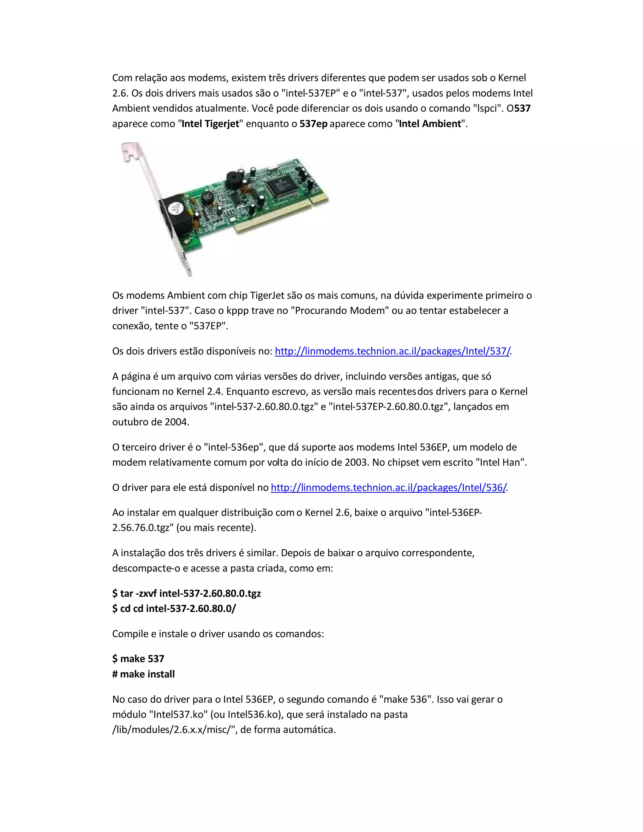 Com relação aos modems, existem três drivers diferentes que podem ser usados sob o Kernel
2.6. Os dois drivers mais usados são o intel-537EP e o intel-537, usados pelos modems Intel
Ambient vendidos atualmente. Você pode diferenciar os dois usando o comando lspci. O537
aparece como Intel Tigerjet enquanto o 537ep aparece como Intel Ambient.
Os modems Ambient com chip TigerJet são os mais comuns, na dúvida experimente primeiro o
driver intel-537. Caso o kppp trave no Procurando Modem ou ao tentar estabelecer a
conexão, tente o 537EP.
Os dois drivers estão disponíveis no: http://linmodems.technion.ac.il/packages/Intel/537/.
A página é um arquivo com várias versões do driver, incluindo versões antigas, que só
funcionam no Kernel 2.4. Enquanto escrevo, as versão mais recentesdos drivers para o Kernel
são ainda os arquivos intel-537-2.60.80.0.tgz e intel-537EP-2.60.80.0.tgz, lançados em
outubro de 2004.
O terceiro driver é o intel-536ep, que dá suporte aos modems Intel 536EP, um modelo de
modem relativamente comum por volta do início de 2003. No chipset vem escrito Intel Han.
O driver para ele está disponível no http://linmodems.technion.ac.il/packages/Intel/536/.
Ao instalar em qualquer distribuição com o Kernel 2.6, baixe o arquivo intel-536EP-
2.56.76.0.tgz (ou mais recente).
A instalação dos três drivers é similar. Depois de baixar o arquivo correspondente,
descompacte-o e acesse a pasta criada, como em:
$ tar -zxvf intel-537-2.60.80.0.tgz
$ cd cd intel-537-2.60.80.0/
Compile e instale o driver usando os comandos:
$ make 537
# make install
No caso do driver para o Intel 536EP, o segundo comando é make 536. Isso vai gerar o
módulo Intel537.ko (ou Intel536.ko), que será instalado na pasta
/lib/modules/2.6.x.x/misc/, de forma automática.
 