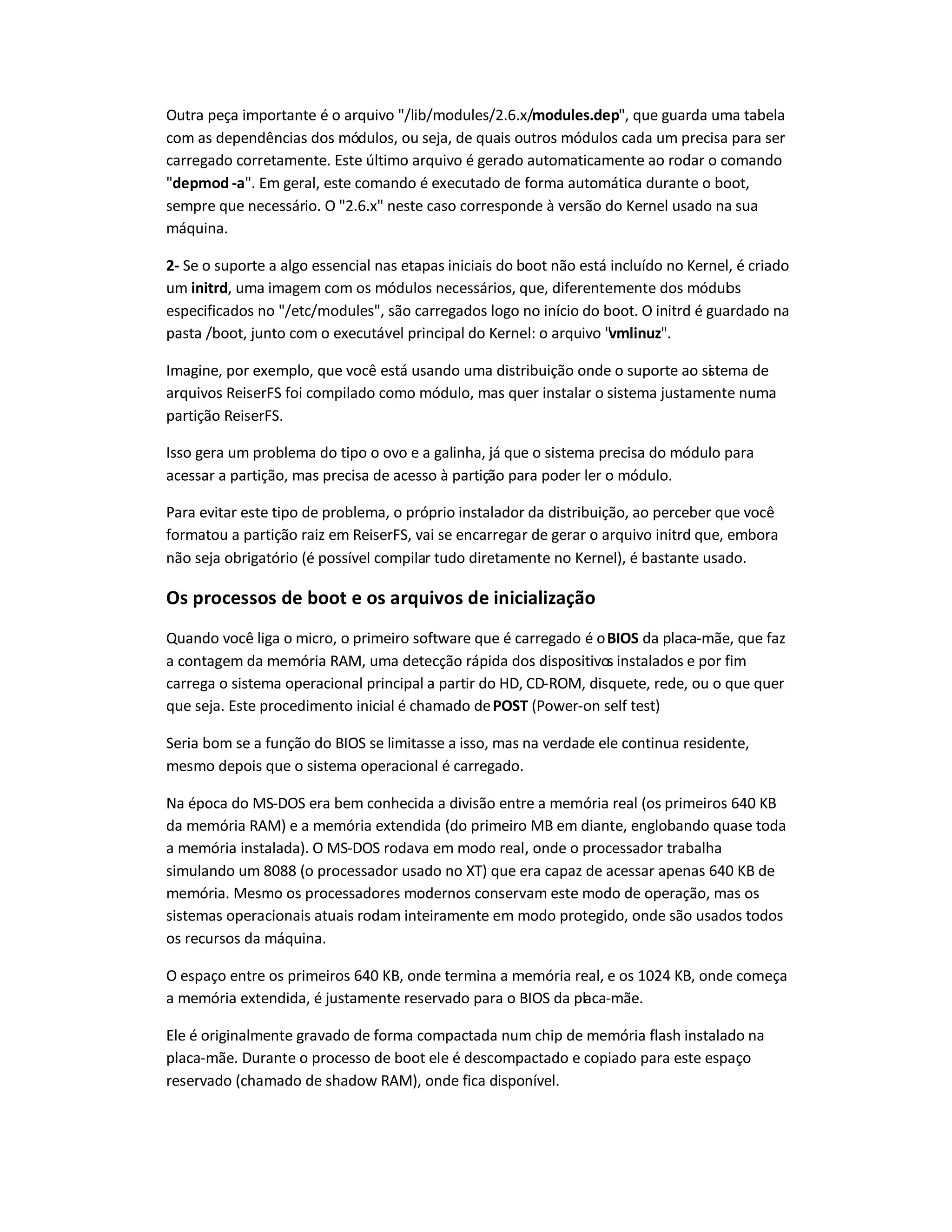 Outra peça importante é o arquivo "/lib/modules/2.6.x/modules.dep", que guarda uma tabela
com as dependências dos módulos, ou seja, de quais outros módulos cada um precisa para ser
carregado corretamente. Este último arquivo é gerado automaticamente ao rodar o comando
"depmod -a". Em geral, este comando é executado de forma automática durante o boot,
sempre que necessário. O "2.6.x" neste caso corresponde à versão do Kernel usado na sua
máquina.
2- Se o suporte a algo essencial nas etapas iniciais do boot não está incluído no Kernel, é criado
um initrd, uma imagem com os módulos necessários, que, diferentemente dos módulos
especificados no "/etc/modules", são carregados logo no início do boot. O initrd é guardado na
pasta /boot, junto com o executável principal do Kernel: o arquivo "vmlinuz".
Imagine, por exemplo, que você está usando uma distribuição onde o suporte ao sistema de
arquivos ReiserFS foi compilado como módulo, mas quer instalar o sistema justamente numa
partição ReiserFS.
Isso gera um problema do tipo o ovo e a galinha, já que o sistema precisa do módulo para
acessar a partição, mas precisa de acesso à partição para poder ler o módulo.
Para evitar este tipo de problema, o próprio instalador da distribuição, ao perceber que você
formatou a partição raiz em ReiserFS, vai se encarregar de gerar o arquivo initrd que, embora
não seja obrigatório (é possível compilar tudo diretamente no Kernel), é bastante usado.
Os processos de boot e os arquivos de inicialização
Quando você liga o micro, o primeiro software que é carregado é oBIOS da placa-mãe, que faz
a contagem da memória RAM, uma detecção rápida dos dispositivos instalados e por fim
carrega o sistema operacional principal a partir do HD, CD-ROM, disquete, rede, ou o que quer
que seja. Este procedimento inicial é chamado dePOST (Power-on self test)
Seria bom se a função do BIOS se limitasse a isso, mas na verdade ele continua residente,
mesmo depois que o sistema operacional é carregado.
Na época do MS-DOS era bem conhecida a divisão entre a memória real (os primeiros 640 KB
da memória RAM) e a memória extendida (do primeiro MB em diante, englobando quase toda
a memória instalada). O MS-DOS rodava em modo real, onde o processador trabalha
simulando um 8088 (o processador usado no XT) que era capaz de acessar apenas 640 KB de
memória. Mesmo os processadores modernos conservam este modo de operação, mas os
sistemas operacionais atuais rodam inteiramente em modo protegido, onde são usados todos
os recursos da máquina.
O espaço entre os primeiros 640 KB, onde termina a memória real, e os 1024 KB, onde começa
a memória extendida, é justamente reservado para o BIOS da placa-mãe.
Ele é originalmente gravado de forma compactada num chip de memória flash instalado na
placa-mãe. Durante o processo de boot ele é descompactado e copiado para este espaço
reservado (chamado de shadow RAM), onde fica disponível.
 
