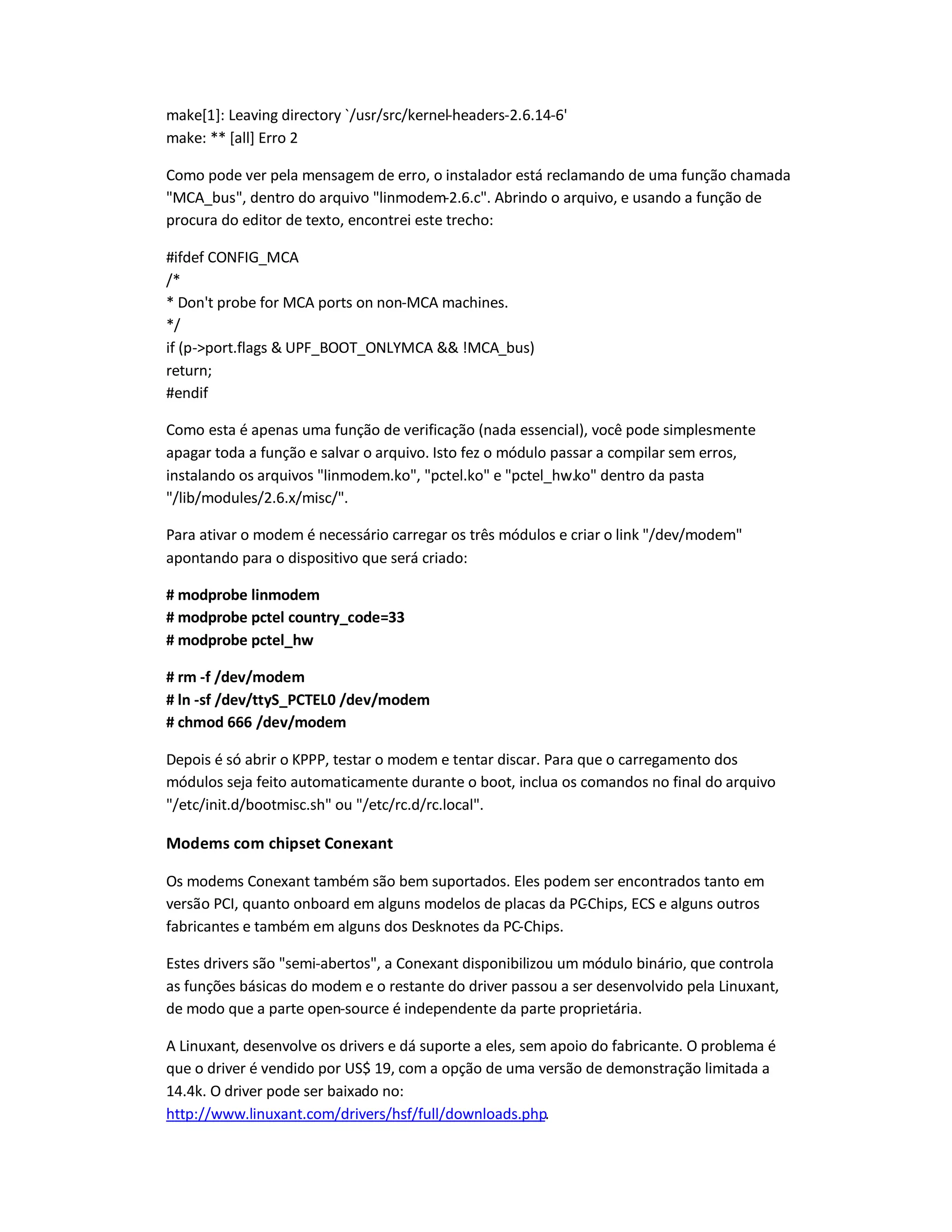 make[1]: Leaving directory `/usr/src/kernel-headers-2.6.14-6'
make: ** [all] Erro 2
Como pode ver pela mensagem de erro, o instalador está reclamando de uma função chamada
MCA_bus, dentro do arquivo linmodem-2.6.c. Abrindo o arquivo, e usando a função de
procura do editor de texto, encontrei este trecho:
#ifdef CONFIG_MCA
/*
* Don't probe for MCA ports on non-MCA machines.
*/
if (p-port.flags  UPF_BOOT_ONLYMCA  !MCA_bus)
return;
#endif
Como esta é apenas uma função de verificação (nada essencial), você pode simplesmente
apagar toda a função e salvar o arquivo. Isto fez o módulo passar a compilar sem erros,
instalando os arquivos linmodem.ko, pctel.ko e pctel_hw.ko dentro da pasta
/lib/modules/2.6.x/misc/.
Para ativar o modem é necessário carregar os três módulos e criar o link /dev/modem
apontando para o dispositivo que será criado:
# modprobe linmodem
# modprobe pctel country_code=33
# modprobe pctel_hw
# rm -f /dev/modem
# ln -sf /dev/ttyS_PCTEL0 /dev/modem
# chmod 666 /dev/modem
Depois é só abrir o KPPP, testar o modem e tentar discar. Para que o carregamento dos
módulos seja feito automaticamente durante o boot, inclua os comandos no final do arquivo
/etc/init.d/bootmisc.sh ou /etc/rc.d/rc.local.
Modems com chipset Conexant
Os modems Conexant também são bem suportados. Eles podem ser encontrados tanto em
versão PCI, quanto onboard em alguns modelos de placas da PC-Chips, ECS e alguns outros
fabricantes e também em alguns dos Desknotes da PC-Chips.
Estes drivers são semi-abertos, a Conexant disponibilizou um módulo binário, que controla
as funções básicas do modem e o restante do driver passou a ser desenvolvido pela Linuxant,
de modo que a parte open-source é independente da parte proprietária.
A Linuxant, desenvolve os drivers e dá suporte a eles, sem apoio do fabricante. O problema é
que o driver é vendido por US$ 19, com a opção de uma versão de demonstração limitada a
14.4k. O driver pode ser baixado no:
http://www.linuxant.com/drivers/hsf/full/downloads.php.
 