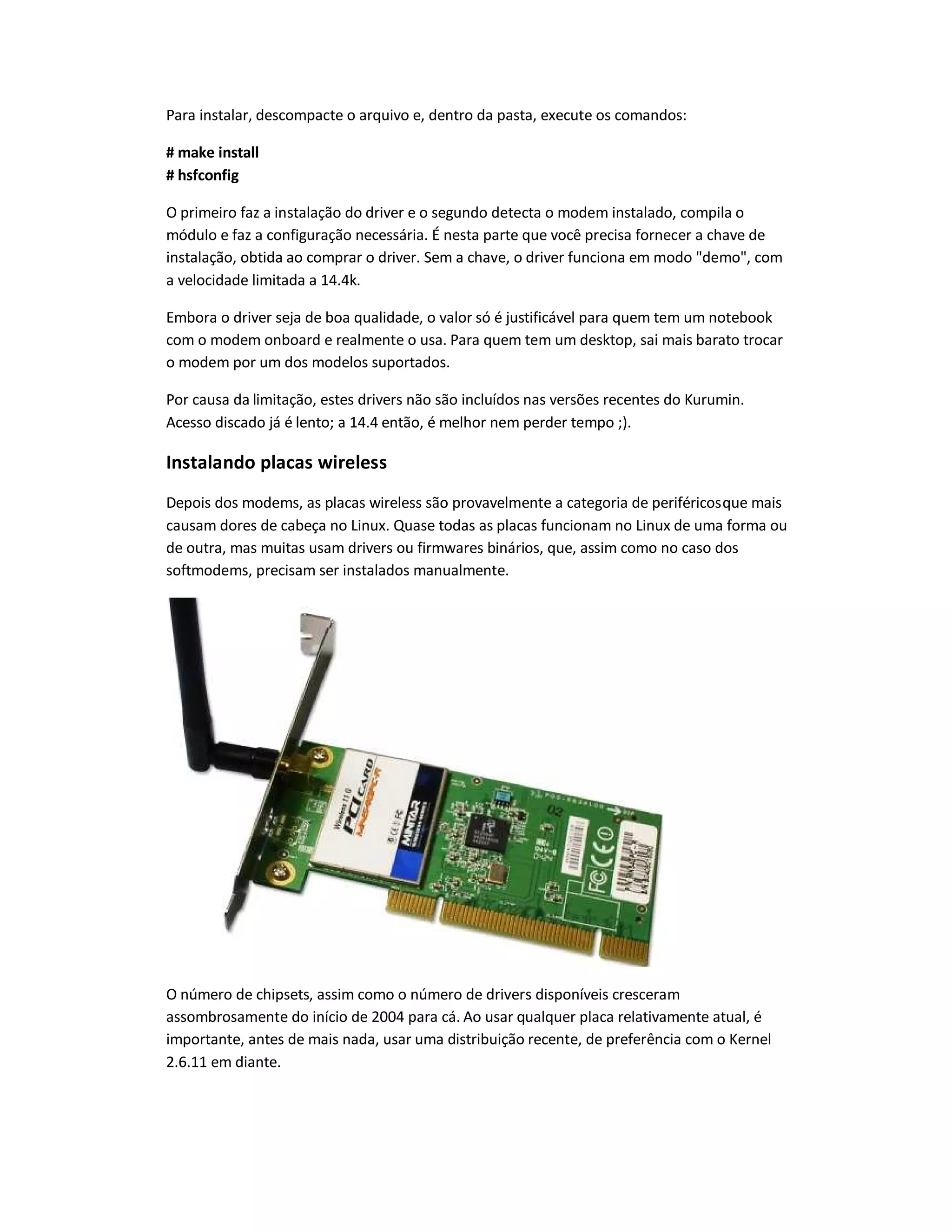 Para instalar, descompacte o arquivo e, dentro da pasta, execute os comandos:
# make install
# hsfconfig
O primeiro faz a instalação do driver e o segundo detecta o modem instalado, compila o
módulo e faz a configuração necessária. É nesta parte que você precisa fornecer a chave de
instalação, obtida ao comprar o driver. Sem a chave, o driver funciona em modo demo, com
a velocidade limitada a 14.4k.
Embora o driver seja de boa qualidade, o valor só é justificável para quem tem um notebook
com o modem onboard e realmente o usa. Para quem tem um desktop, sai mais barato trocar
o modem por um dos modelos suportados.
Por causa da limitação, estes drivers não são incluídos nas versões recentes do Kurumin.
Acesso discado já é lento; a 14.4 então, é melhor nem perder tempo ;).
Instalando placas wireless
Depois dos modems, as placas wireless são provavelmente a categoria de periféricosque mais
causam dores de cabeça no Linux. Quase todas as placas funcionam no Linux de uma forma ou
de outra, mas muitas usam drivers ou firmwares binários, que, assim como no caso dos
softmodems, precisam ser instalados manualmente.
O número de chipsets, assim como o número de drivers disponíveis cresceram
assombrosamente do início de 2004 para cá. Ao usar qualquer placa relativamente atual, é
importante, antes de mais nada, usar uma distribuição recente, de preferência com o Kernel
2.6.11 em diante.
 