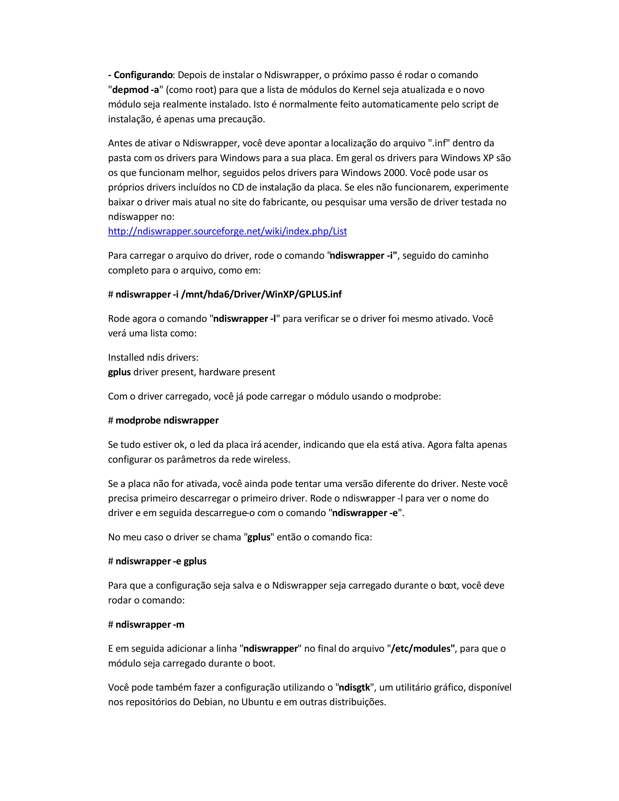 - Configurando: Depois de instalar o Ndiswrapper, o próximo passo é rodar o comando
depmod -a (como root) para que a lista de módulos do Kernel seja atualizada e o novo
módulo seja realmente instalado. Isto é normalmente feito automaticamente pelo script de
instalação, é apenas uma precaução.
Antes de ativar o Ndiswrapper, você deve apontar alocalização do arquivo .inf dentro da
pasta com os drivers para Windows para a sua placa. Em geral os drivers para Windows XP são
os que funcionam melhor, seguidos pelos drivers para Windows 2000. Você pode usar os
próprios drivers incluídos no CD de instalação da placa. Se eles não funcionarem, experimente
baixar o driver mais atual no site do fabricante, ou pesquisar uma versão de driver testada no
ndiswapper no:
http://ndiswrapper.sourceforge.net/wiki/index.php/List
Para carregar o arquivo do driver, rode o comando ndiswrapper -i, seguido do caminho
completo para o arquivo, como em:
# ndiswrapper -i /mnt/hda6/Driver/WinXP/GPLUS.inf
Rode agora o comando ndiswrapper -l para verificar se o driver foi mesmo ativado. Você
verá uma lista como:
Installed ndis drivers:
gplus driver present, hardware present
Com o driver carregado, você já pode carregar o módulo usando o modprobe:
# modprobe ndiswrapper
Se tudo estiver ok, o led da placa irá acender, indicando que ela está ativa. Agora falta apenas
configurar os parâmetros da rede wireless.
Se a placa não for ativada, você ainda pode tentar uma versão diferente do driver. Neste você
precisa primeiro descarregar o primeiro driver. Rode o ndiswrapper -l para ver o nome do
driver e em seguida descarregue-o com o comando ndiswrapper -e.
No meu caso o driver se chama gplus então o comando fica:
# ndiswrapper -e gplus
Para que a configuração seja salva e o Ndiswrapper seja carregado durante o boot, você deve
rodar o comando:
# ndiswrapper -m
E em seguida adicionar a linha ndiswrapper no final do arquivo /etc/modules, para que o
módulo seja carregado durante o boot.
Você pode também fazer a configuração utilizando o ndisgtk, um utilitário gráfico, disponível
nos repositórios do Debian, no Ubuntu e em outras distribuições.
 
