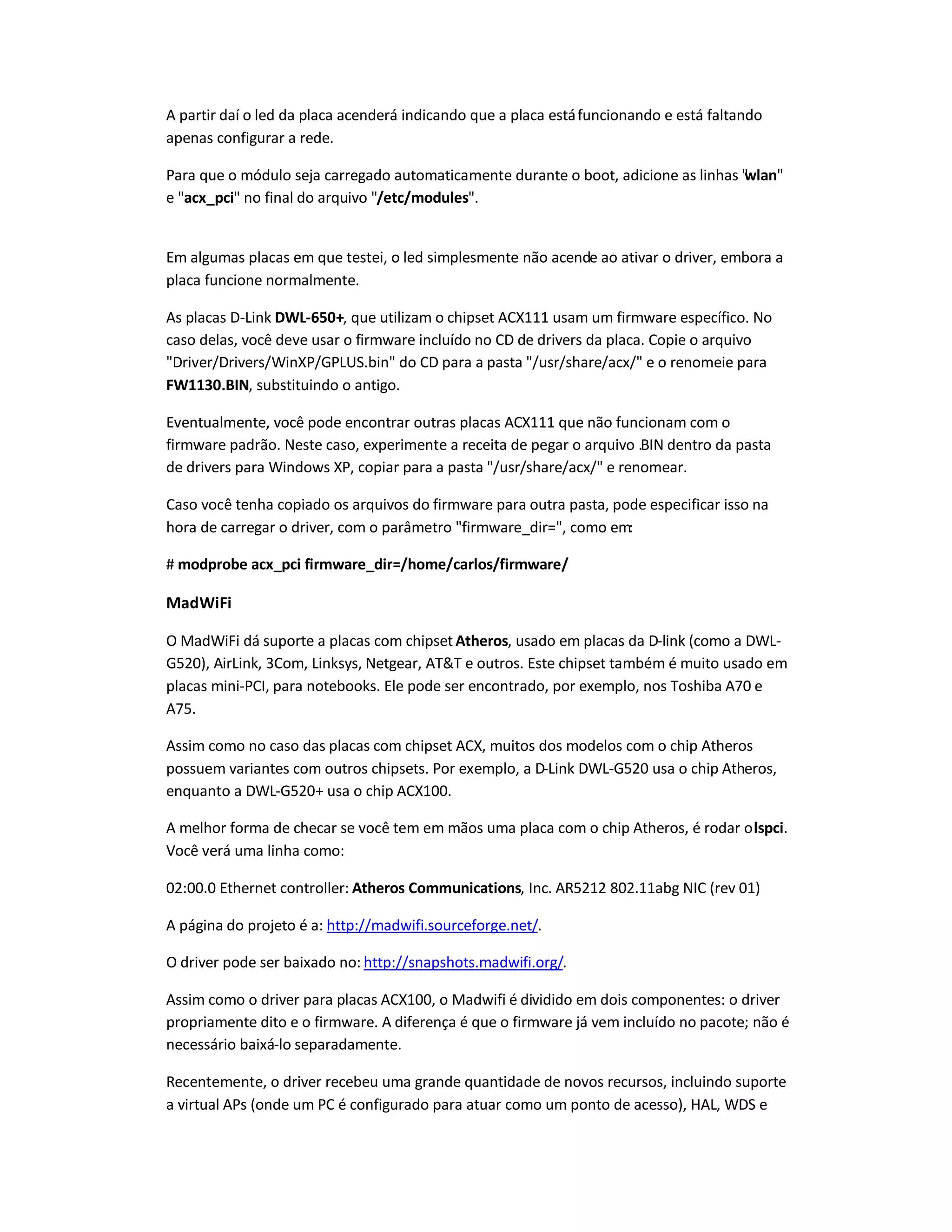 A partir daí o led da placa acenderá indicando que a placa estáfuncionando e está faltando
apenas configurar a rede.
Para que o módulo seja carregado automaticamente durante o boot, adicione as linhas wlan
e acx_pci no final do arquivo /etc/modules.
Em algumas placas em que testei, o led simplesmente não acende ao ativar o driver, embora a
placa funcione normalmente.
As placas D-Link DWL-650+, que utilizam o chipset ACX111 usam um firmware específico. No
caso delas, você deve usar o firmware incluído no CD de drivers da placa. Copie o arquivo
Driver/Drivers/WinXP/GPLUS.bin do CD para a pasta /usr/share/acx/ e o renomeie para
FW1130.BIN, substituindo o antigo.
Eventualmente, você pode encontrar outras placas ACX111 que não funcionam com o
firmware padrão. Neste caso, experimente a receita de pegar o arquivo .BIN dentro da pasta
de drivers para Windows XP, copiar para a pasta /usr/share/acx/ e renomear.
Caso você tenha copiado os arquivos do firmware para outra pasta, pode especificar isso na
hora de carregar o driver, com o parâmetro firmware_dir=, como em:
# modprobe acx_pci firmware_dir=/home/carlos/firmware/
MadWiFi
O MadWiFi dá suporte a placas com chipsetAtheros, usado em placas da D-link (como a DWL-
G520), AirLink, 3Com, Linksys, Netgear, ATT e outros. Este chipset também é muito usado em
placas mini-PCI, para notebooks. Ele pode ser encontrado, por exemplo, nos Toshiba A70 e
A75.
Assim como no caso das placas com chipset ACX, muitos dos modelos com o chip Atheros
possuem variantes com outros chipsets. Por exemplo, a D-Link DWL-G520 usa o chip Atheros,
enquanto a DWL-G520+ usa o chip ACX100.
A melhor forma de checar se você tem em mãos uma placa com o chip Atheros, é rodar olspci.
Você verá uma linha como:
02:00.0 Ethernet controller: Atheros Communications, Inc. AR5212 802.11abg NIC (rev 01)
A página do projeto é a: http://madwifi.sourceforge.net/.
O driver pode ser baixado no: http://snapshots.madwifi.org/.
Assim como o driver para placas ACX100, o Madwifi é dividido em dois componentes: o driver
propriamente dito e o firmware. A diferença é que o firmware já vem incluído no pacote; não é
necessário baixá-lo separadamente.
Recentemente, o driver recebeu uma grande quantidade de novos recursos, incluindo suporte
a virtual APs (onde um PC é configurado para atuar como um ponto de acesso), HAL, WDS e
 