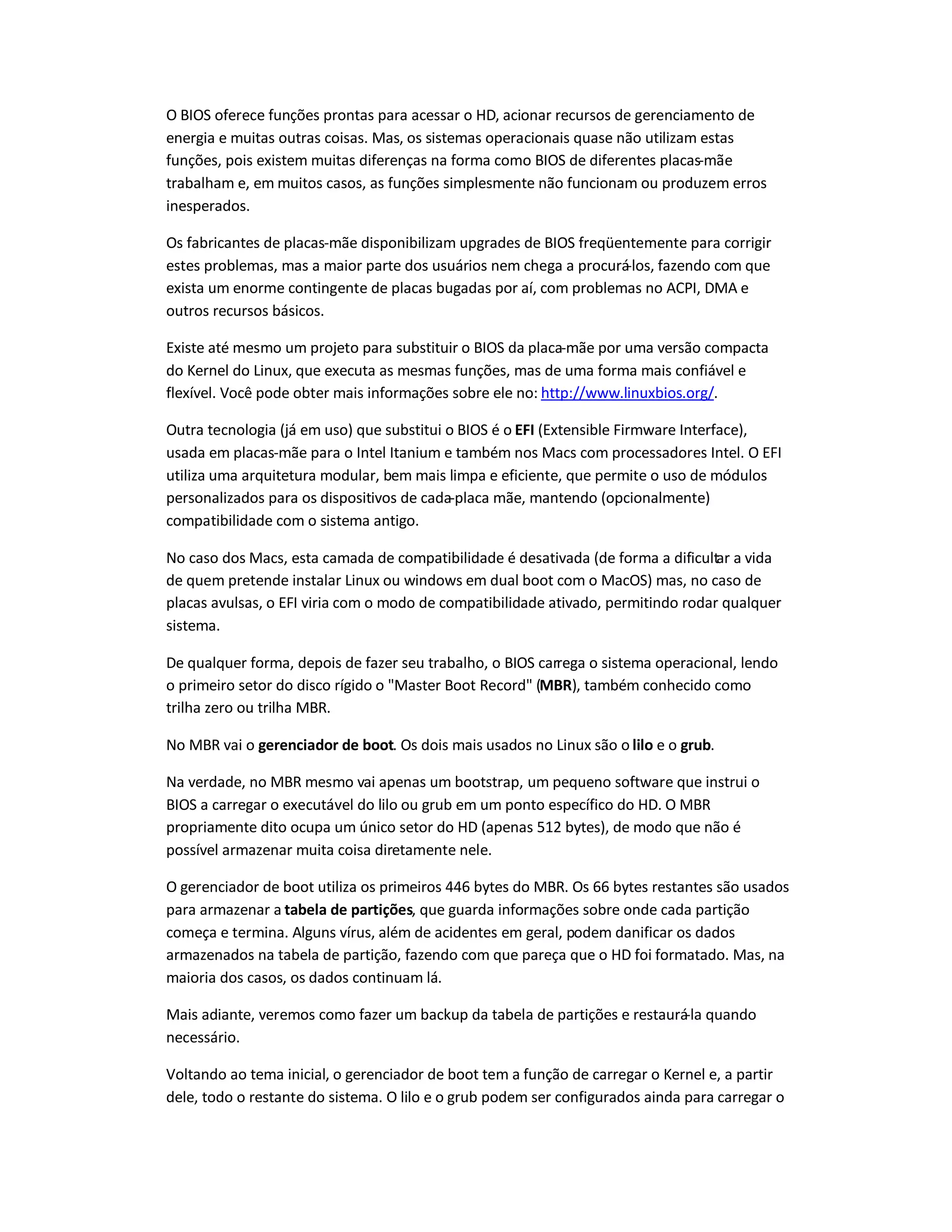 O BIOS oferece funções prontas para acessar o HD, acionar recursos de gerenciamento de
energia e muitas outras coisas. Mas, os sistemas operacionais quase não utilizam estas
funções, pois existem muitas diferenças na forma como BIOS de diferentes placas-mãe
trabalham e, em muitos casos, as funções simplesmente não funcionam ou produzem erros
inesperados.
Os fabricantes de placas-mãe disponibilizam upgrades de BIOS freqüentemente para corrigir
estes problemas, mas a maior parte dos usuários nem chega a procurá-los, fazendo com que
exista um enorme contingente de placas bugadas por aí, com problemas no ACPI, DMA e
outros recursos básicos.
Existe até mesmo um projeto para substituir o BIOS da placa-mãe por uma versão compacta
do Kernel do Linux, que executa as mesmas funções, mas de uma forma mais confiável e
flexível. Você pode obter mais informações sobre ele no: http://www.linuxbios.org/.
Outra tecnologia (já em uso) que substitui o BIOS é o EFI (Extensible Firmware Interface),
usada em placas-mãe para o Intel Itanium e também nos Macs com processadores Intel. O EFI
utiliza uma arquitetura modular, bem mais limpa e eficiente, que permite o uso de módulos
personalizados para os dispositivos de cada-placa mãe, mantendo (opcionalmente)
compatibilidade com o sistema antigo.
No caso dos Macs, esta camada de compatibilidade é desativada (de forma a dificultar a vida
de quem pretende instalar Linux ou windows em dual boot com o MacOS) mas, no caso de
placas avulsas, o EFI viria com o modo de compatibilidade ativado, permitindo rodar qualquer
sistema.
De qualquer forma, depois de fazer seu trabalho, o BIOS carrega o sistema operacional, lendo
o primeiro setor do disco rígido o "Master Boot Record" (MBR), também conhecido como
trilha zero ou trilha MBR.
No MBR vai o gerenciador de boot. Os dois mais usados no Linux são o lilo e o grub.
Na verdade, no MBR mesmo vai apenas um bootstrap, um pequeno software que instrui o
BIOS a carregar o executável do lilo ou grub em um ponto específico do HD. O MBR
propriamente dito ocupa um único setor do HD (apenas 512 bytes), de modo que não é
possível armazenar muita coisa diretamente nele.
O gerenciador de boot utiliza os primeiros 446 bytes do MBR. Os 66 bytes restantes são usados
para armazenar a tabela de partições, que guarda informações sobre onde cada partição
começa e termina. Alguns vírus, além de acidentes em geral, podem danificar os dados
armazenados na tabela de partição, fazendo com que pareça que o HD foi formatado. Mas, na
maioria dos casos, os dados continuam lá.
Mais adiante, veremos como fazer um backup da tabela de partições e restaurá-la quando
necessário.
Voltando ao tema inicial, o gerenciador de boot tem a função de carregar o Kernel e, a partir
dele, todo o restante do sistema. O lilo e o grub podem ser configurados ainda para carregar o
 