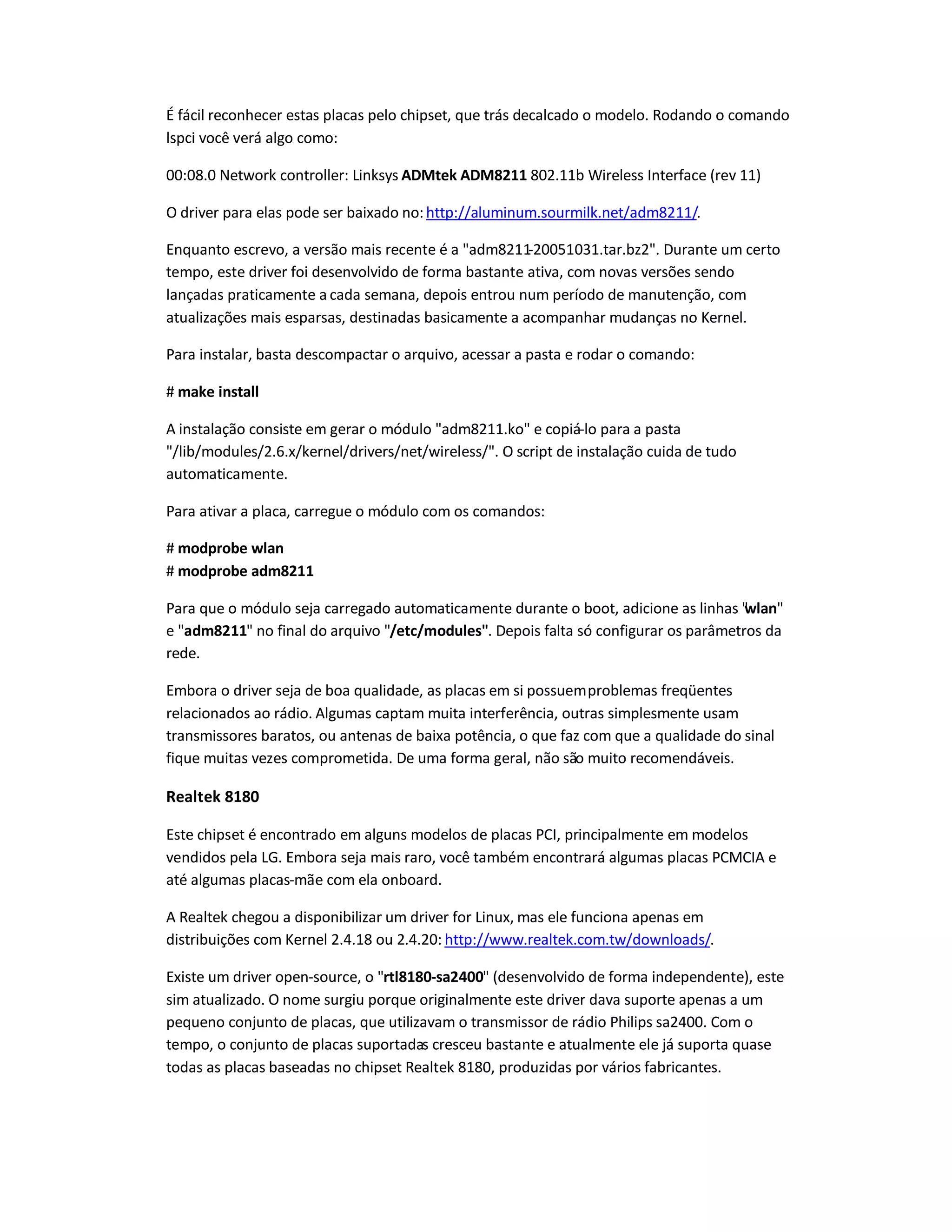 É fácil reconhecer estas placas pelo chipset, que trás decalcado o modelo. Rodando o comando
lspci você verá algo como:
00:08.0 Network controller: Linksys ADMtek ADM8211 802.11b Wireless Interface (rev 11)
O driver para elas pode ser baixado no:http://aluminum.sourmilk.net/adm8211/.
Enquanto escrevo, a versão mais recente é a adm8211-20051031.tar.bz2. Durante um certo
tempo, este driver foi desenvolvido de forma bastante ativa, com novas versões sendo
lançadas praticamente a cada semana, depois entrou num período de manutenção, com
atualizações mais esparsas, destinadas basicamente a acompanhar mudanças no Kernel.
Para instalar, basta descompactar o arquivo, acessar a pasta e rodar o comando:
# make install
A instalação consiste em gerar o módulo adm8211.ko e copiá-lo para a pasta
/lib/modules/2.6.x/kernel/drivers/net/wireless/. O script de instalação cuida de tudo
automaticamente.
Para ativar a placa, carregue o módulo com os comandos:
# modprobe wlan
# modprobe adm8211
Para que o módulo seja carregado automaticamente durante o boot, adicione as linhas wlan
e adm8211 no final do arquivo /etc/modules. Depois falta só configurar os parâmetros da
rede.
Embora o driver seja de boa qualidade, as placas em si possuemproblemas freqüentes
relacionados ao rádio. Algumas captam muita interferência, outras simplesmente usam
transmissores baratos, ou antenas de baixa potência, o que faz com que a qualidade do sinal
fique muitas vezes comprometida. De uma forma geral, não são muito recomendáveis.
Realtek 8180
Este chipset é encontrado em alguns modelos de placas PCI, principalmente em modelos
vendidos pela LG. Embora seja mais raro, você também encontrará algumas placas PCMCIA e
até algumas placas-mãe com ela onboard.
A Realtek chegou a disponibilizar um driver for Linux, mas ele funciona apenas em
distribuições com Kernel 2.4.18 ou 2.4.20: http://www.realtek.com.tw/downloads/.
Existe um driver open-source, o rtl8180-sa2400 (desenvolvido de forma independente), este
sim atualizado. O nome surgiu porque originalmente este driver dava suporte apenas a um
pequeno conjunto de placas, que utilizavam o transmissor de rádio Philips sa2400. Com o
tempo, o conjunto de placas suportadas cresceu bastante e atualmente ele já suporta quase
todas as placas baseadas no chipset Realtek 8180, produzidas por vários fabricantes.
 