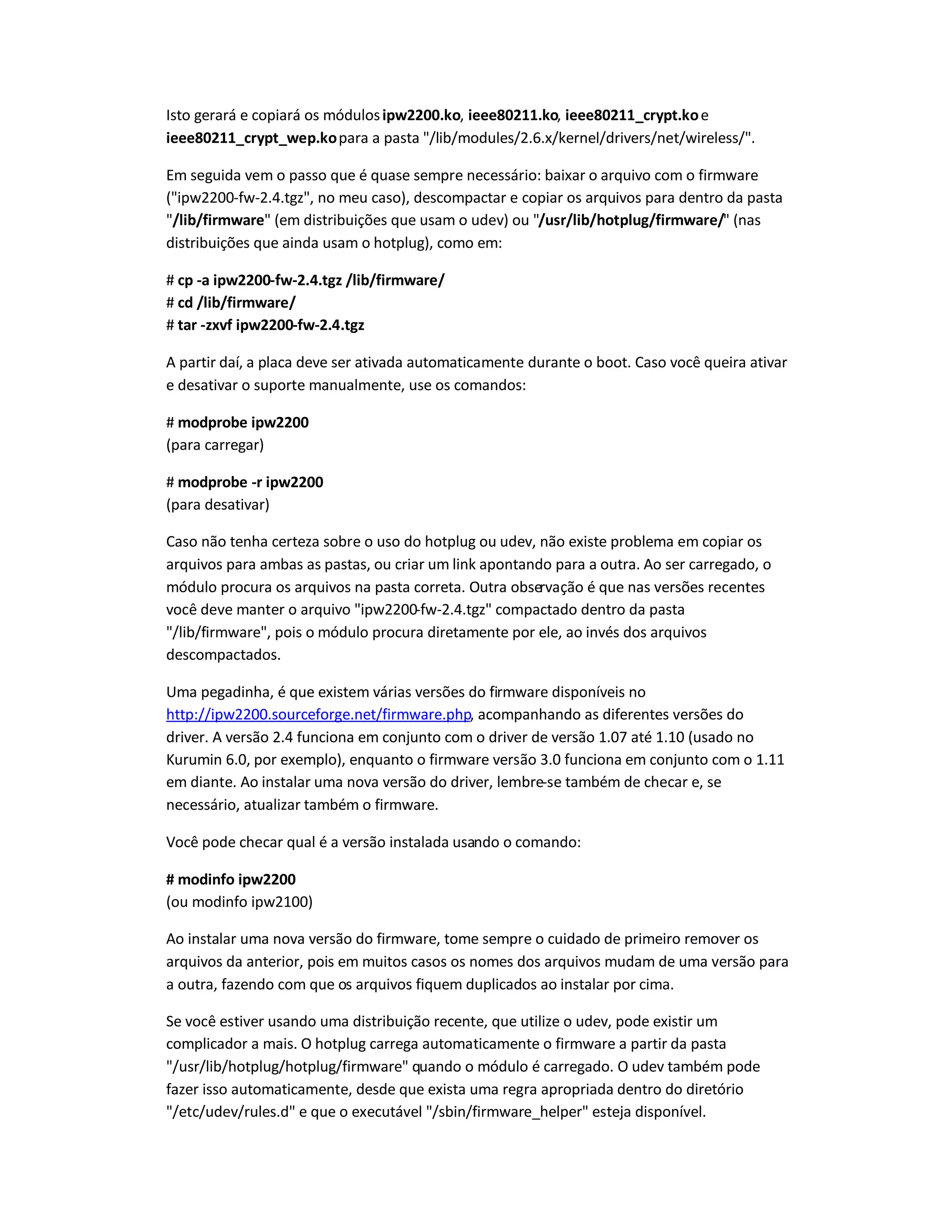 Isto gerará e copiará os módulosipw2200.ko, ieee80211.ko, ieee80211_crypt.koe
ieee80211_crypt_wep.kopara a pasta /lib/modules/2.6.x/kernel/drivers/net/wireless/.
Em seguida vem o passo que é quase sempre necessário: baixar o arquivo com o firmware
(ipw2200-fw-2.4.tgz, no meu caso), descompactar e copiar os arquivos para dentro da pasta
/lib/firmware (em distribuições que usam o udev) ou /usr/lib/hotplug/firmware/ (nas
distribuições que ainda usam o hotplug), como em:
# cp -a ipw2200-fw-2.4.tgz /lib/firmware/
# cd /lib/firmware/
# tar -zxvf ipw2200-fw-2.4.tgz
A partir daí, a placa deve ser ativada automaticamente durante o boot. Caso você queira ativar
e desativar o suporte manualmente, use os comandos:
# modprobe ipw2200
(para carregar)
# modprobe -r ipw2200
(para desativar)
Caso não tenha certeza sobre o uso do hotplug ou udev, não existe problema em copiar os
arquivos para ambas as pastas, ou criar um link apontando para a outra. Ao ser carregado, o
módulo procura os arquivos na pasta correta. Outra observação é que nas versões recentes
você deve manter o arquivo ipw2200-fw-2.4.tgz compactado dentro da pasta
/lib/firmware, pois o módulo procura diretamente por ele, ao invés dos arquivos
descompactados.
Uma pegadinha, é que existem várias versões do firmware disponíveis no
http://ipw2200.sourceforge.net/firmware.php, acompanhando as diferentes versões do
driver. A versão 2.4 funciona em conjunto com o driver de versão 1.07 até 1.10 (usado no
Kurumin 6.0, por exemplo), enquanto o firmware versão 3.0 funciona em conjunto com o 1.11
em diante. Ao instalar uma nova versão do driver, lembre-se também de checar e, se
necessário, atualizar também o firmware.
Você pode checar qual é a versão instalada usando o comando:
# modinfo ipw2200
(ou modinfo ipw2100)
Ao instalar uma nova versão do firmware, tome sempre o cuidado de primeiro remover os
arquivos da anterior, pois em muitos casos os nomes dos arquivos mudam de uma versão para
a outra, fazendo com que os arquivos fiquem duplicados ao instalar por cima.
Se você estiver usando uma distribuição recente, que utilize o udev, pode existir um
complicador a mais. O hotplug carrega automaticamente o firmware a partir da pasta
/usr/lib/hotplug/hotplug/firmware quando o módulo é carregado. O udev também pode
fazer isso automaticamente, desde que exista uma regra apropriada dentro do diretório
/etc/udev/rules.d e que o executável /sbin/firmware_helper esteja disponível.
 