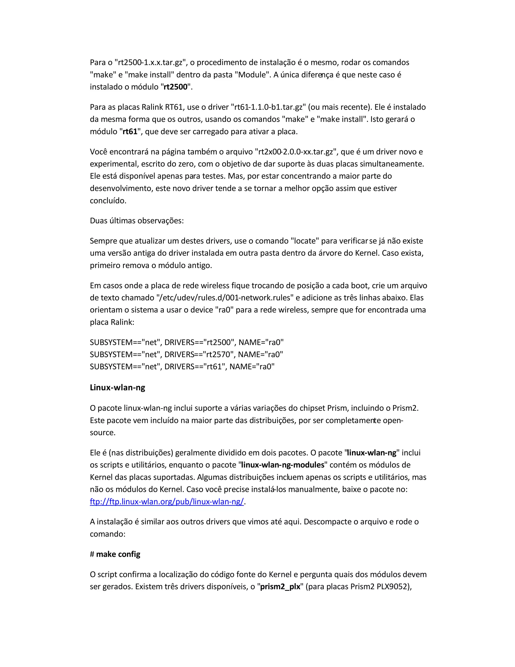 Para o rt2500-1.x.x.tar.gz, o procedimento de instalação é o mesmo, rodar os comandos
make e make install dentro da pasta Module. A única diferença é que neste caso é
instalado o módulo rt2500.
Para as placas Ralink RT61, use o driver rt61-1.1.0-b1.tar.gz (ou mais recente). Ele é instalado
da mesma forma que os outros, usando os comandos make e make install. Isto gerará o
módulo rt61, que deve ser carregado para ativar a placa.
Você encontrará na página também o arquivo rt2x00-2.0.0-xx.tar.gz, que é um driver novo e
experimental, escrito do zero, com o objetivo de dar suporte às duas placas simultaneamente.
Ele está disponível apenas para testes. Mas, por estar concentrando a maior parte do
desenvolvimento, este novo driver tende a se tornar a melhor opção assim que estiver
concluído.
Duas últimas observações:
Sempre que atualizar um destes drivers, use o comando locate para verificarse já não existe
uma versão antiga do driver instalada em outra pasta dentro da árvore do Kernel. Caso exista,
primeiro remova o módulo antigo.
Em casos onde a placa de rede wireless fique trocando de posição a cada boot, crie um arquivo
de texto chamado /etc/udev/rules.d/001-network.rules e adicione as três linhas abaixo. Elas
orientam o sistema a usar o device ra0 para a rede wireless, sempre que for encontrada uma
placa Ralink:
SUBSYSTEM==net, DRIVERS==rt2500, NAME=ra0
SUBSYSTEM==net, DRIVERS==rt2570, NAME=ra0
SUBSYSTEM==net, DRIVERS==rt61, NAME=ra0
Linux-wlan-ng
O pacote linux-wlan-ng inclui suporte a várias variações do chipset Prism, incluindo o Prism2.
Este pacote vem incluído na maior parte das distribuições, por ser completamente open-
source.
Ele é (nas distribuições) geralmente dividido em dois pacotes. O pacote linux-wlan-ng inclui
os scripts e utilitários, enquanto o pacote linux-wlan-ng-modules contém os módulos de
Kernel das placas suportadas. Algumas distribuições incluem apenas os scripts e utilitários, mas
não os módulos do Kernel. Caso você precise instalá-los manualmente, baixe o pacote no:
ftp://ftp.linux-wlan.org/pub/linux-wlan-ng/.
A instalação é similar aos outros drivers que vimos até aqui. Descompacte o arquivo e rode o
comando:
# make config
O script confirma a localização do código fonte do Kernel e pergunta quais dos módulos devem
ser gerados. Existem três drivers disponíveis, o prism2_plx (para placas Prism2 PLX9052),
 