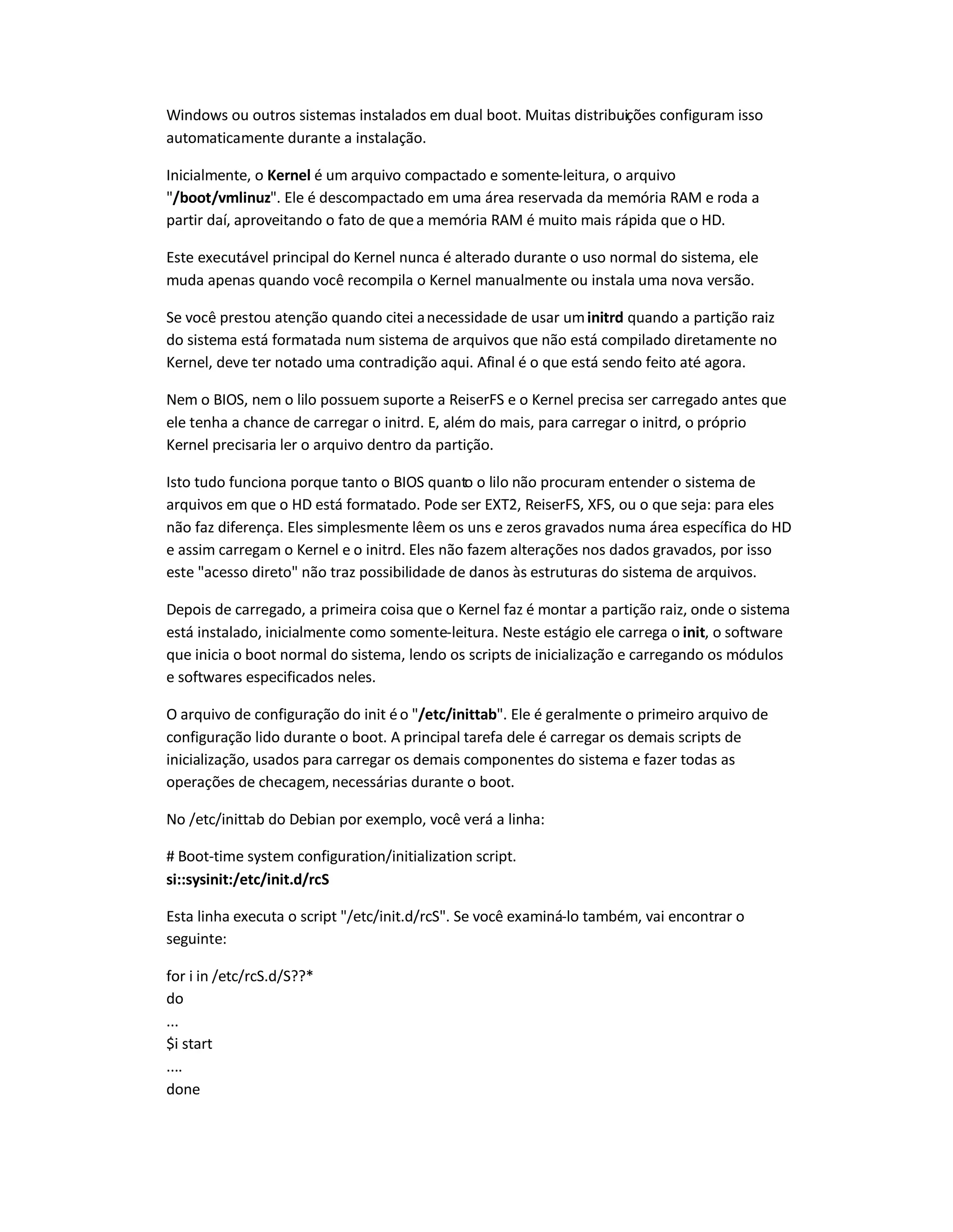 Windows ou outros sistemas instalados em dual boot. Muitas distribuições configuram isso
automaticamente durante a instalação.
Inicialmente, o Kernel é um arquivo compactado e somente-leitura, o arquivo
"/boot/vmlinuz". Ele é descompactado em uma área reservada da memória RAM e roda a
partir daí, aproveitando o fato de quea memória RAM é muito mais rápida que o HD.
Este executável principal do Kernel nunca é alterado durante o uso normal do sistema, ele
muda apenas quando você recompila o Kernel manualmente ou instala uma nova versão.
Se você prestou atenção quando citei anecessidade de usar uminitrd quando a partição raiz
do sistema está formatada num sistema de arquivos que não está compilado diretamente no
Kernel, deve ter notado uma contradição aqui. Afinal é o que está sendo feito até agora.
Nem o BIOS, nem o lilo possuem suporte a ReiserFS e o Kernel precisa ser carregado antes que
ele tenha a chance de carregar o initrd. E, além do mais, para carregar o initrd, o próprio
Kernel precisaria ler o arquivo dentro da partição.
Isto tudo funciona porque tanto o BIOS quanto o lilo não procuram entender o sistema de
arquivos em que o HD está formatado. Pode ser EXT2, ReiserFS, XFS, ou o que seja: para eles
não faz diferença. Eles simplesmente lêem os uns e zeros gravados numa área específica do HD
e assim carregam o Kernel e o initrd. Eles não fazem alterações nos dados gravados, por isso
este "acesso direto" não traz possibilidade de danos às estruturas do sistema de arquivos.
Depois de carregado, a primeira coisa que o Kernel faz é montar a partição raiz, onde o sistema
está instalado, inicialmente como somente-leitura. Neste estágio ele carrega o init, o software
que inicia o boot normal do sistema, lendo os scripts de inicialização e carregando os módulos
e softwares especificados neles.
O arquivo de configuração do init éo "/etc/inittab". Ele é geralmente o primeiro arquivo de
configuração lido durante o boot. A principal tarefa dele é carregar os demais scripts de
inicialização, usados para carregar os demais componentes do sistema e fazer todas as
operações de checagem, necessárias durante o boot.
No /etc/inittab do Debian por exemplo, você verá a linha:
# Boot-time system configuration/initialization script.
si::sysinit:/etc/init.d/rcS
Esta linha executa o script "/etc/init.d/rcS". Se você examiná-lo também, vai encontrar o
seguinte:
for i in /etc/rcS.d/S??*
do
...
$i start
....
done
 