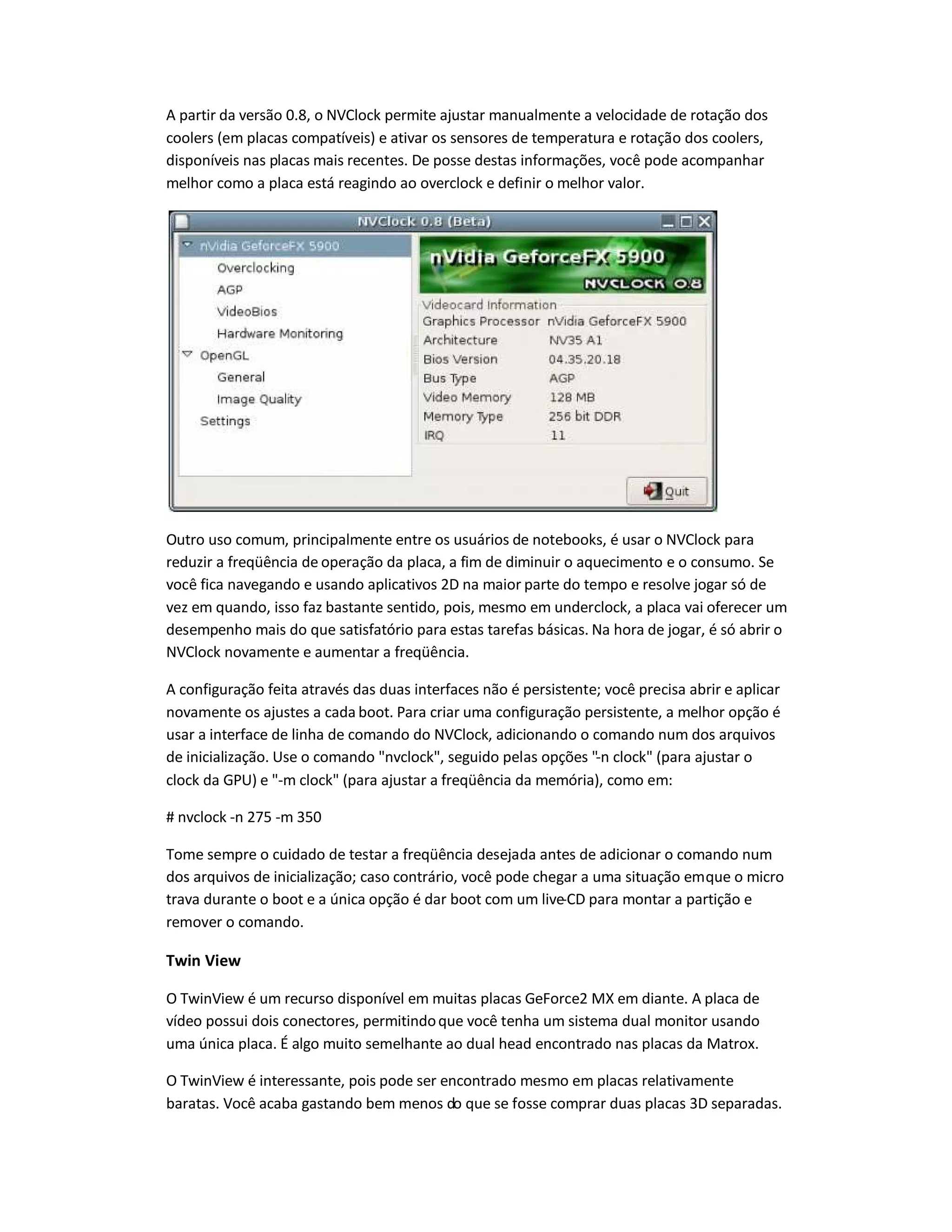 A partir da versão 0.8, o NVClock permite ajustar manualmente a velocidade de rotação dos
coolers (em placas compatíveis) e ativar os sensores de temperatura e rotação dos coolers,
disponíveis nas placas mais recentes. De posse destas informações, você pode acompanhar
melhor como a placa está reagindo ao overclock e definir o melhor valor.
Outro uso comum, principalmente entre os usuários de notebooks, é usar o NVClock para
reduzir a freqüência de operação da placa, a fim de diminuir o aquecimento e o consumo. Se
você fica navegando e usando aplicativos 2D na maior parte do tempo e resolve jogar só de
vez em quando, isso faz bastante sentido, pois, mesmo em underclock, a placa vai oferecer um
desempenho mais do que satisfatório para estas tarefas básicas. Na hora de jogar, é só abrir o
NVClock novamente e aumentar a freqüência.
A configuração feita através das duas interfaces não é persistente; você precisa abrir e aplicar
novamente os ajustes a cada boot. Para criar uma configuração persistente, a melhor opção é
usar a interface de linha de comando do NVClock, adicionando o comando num dos arquivos
de inicialização. Use o comando nvclock, seguido pelas opções -n clock (para ajustar o
clock da GPU) e -m clock (para ajustar a freqüência da memória), como em:
# nvclock -n 275 -m 350
Tome sempre o cuidado de testar a freqüência desejada antes de adicionar o comando num
dos arquivos de inicialização; caso contrário, você pode chegar a uma situação emque o micro
trava durante o boot e a única opção é dar boot com um live-CD para montar a partição e
remover o comando.
Twin View
O TwinView é um recurso disponível em muitas placas GeForce2 MX em diante. A placa de
vídeo possui dois conectores, permitindoque você tenha um sistema dual monitor usando
uma única placa. É algo muito semelhante ao dual head encontrado nas placas da Matrox.
O TwinView é interessante, pois pode ser encontrado mesmo em placas relativamente
baratas. Você acaba gastando bem menos do que se fosse comprar duas placas 3D separadas.
 