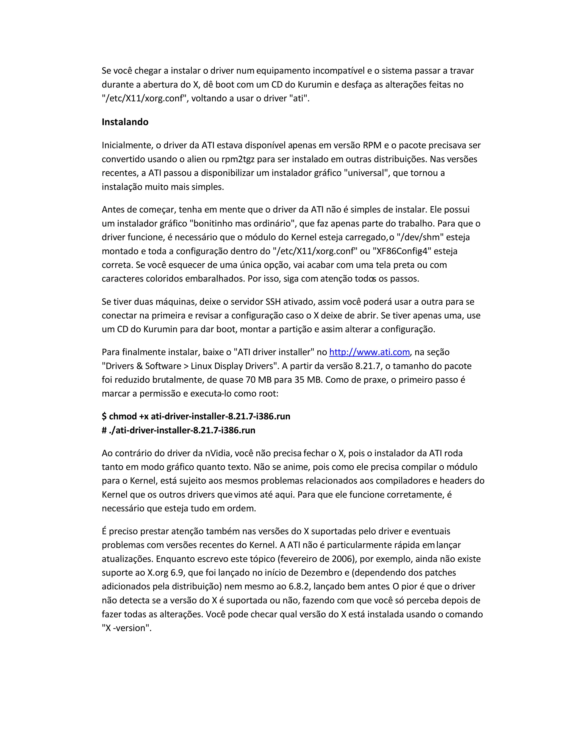 Se você chegar a instalar o driver num equipamento incompatível e o sistema passar a travar
durante a abertura do X, dê boot com um CD do Kurumin e desfaça as alterações feitas no
/etc/X11/xorg.conf, voltando a usar o driver ati.
Instalando
Inicialmente, o driver da ATI estava disponível apenas em versão RPM e o pacote precisava ser
convertido usando o alien ou rpm2tgz para ser instalado em outras distribuições. Nas versões
recentes, a ATI passou a disponibilizar um instalador gráfico universal, que tornou a
instalação muito mais simples.
Antes de começar, tenha em mente que o driver da ATI não é simples de instalar. Ele possui
um instalador gráfico bonitinho mas ordinário, que faz apenas parte do trabalho. Para que o
driver funcione, é necessário que o módulo do Kernel esteja carregado,o /dev/shm esteja
montado e toda a configuração dentro do /etc/X11/xorg.conf ou XF86Config-4 esteja
correta. Se você esquecer de uma única opção, vai acabar com uma tela preta ou com
caracteres coloridos embaralhados. Por isso, siga com atenção todos os passos.
Se tiver duas máquinas, deixe o servidor SSH ativado, assim você poderá usar a outra para se
conectar na primeira e revisar a configuração caso o X deixe de abrir. Se tiver apenas uma, use
um CD do Kurumin para dar boot, montar a partição e assim alterar a configuração.
Para finalmente instalar, baixe o ATI driver installer no http://www.ati.com, na seção
Drivers  Software  Linux Display Drivers. A partir da versão 8.21.7, o tamanho do pacote
foi reduzido brutalmente, de quase 70 MB para 35 MB. Como de praxe, o primeiro passo é
marcar a permissão e executa-lo como root:
$ chmod +x ati-driver-installer-8.21.7-i386.run
# ./ati-driver-installer-8.21.7-i386.run
Ao contrário do driver da nVidia, você não precisa fechar o X, pois o instalador da ATI roda
tanto em modo gráfico quanto texto. Não se anime, pois como ele precisa compilar o módulo
para o Kernel, está sujeito aos mesmos problemas relacionados aos compiladores e headers do
Kernel que os outros drivers quevimos até aqui. Para que ele funcione corretamente, é
necessário que esteja tudo em ordem.
É preciso prestar atenção também nas versões do X suportadas pelo driver e eventuais
problemas com versões recentes do Kernel. A ATI não é particularmente rápida emlançar
atualizações. Enquanto escrevo este tópico (fevereiro de 2006), por exemplo, ainda não existe
suporte ao X.org 6.9, que foi lançado no início de Dezembro e (dependendo dos patches
adicionados pela distribuição) nem mesmo ao 6.8.2, lançado bem antes. O pior é que o driver
não detecta se a versão do X é suportada ou não, fazendo com que você só perceba depois de
fazer todas as alterações. Você pode checar qual versão do X está instalada usando o comando
X -version.
 