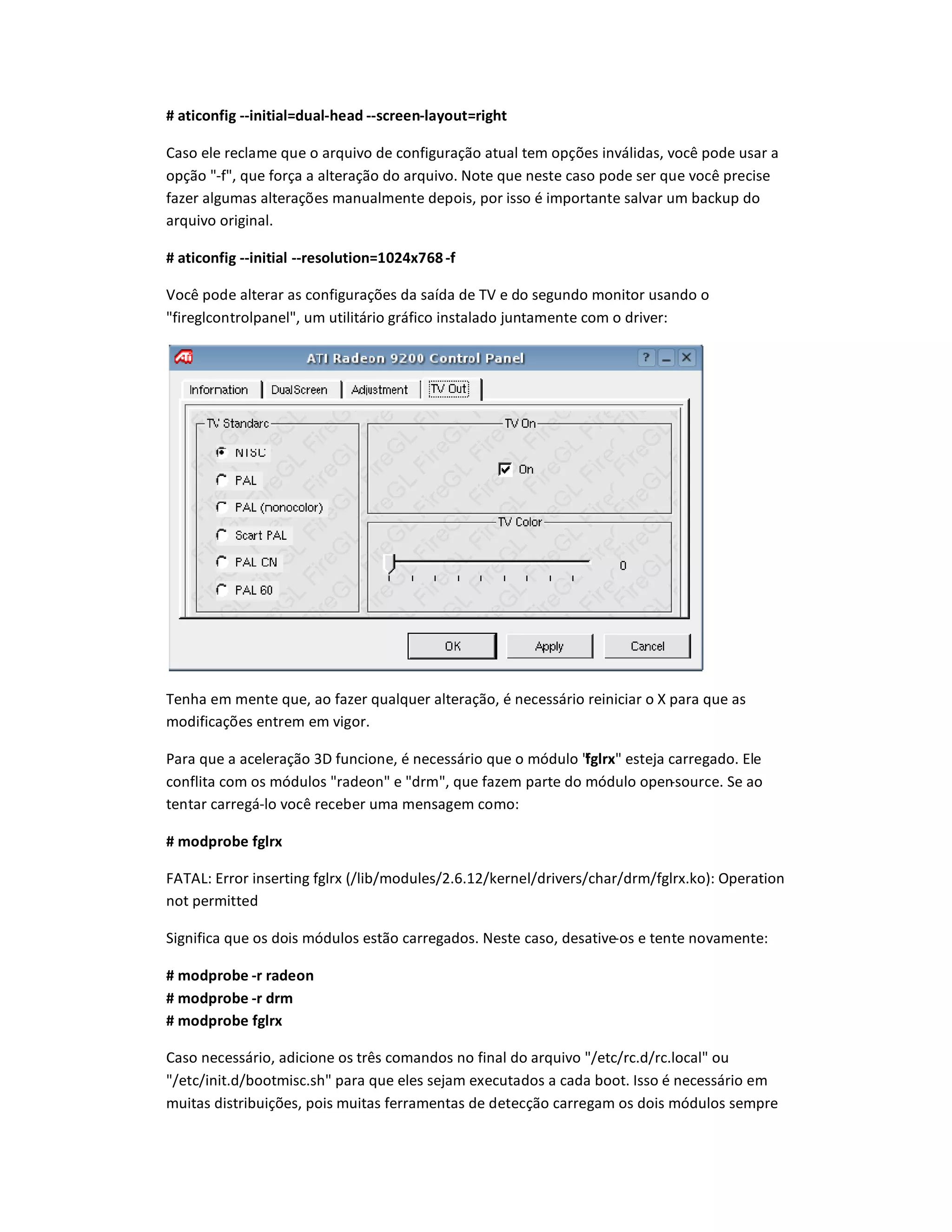 # aticonfic --initial=dual-head --screen-layout=richt
Caso ele reclame que o arquivo de configuração atual tem opçdes inválidas, você pode usar a
opção -f, que força a alteração do arquivo. Note que neste caso pode ser que você precise
fazer algumas alteraçdes manualmente depois, por isso é importante salvar um backup do
arquivo original.
# aticonfic --initial --resolution=1024x768-f
Você pode alterar as configuraçdes da saída de TV e do segundo monitor usando o
fireglcontrolpanel, um utilitário gráfico instalado juntamente com o driver:
Tenha em mente que, ao fazer qualquer alteração, é necessário reiniciar o X para que as
modificaçdes entrem em vigor.
Para que a aceleração 3D funcione, é necessário que o módulo fclrx esteja carregado. Ele
conflita com os módulos radeon e drm, que fazem parte do módulo open-source. Se ao
tentar carregá-lo você receber uma mensagem como:
# modprobe fclrx
FATAL: Error inserting fglrx (/lib/modules/2.6.12/kernel/drivers/char/drm/fglrx.ko): Operation
not permitted
Significa que os dois módulos estão carregados. Neste caso, desative-os e tente novamente:
# modprobe -r radeon
# modprobe -r drm
# modprobe fclrx
Caso necessário, adicione os três comandos no final do arquivo /etc/rc.d/rc.local ou
/etc/init.d/bootmisc.sh para que eles sejam executados a cada boot. Isso é necessário em
muitas distribuiçdes, pois muitas ferramentas de detecção carregam os dois módulos sempre
 