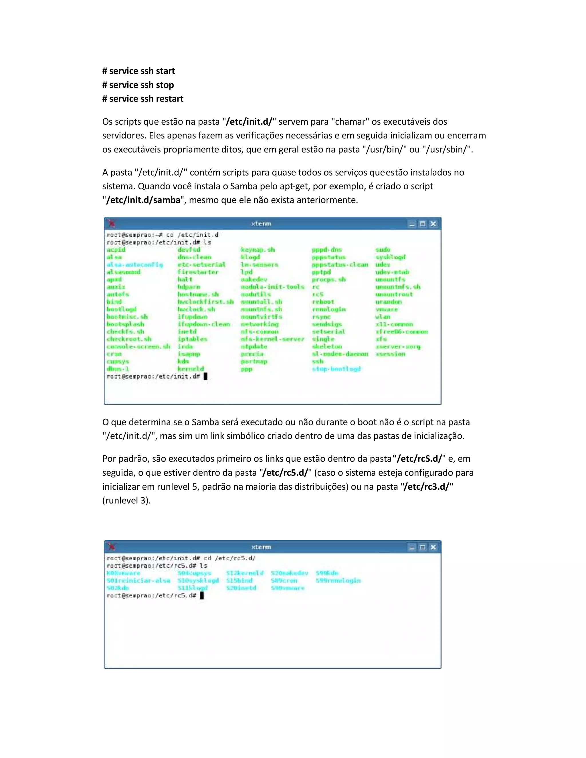 # service ssh start
# service ssh stop
# service ssh restart
Os scripts que estão na pasta "/etc/init.d/" servem para "chamar" os executáveis dos
servidores. Eles apenas fazem as verificações necessárias e em seguida inicializam ou encerram
os executáveis propriamente ditos, que em geral estão na pasta "/usr/bin/" ou "/usr/sbin/".
A pasta "/etc/init.d/" contém scripts para quase todos os serviços queestão instalados no
sistema. Quando você instala o Samba pelo apt-get, por exemplo, é criado o script
"/etc/init.d/samba", mesmo que ele não exista anteriormente.
O que determina se o Samba será executado ou não durante o boot não é o script na pasta
"/etc/init.d/", mas sim um link simbólico criado dentro de uma das pastas de inicialização.
Por padrão, são executados primeiro os links que estão dentro da pasta"/etc/rcS.d/" e, em
seguida, o que estiver dentro da pasta "/etc/rc5.d/" (caso o sistema esteja configurado para
inicializar em runlevel 5, padrão na maioria das distribuições) ou na pasta "/etc/rc3.d/"
(runlevel 3).
 