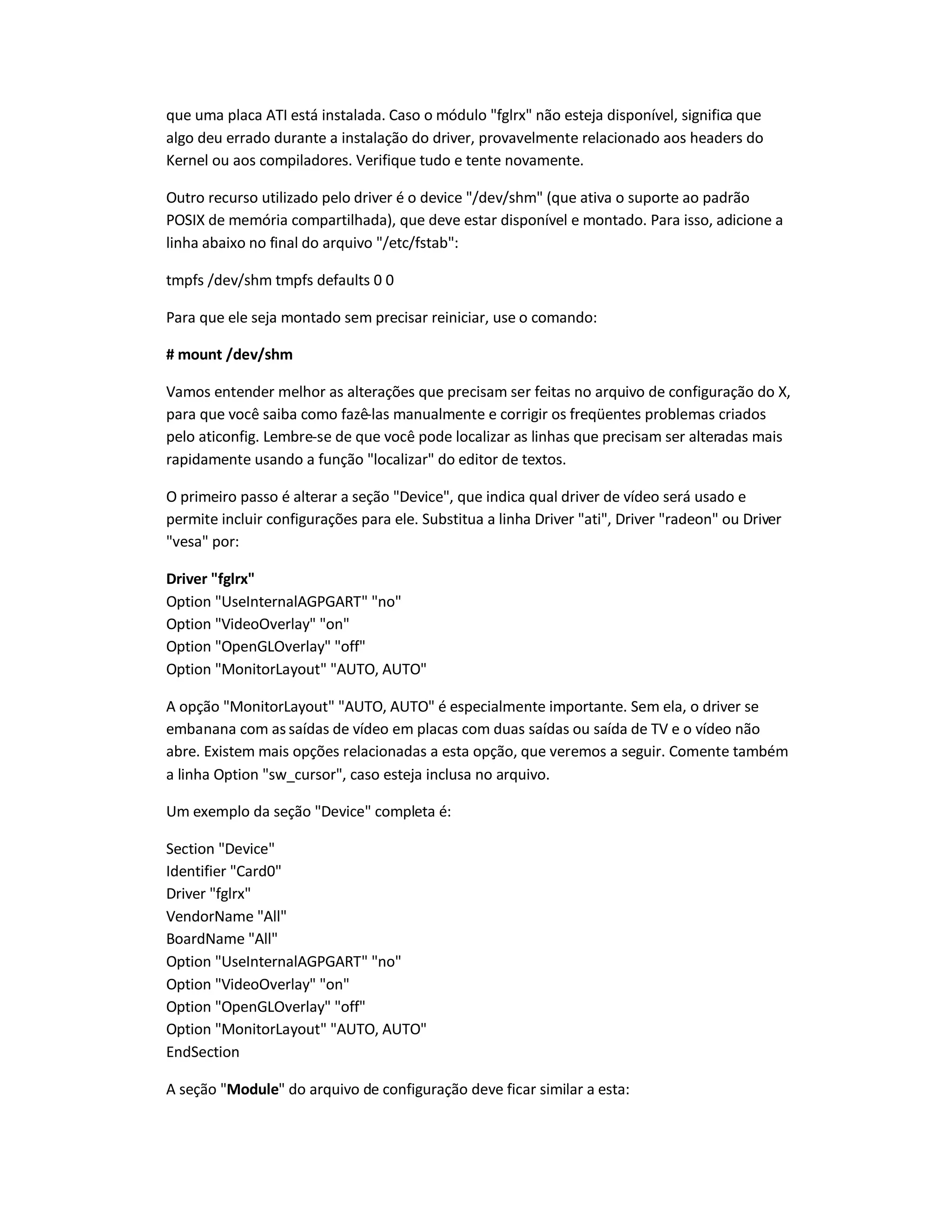 que uma placa ATI está instalada. Caso o módulo fglrx não esteja disponível, significa que
algo deu errado durante a instalação do driver, provavelmente relacionado aos headers do
Kernel ou aos compiladores. Verifique tudo e tente novamente.
Outro recurso utilizado pelo driver é o device /dev/shm (que ativa o suporte ao padrão
POSIX de memória compartilhada), que deve estar disponível e montado. Para isso, adicione a
linha abaixo no final do arquivo /etc/fstab:
tmpfs /dev/shm tmpfs defaults 0 0
Para que ele seja montado sem precisar reiniciar, use o comando:
# mount /dev/shm
Vamos entender melhor as alterações que precisam ser feitas no arquivo de configuração do X,
para que você saiba como fazê-las manualmente e corrigir os freqüentes problemas criados
pelo aticonfig. Lembre-se de que você pode localizar as linhas que precisam ser alteradas mais
rapidamente usando a função localizar do editor de textos.
O primeiro passo é alterar a seção Device, que indica qual driver de vídeo será usado e
permite incluir configurações para ele. Substitua a linha Driver ati, Driver radeon ou Driver
vesa por:
Driver fglrx
Option UseInternalAGPGART no
Option VideoOverlay on
Option OpenGLOverlay off
Option MonitorLayout AUTO, AUTO
A opção MonitorLayout AUTO, AUTO é especialmente importante. Sem ela, o driver se
embanana com as saídas de vídeo em placas com duas saídas ou saída de TV e o vídeo não
abre. Existem mais opções relacionadas a esta opção, que veremos a seguir. Comente também
a linha Option sw_cursor, caso esteja inclusa no arquivo.
Um exemplo da seção Device completa é:
Section Device
Identifier Card0
Driver fglrx
VendorName All
BoardName All
Option UseInternalAGPGART no
Option VideoOverlay on
Option OpenGLOverlay off
Option MonitorLayout AUTO, AUTO
EndSection
A seção Module do arquivo de configuração deve ficar similar a esta:
 