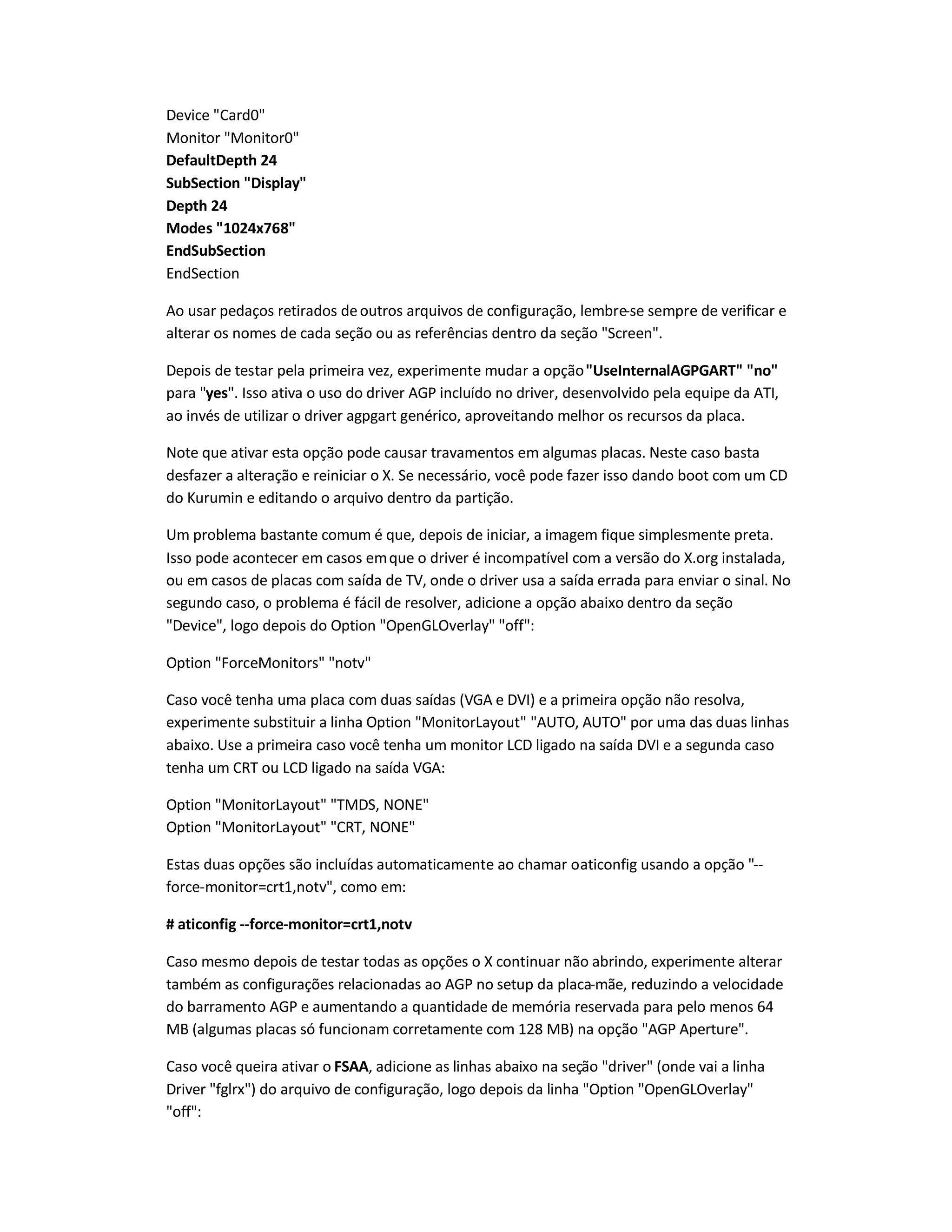 Device Card0
Monitor Monitor0
DefaultDepth 24
SubSection Display
Depth 24
Modes 1024x768
EndSubSection
EndSection
Ao usar pedaços retirados deoutros arquivos de configuração, lembre-se sempre de verificar e
alterar os nomes de cada seção ou as referências dentro da seção Screen.
Depois de testar pela primeira vez, experimente mudar a opçãoUseInternalAGPGART no
para yes. Isso ativa o uso do driver AGP incluído no driver, desenvolvido pela equipe da ATI,
ao invés de utilizar o driver agpgart genérico, aproveitando melhor os recursos da placa.
Note que ativar esta opção pode causar travamentos em algumas placas. Neste caso basta
desfazer a alteração e reiniciar o X. Se necessário, você pode fazer isso dando boot com um CD
do Kurumin e editando o arquivo dentro da partição.
Um problema bastante comum é que, depois de iniciar, a imagem fique simplesmente preta.
Isso pode acontecer em casos emque o driver é incompatível com a versão do X.org instalada,
ou em casos de placas com saída de TV, onde o driver usa a saída errada para enviar o sinal. No
segundo caso, o problema é fácil de resolver, adicione a opção abaixo dentro da seção
Device, logo depois do Option OpenGLOverlay off:
Option ForceMonitors notv
Caso você tenha uma placa com duas saídas (VGA e DVI) e a primeira opção não resolva,
experimente substituir a linha Option MonitorLayout AUTO, AUTO por uma das duas linhas
abaixo. Use a primeira caso você tenha um monitor LCD ligado na saída DVI e a segunda caso
tenha um CRT ou LCD ligado na saída VGA:
Option MonitorLayout TMDS, NONE
Option MonitorLayout CRT, NONE
Estas duas opções são incluídas automaticamente ao chamar oaticonfig usando a opção --
force-monitor=crt1,notv, como em:
# aticonfig --force-monitor=crt1,notv
Caso mesmo depois de testar todas as opções o X continuar não abrindo, experimente alterar
também as configurações relacionadas ao AGP no setup da placa-mãe, reduzindo a velocidade
do barramento AGP e aumentando a quantidade de memória reservada para pelo menos 64
MB (algumas placas só funcionam corretamente com 128 MB) na opção AGP Aperture.
Caso você queira ativar o FSAA, adicione as linhas abaixo na seção driver (onde vai a linha
Driver fglrx) do arquivo de configuração, logo depois da linha Option OpenGLOverlay
off:
 