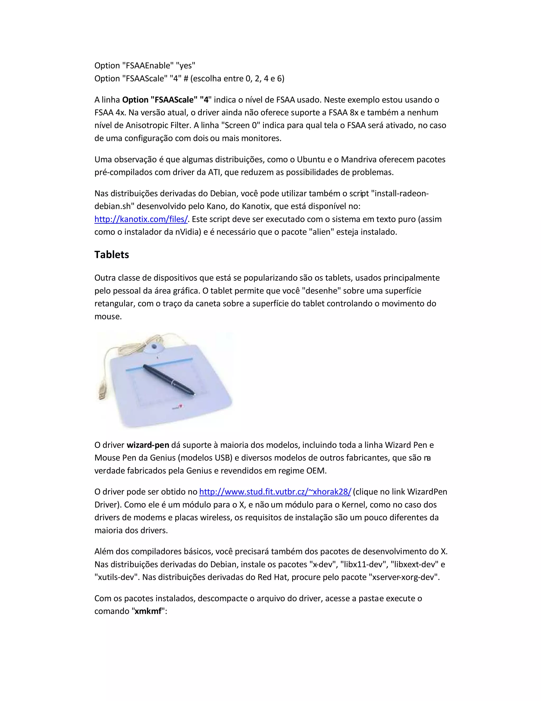Option FSAAEnable yes
Option FSAAScale 4 # (escolha entre 0, 2, 4 e 6)
A linha Option FSAAScale 4 indica o nível de FSAA usado. Neste exemplo estou usando o
FSAA 4x. Na versão atual, o driver ainda não oferece suporte a FSAA 8x e também a nenhum
nível de Anisotropic Filter. A linha Screen 0 indica para qual tela o FSAA será ativado, no caso
de uma configuração com dois ou mais monitores.
Uma observação é que algumas distribuições, como o Ubuntu e o Mandriva oferecem pacotes
pré-compilados com driver da ATI, que reduzem as possibilidades de problemas.
Nas distribuições derivadas do Debian, você pode utilizar também o script install-radeon-
debian.sh desenvolvido pelo Kano, do Kanotix, que está disponível no:
http://kanotix.com/files/. Este script deve ser executado com o sistema em texto puro (assim
como o instalador da nVidia) e é necessário que o pacote alien esteja instalado.
Tablets
Outra classe de dispositivos que está se popularizando são os tablets, usados principalmente
pelo pessoal da área gráfica. O tablet permite que você desenhe sobre uma superfície
retangular, com o traço da caneta sobre a superfície do tablet controlando o movimento do
mouse.
O driver wizard-pen dá suporte à maioria dos modelos, incluindo toda a linha Wizard Pen e
Mouse Pen da Genius (modelos USB) e diversos modelos de outros fabricantes, que são na
verdade fabricados pela Genius e revendidos em regime OEM.
O driver pode ser obtido no http://www.stud.fit.vutbr.cz/~xhorak28/(clique no link WizardPen
Driver). Como ele é um módulo para o X, e não um módulo para o Kernel, como no caso dos
drivers de modems e placas wireless, os requisitos de instalação são um pouco diferentes da
maioria dos drivers.
Além dos compiladores básicos, você precisará também dos pacotes de desenvolvimento do X.
Nas distribuições derivadas do Debian, instale os pacotes x-dev, libx11-dev, libxext-dev e
xutils-dev. Nas distribuições derivadas do Red Hat, procure pelo pacote xserver-xorg-dev.
Com os pacotes instalados, descompacte o arquivo do driver, acesse a pastae execute o
comando xmkmf:
 