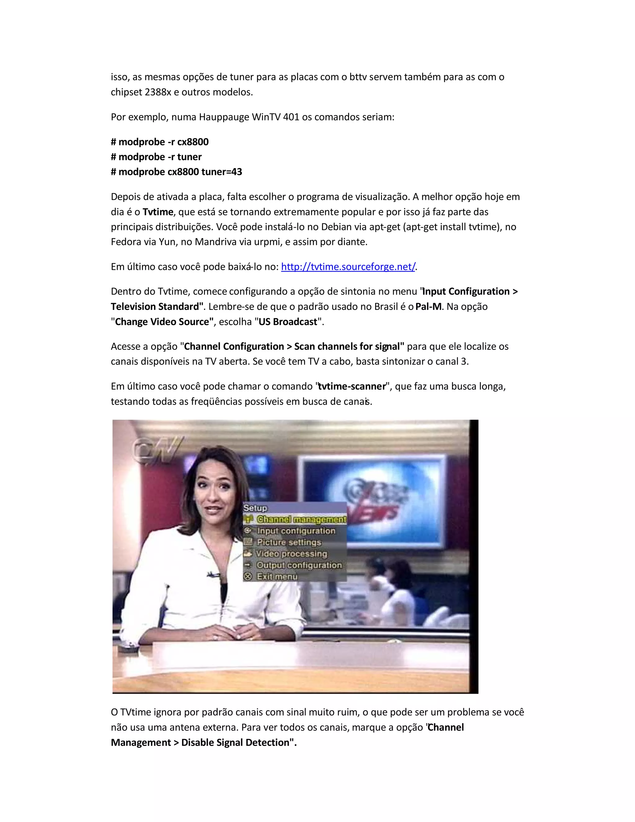 isso, as mesmas opções de tuner para as placas com o bttv servem também para as com o
chipset 2388x e outros modelos.
Por exemplo, numa Hauppauge WinTV 401 os comandos seriam:
# modprobe -r cx8800
# modprobe -r tuner
# modprobe cx8800 tuner=43
Depois de ativada a placa, falta escolher o programa de visualização. A melhor opção hoje em
dia é o Tvtime, que está se tornando extremamente popular e por isso já faz parte das
principais distribuições. Você pode instalá-lo no Debian via apt-get (apt-get install tvtime), no
Fedora via Yun, no Mandriva via urpmi, e assim por diante.
Em último caso você pode baixá-lo no: http://tvtime.sourceforge.net/.
Dentro do Tvtime, comece configurando a opção de sintonia no menu Input Configuration 
Television Standard. Lembre-se de que o padrão usado no Brasil é oPal-M. Na opção
Change Video Source, escolha US Broadcast.
Acesse a opção Channel Configuration  Scan channels for signal para que ele localize os
canais disponíveis na TV aberta. Se você tem TV a cabo, basta sintonizar o canal 3.
Em último caso você pode chamar o comando tvtime-scanner, que faz uma busca longa,
testando todas as freqüências possíveis em busca de canais.
O TVtime ignora por padrão canais com sinal muito ruim, o que pode ser um problema se você
não usa uma antena externa. Para ver todos os canais, marque a opção Channel
Management  Disable Signal Detection.
 