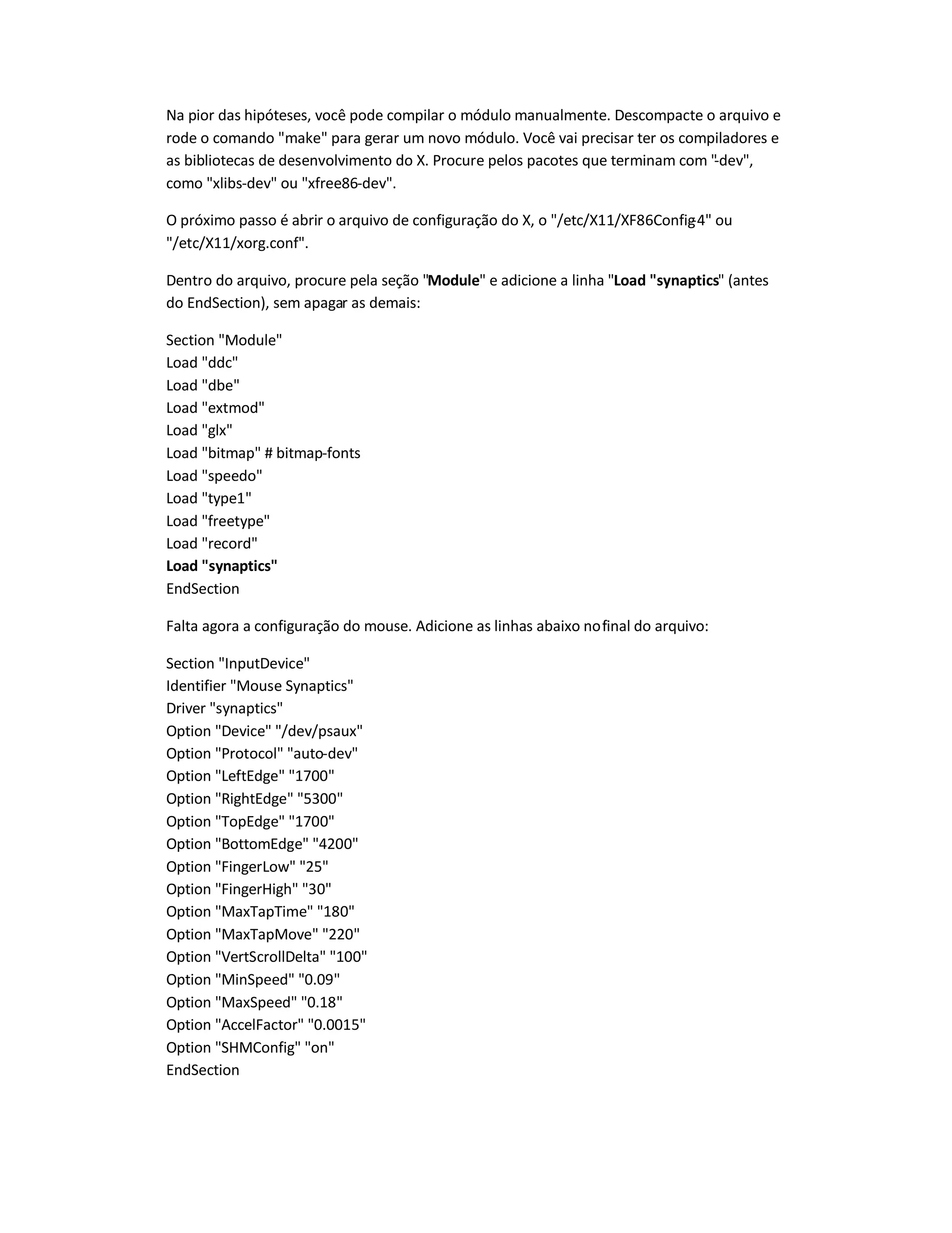 Na pior das hipóteses, você pode compilar o módulo manualmente. Descompacte o arquivo e
rode o comando make para gerar um novo módulo. Você vai precisar ter os compiladores e
as bibliotecas de desenvolvimento do X. Procure pelos pacotes que terminam com -dev,
como xlibs-dev ou xfree86-dev.
O próximo passo é abrir o arquivo de configuração do X, o /etc/X11/XF86Config-4 ou
/etc/X11/xorg.conf.
Dentro do arquivo, procure pela seção Module e adicione a linha Load synaptics (antes
do EndSection), sem apagar as demais:
Section Module
Load ddc
Load dbe
Load extmod
Load glx
Load bitmap # bitmap-fonts
Load speedo
Load type1
Load freetype
Load record
Load synaptics
EndSection
Falta agora a configuração do mouse. Adicione as linhas abaixo nofinal do arquivo:
Section InputDevice
Identifier Mouse Synaptics
Driver synaptics
Option Device /dev/psaux
Option Protocol auto-dev
Option LeftEdge 1700
Option RightEdge 5300
Option TopEdge 1700
Option BottomEdge 4200
Option FingerLow 25
Option FingerHigh 30
Option MaxTapTime 180
Option MaxTapMove 220
Option VertScrollDelta 100
Option MinSpeed 0.09
Option MaxSpeed 0.18
Option AccelFactor 0.0015
Option SHMConfig on
EndSection
 