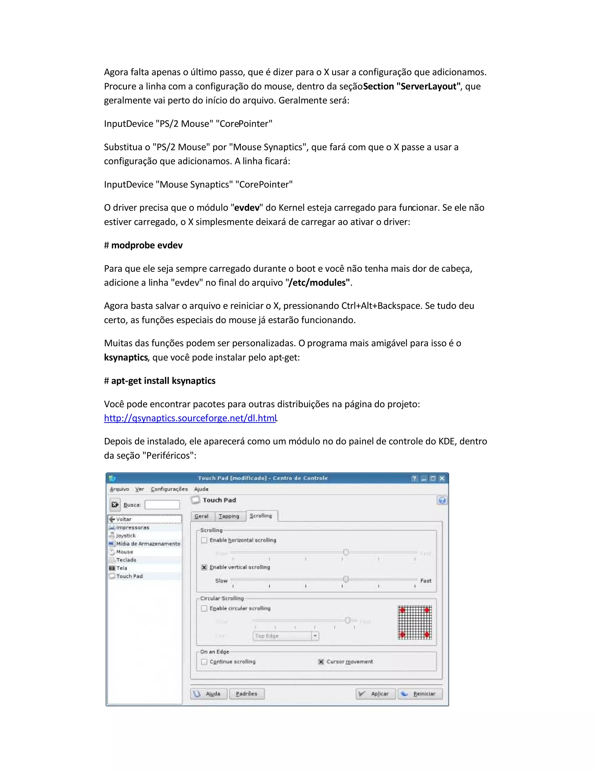 Agora falta apenas o último passo, que é dizer para o X usar a configuração que adicionamos.
Procure a linha com a configuração do mouse, dentro da seçãoSection ServerLayout, que
geralmente vai perto do início do arquivo. Geralmente será:
InputDevice PS/2 Mouse CorePointer
Substitua o PS/2 Mouse por Mouse Synaptics, que fará com que o X passe a usar a
configuração que adicionamos. A linha ficará:
InputDevice Mouse Synaptics CorePointer
O driver precisa que o módulo evdev do Kernel esteja carregado para funcionar. Se ele não
estiver carregado, o X simplesmente deixará de carregar ao ativar o driver:
# modprobe evdev
Para que ele seja sempre carregado durante o boot e você não tenha mais dor de cabeça,
adicione a linha evdev no final do arquivo /etc/modules.
Agora basta salvar o arquivo e reiniciar o X, pressionando Ctrl+Alt+Backspace. Se tudo deu
certo, as funções especiais do mouse já estarão funcionando.
Muitas das funções podem ser personalizadas. O programa mais amigável para isso é o
ksynaptics, que você pode instalar pelo apt-get:
# apt-get install ksynaptics
Você pode encontrar pacotes para outras distribuições na página do projeto:
http://qsynaptics.sourceforge.net/dl.html.
Depois de instalado, ele aparecerá como um módulo no do painel de controle do KDE, dentro
da seção Periféricos:
 