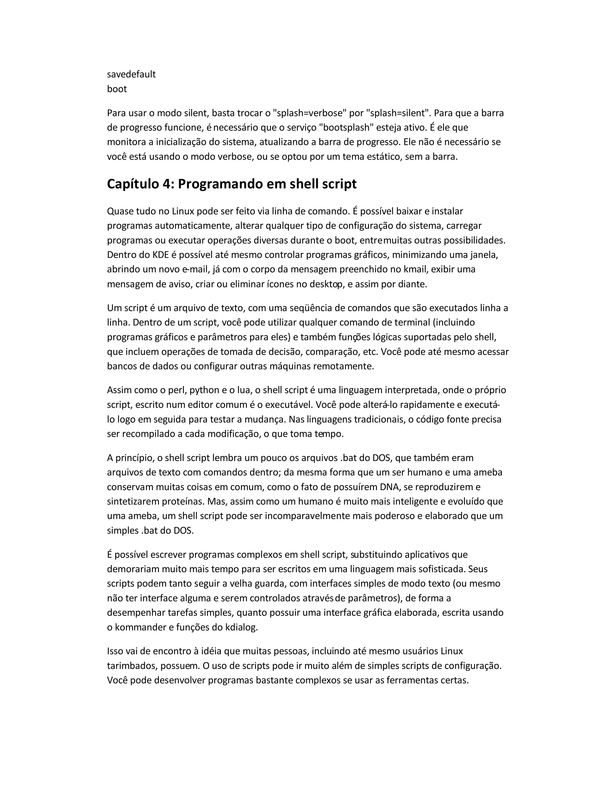 savedefault
boot
Para usar o modo silent, basta trocar o splash=verbose por splash=silent. Para que a barra
de progresso funcione, énecessário que o serviço bootsplash esteja ativo. É ele que
monitora a inicialização do sistema, atualizando a barra de progresso. Ele não é necessário se
você está usando o modo verbose, ou se optou por um tema estático, sem a barra.
Capítulo 4: Programando em shell script
Quase tudo no Linux pode ser feito via linha de comando. É possível baixar e instalar
programas automaticamente, alterar qualquer tipo de configuração do sistema, carregar
programas ou executar operações diversas durante o boot, entremuitas outras possibilidades.
Dentro do KDE é possível até mesmo controlar programas gráficos, minimizando uma janela,
abrindo um novo e-mail, já com o corpo da mensagem preenchido no kmail, exibir uma
mensagem de aviso, criar ou eliminar ícones no desktop, e assim por diante.
Um script é um arquivo de texto, com uma seqüência de comandos que são executados linha a
linha. Dentro de um script, você pode utilizar qualquer comando de terminal (incluindo
programas gráficos e parâmetros para eles) e também funções lógicas suportadas pelo shell,
que incluem operações de tomada de decisão, comparação, etc. Você pode até mesmo acessar
bancos de dados ou configurar outras máquinas remotamente.
Assim como o perl, python e o lua, o shell script é uma linguagem interpretada, onde o próprio
script, escrito num editor comum é o executável. Você pode alterá-lo rapidamente e executá-
lo logo em seguida para testar a mudança. Nas linguagens tradicionais, o código fonte precisa
ser recompilado a cada modificação, o que toma tempo.
A princípio, o shell script lembra um pouco os arquivos .bat do DOS, que também eram
arquivos de texto com comandos dentro; da mesma forma que um ser humano e uma ameba
conservam muitas coisas em comum, como o fato de possuírem DNA, se reproduzirem e
sintetizarem proteínas. Mas, assim como um humano é muito mais inteligente e evoluído que
uma ameba, um shell script pode ser incomparavelmente mais poderoso e elaborado que um
simples .bat do DOS.
É possível escrever programas complexos em shell script, substituindo aplicativos que
demorariam muito mais tempo para ser escritos em uma linguagem mais sofisticada. Seus
scripts podem tanto seguir a velha guarda, com interfaces simples de modo texto (ou mesmo
não ter interface alguma e serem controlados atravésde parâmetros), de forma a
desempenhar tarefas simples, quanto possuir uma interface gráfica elaborada, escrita usando
o kommander e funções do kdialog.
Isso vai de encontro à idéia que muitas pessoas, incluindo até mesmo usuários Linux
tarimbados, possuem. O uso de scripts pode ir muito além de simples scripts de configuração.
Você pode desenvolver programas bastante complexos se usar as ferramentas certas.
 
