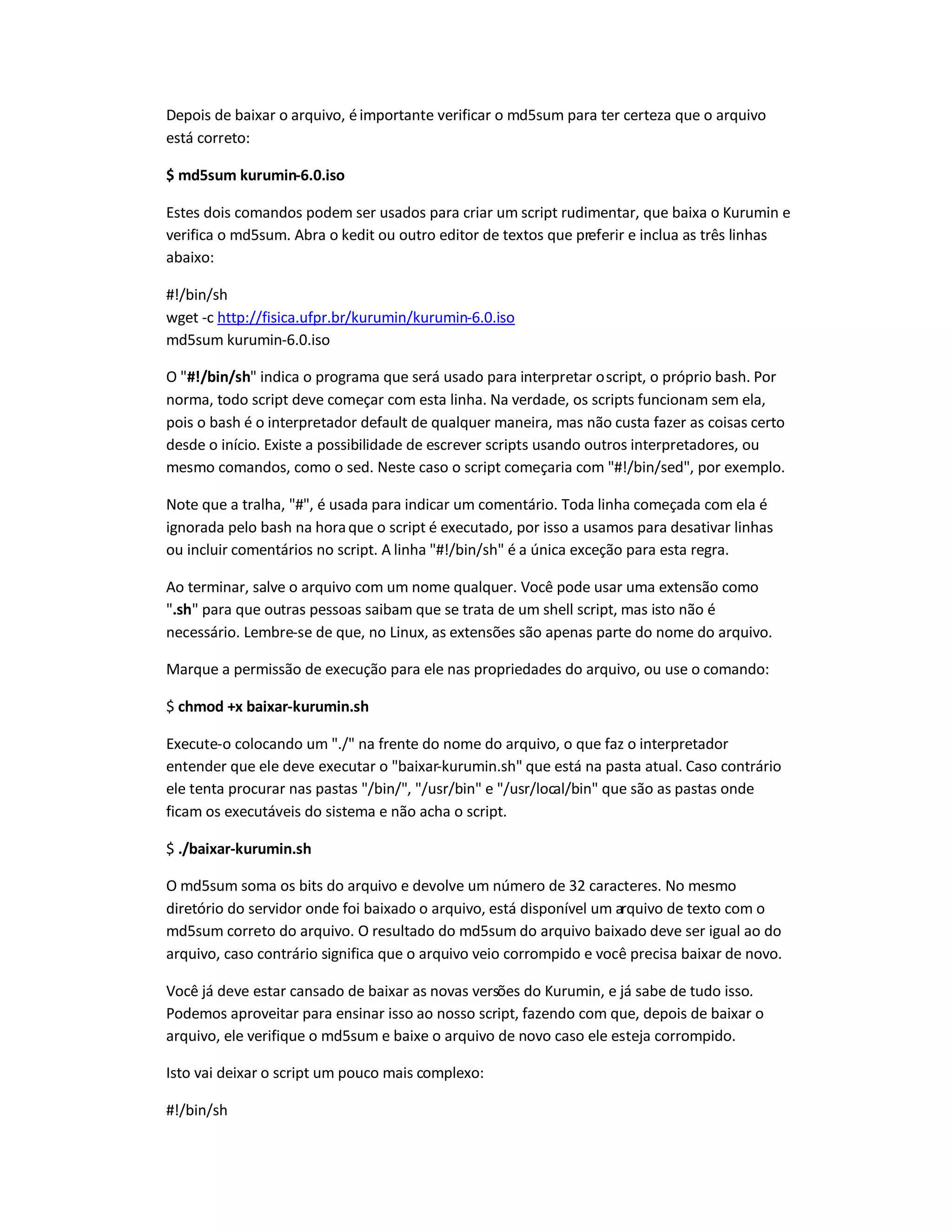 Depois de baixar o arquivo, éimportante verificar o md5sum para ter certeza que o arquivo
está correto:
$ md5sum kurumin-6.0.iso
Estes dois comandos podem ser usados para criar um script rudimentar, que baixa o Kurumin e
verifica o md5sum. Abra o kedit ou outro editor de textos que preferir e inclua as três linhas
abaixo:
#!/bin/sh
wget -c http://fisica.ufpr.br/kurumin/kurumin-6.0.iso
md5sum kurumin-6.0.iso
O #!/bin/sh indica o programa que será usado para interpretar oscript, o próprio bash. Por
norma, todo script deve começar com esta linha. Na verdade, os scripts funcionam sem ela,
pois o bash é o interpretador default de qualquer maneira, mas não custa fazer as coisas certo
desde o início. Existe a possibilidade de escrever scripts usando outros interpretadores, ou
mesmo comandos, como o sed. Neste caso o script começaria com #!/bin/sed, por exemplo.
Note que a tralha, #, é usada para indicar um comentário. Toda linha começada com ela é
ignorada pelo bash na horaque o script é executado, por isso a usamos para desativar linhas
ou incluir comentários no script. A linha #!/bin/sh é a única exceção para esta regra.
Ao terminar, salve o arquivo com um nome qualquer. Você pode usar uma extensão como
.sh para que outras pessoas saibam que se trata de um shell script, mas isto não é
necessário. Lembre-se de que, no Linux, as extensões são apenas parte do nome do arquivo.
Marque a permissão de execução para ele nas propriedades do arquivo, ou use o comando:
$ chmod +x baixar-kurumin.sh
Execute-o colocando um ./ na frente do nome do arquivo, o que faz o interpretador
entender que ele deve executar o baixar-kurumin.sh que está na pasta atual. Caso contrário
ele tenta procurar nas pastas /bin/, /usr/bin e /usr/local/bin que são as pastas onde
ficam os executáveis do sistema e não acha o script.
$ ./baixar-kurumin.sh
O md5sum soma os bits do arquivo e devolve um número de 32 caracteres. No mesmo
diretório do servidor onde foi baixado o arquivo, está disponível um arquivo de texto com o
md5sum correto do arquivo. O resultado do md5sum do arquivo baixado deve ser igual ao do
arquivo, caso contrário significa que o arquivo veio corrompido e você precisa baixar de novo.
Você já deve estar cansado de baixar as novas versões do Kurumin, e já sabe de tudo isso.
Podemos aproveitar para ensinar isso ao nosso script, fazendo com que, depois de baixar o
arquivo, ele verifique o md5sum e baixe o arquivo de novo caso ele esteja corrompido.
Isto vai deixar o script um pouco mais complexo:
#!/bin/sh
 