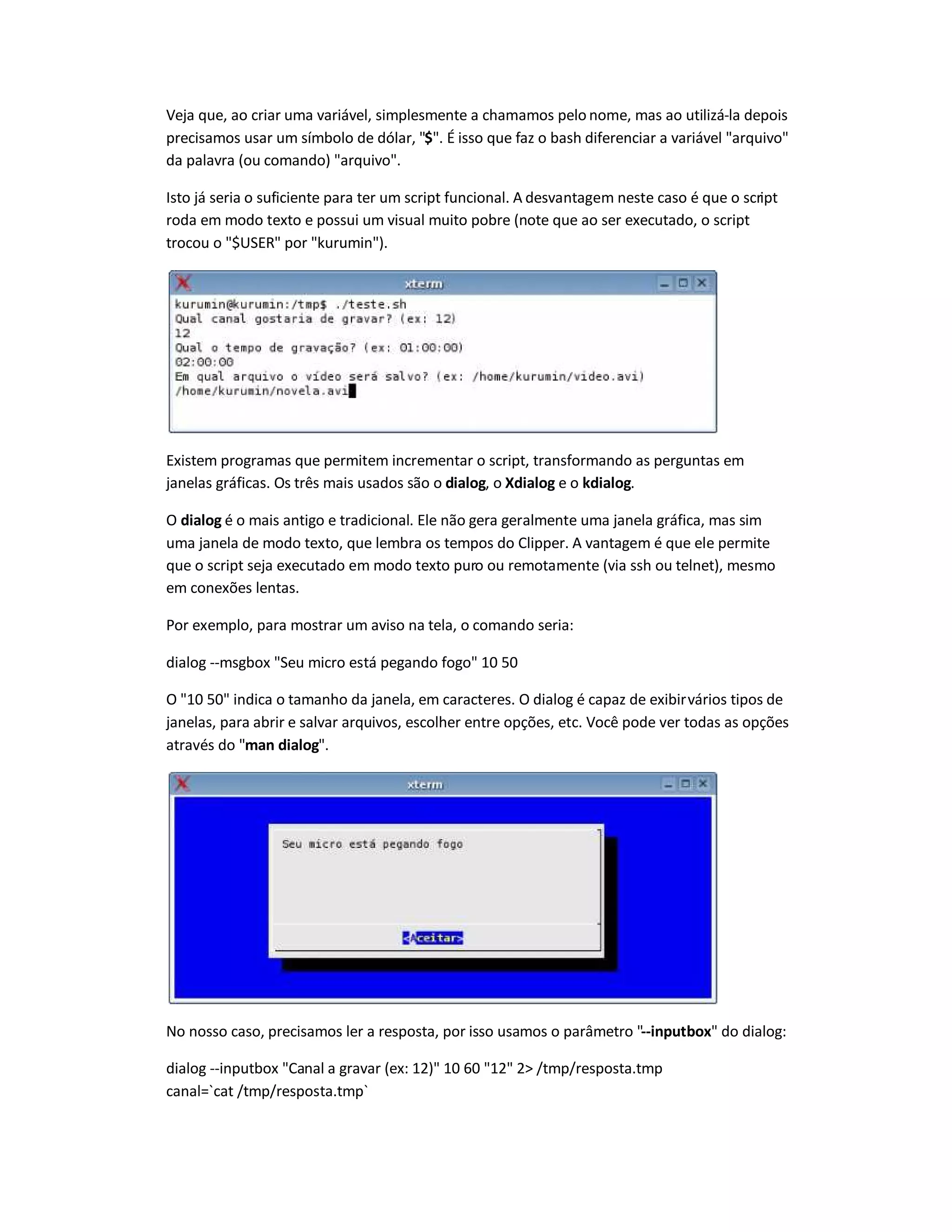 Veja que, ao criar uma variável, simplesmente a chamamos pelo nome, mas ao utilizá-la depois
precisamos usar um símbolo de dólar, $. É isso que faz o bash diferenciar a variável arquivo
da palavra (ou comando) arquivo.
Isto já seria o suficiente para ter um script funcional. A desvantagem neste caso é que o script
roda em modo texto e possui um visual muito pobre (note que ao ser executado, o script
trocou o $USER por kurumin).
Existem programas que permitem incrementar o script, transformando as perguntas em
janelas gráficas. Os três mais usados são o dialog, o Xdialog e o kdialog.
O dialog é o mais antigo e tradicional. Ele não gera geralmente uma janela gráfica, mas sim
uma janela de modo texto, que lembra os tempos do Clipper. A vantagem é que ele permite
que o script seja executado em modo texto puro ou remotamente (via ssh ou telnet), mesmo
em conexões lentas.
Por exemplo, para mostrar um aviso na tela, o comando seria:
dialog --msgbox Seu micro está pegando fogo 10 50
O 10 50 indica o tamanho da janela, em caracteres. O dialog é capaz de exibirvários tipos de
janelas, para abrir e salvar arquivos, escolher entre opções, etc. Você pode ver todas as opções
através do man dialog.
No nosso caso, precisamos ler a resposta, por isso usamos o parâmetro --inputbox do dialog:
dialog --inputbox Canal a gravar (ex: 12) 10 60 12 2 /tmp/resposta.tmp
canal=`cat /tmp/resposta.tmp`
 