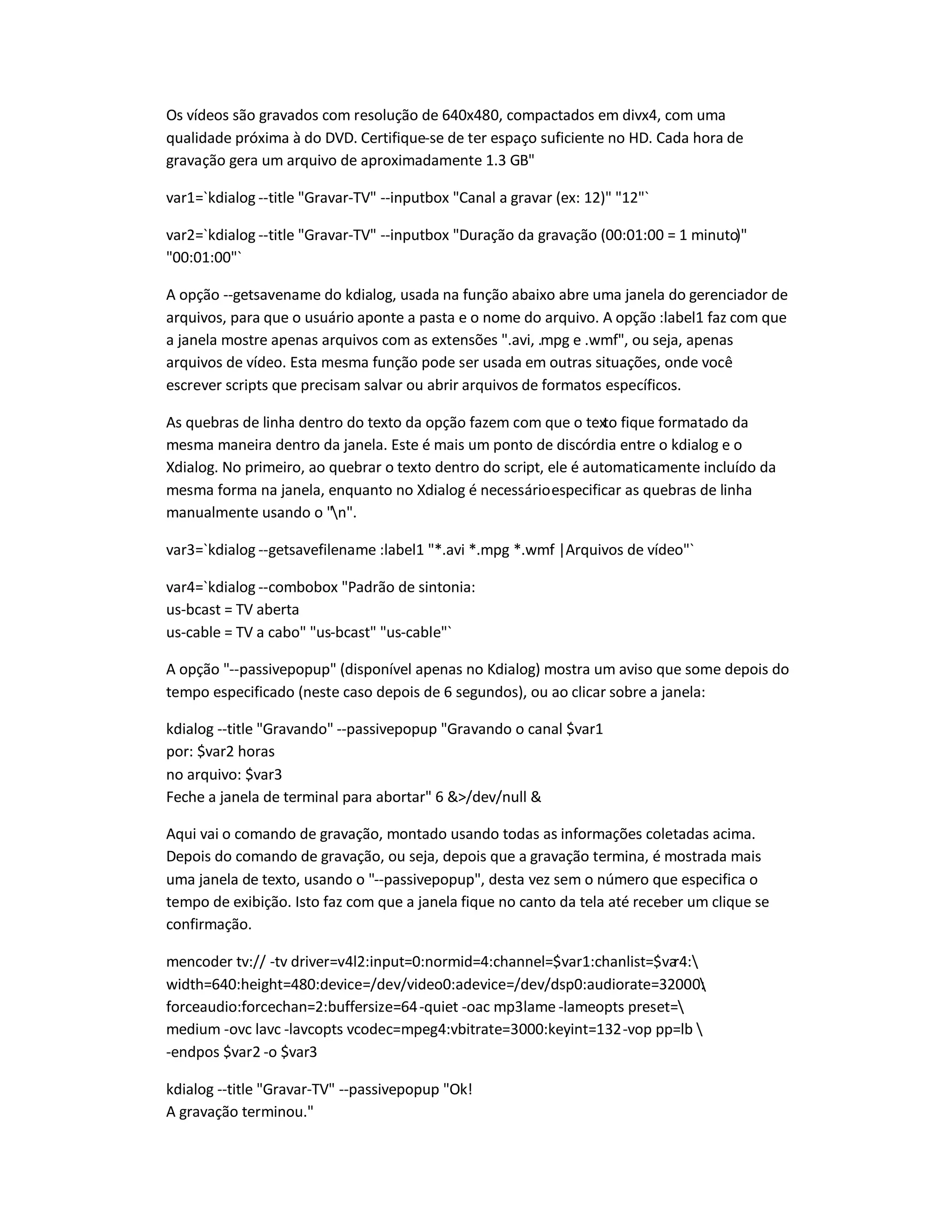 Os vídeos são gravados com resolução de 640x480, compactados em divx4, com uma
qualidade próxima à do DVD. Certifique-se de ter espaço suficiente no HD. Cada hora de
gravação gera um arquivo de aproximadamente 1.3 GB
var1=`kdialog --title Gravar-TV --inputbox Canal a gravar (ex: 12) 12`
var2=`kdialog --title Gravar-TV --inputbox Duração da gravação (00:01:00 = 1 minuto)
00:01:00`
A opção --getsavename do kdialog, usada na função abaixo abre uma janela do gerenciador de
arquivos, para que o usuário aponte a pasta e o nome do arquivo. A opção :label1 faz com que
a janela mostre apenas arquivos com as extensões .avi, .mpg e .wmf, ou seja, apenas
arquivos de vídeo. Esta mesma função pode ser usada em outras situações, onde você
escrever scripts que precisam salvar ou abrir arquivos de formatos específicos.
As quebras de linha dentro do texto da opção fazem com que o texto fique formatado da
mesma maneira dentro da janela. Este é mais um ponto de discórdia entre o kdialog e o
Xdialog. No primeiro, ao quebrar o texto dentro do script, ele é automaticamente incluído da
mesma forma na janela, enquanto no Xdialog é necessárioespecificar as quebras de linha
manualmente usando o n.
var3=`kdialog --getsavefilename :label1 *.avi *.mpg *.wmf |Arquivos de vídeo`
var4=`kdialog --combobox Padrão de sintonia:
us-bcast = TV aberta
us-cable = TV a cabo us-bcast us-cable`
A opção --passivepopup (disponível apenas no Kdialog) mostra um aviso que some depois do
tempo especificado (neste caso depois de 6 segundos), ou ao clicar sobre a janela:
kdialog --title Gravando --passivepopup Gravando o canal $var1
por: $var2 horas
no arquivo: $var3
Feche a janela de terminal para abortar 6 /dev/null 
Aqui vai o comando de gravação, montado usando todas as informações coletadas acima.
Depois do comando de gravação, ou seja, depois que a gravação termina, é mostrada mais
uma janela de texto, usando o --passivepopup, desta vez sem o número que especifica o
tempo de exibição. Isto faz com que a janela fique no canto da tela até receber um clique se
confirmação.
mencoder tv:// -tv driver=v4l2:input=0:normid=4:channel=$var1:chanlist=$var4:
width=640:height=480:device=/dev/video0:adevice=/dev/dsp0:audiorate=32000:
forceaudio:forcechan=2:buffersize=64-quiet -oac mp3lame -lameopts preset=
medium -ovc lavc -lavcopts vcodec=mpeg4:vbitrate=3000:keyint=132-vop pp=lb 
-endpos $var2 -o $var3
kdialog --title Gravar-TV --passivepopup Ok!
A gravação terminou.
 