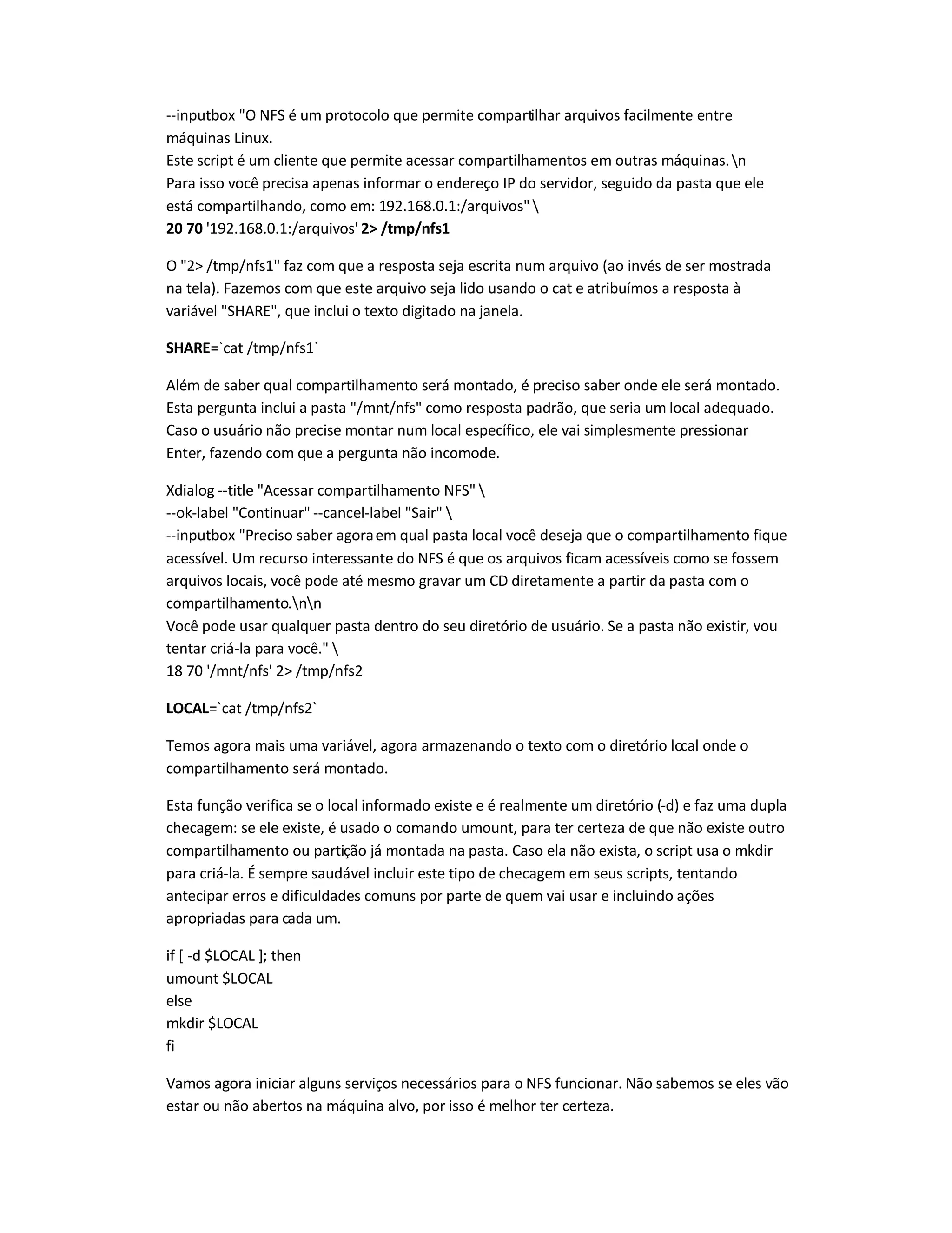 --inputbox O NFS é um protocolo que permite compartilhar arquivos facilmente entre
máquinas Linux.
Este script é um cliente que permite acessar compartilhamentos em outras máquinas.n
Para isso você precisa apenas informar o endereço IP do servidor, seguido da pasta que ele
está compartilhando, como em: 192.168.0.1:/arquivos
20 70 '192.168.0.1:/arquivos' 2 /tmp/nfs1
O 2 /tmp/nfs1 faz com que a resposta seja escrita num arquivo (ao invés de ser mostrada
na tela). Fazemos com que este arquivo seja lido usando o cat e atribuímos a resposta à
variável SHARE, que inclui o texto digitado na janela.
SHARE=`cat /tmp/nfs1`
Além de saber qual compartilhamento será montado, é preciso saber onde ele será montado.
Esta pergunta inclui a pasta /mnt/nfs como resposta padrão, que seria um local adequado.
Caso o usuário não precise montar num local específico, ele vai simplesmente pressionar
Enter, fazendo com que a pergunta não incomode.
Xdialog --title Acessar compartilhamento NFS 
--ok-label Continuar --cancel-label Sair 
--inputbox Preciso saber agoraem qual pasta local você deseja que o compartilhamento fique
acessível. Um recurso interessante do NFS é que os arquivos ficam acessíveis como se fossem
arquivos locais, você pode até mesmo gravar um CD diretamente a partir da pasta com o
compartilhamento.nn
Você pode usar qualquer pasta dentro do seu diretório de usuário. Se a pasta não existir, vou
tentar criá-la para você. 
18 70 '/mnt/nfs' 2 /tmp/nfs2
LOCAL=`cat /tmp/nfs2`
Temos agora mais uma variável, agora armazenando o texto com o diretório local onde o
compartilhamento será montado.
Esta função verifica se o local informado existe e é realmente um diretório (-d) e faz uma dupla
checagem: se ele existe, é usado o comando umount, para ter certeza de que não existe outro
compartilhamento ou partição já montada na pasta. Caso ela não exista, o script usa o mkdir
para criá-la. É sempre saudável incluir este tipo de checagem em seus scripts, tentando
antecipar erros e dificuldades comuns por parte de quem vai usar e incluindo ações
apropriadas para cada um.
if [ -d $LOCAL ]; then
umount $LOCAL
else
mkdir $LOCAL
fi
Vamos agora iniciar alguns serviços necessários para o NFS funcionar. Não sabemos se eles vão
estar ou não abertos na máquina alvo, por isso é melhor ter certeza.
 