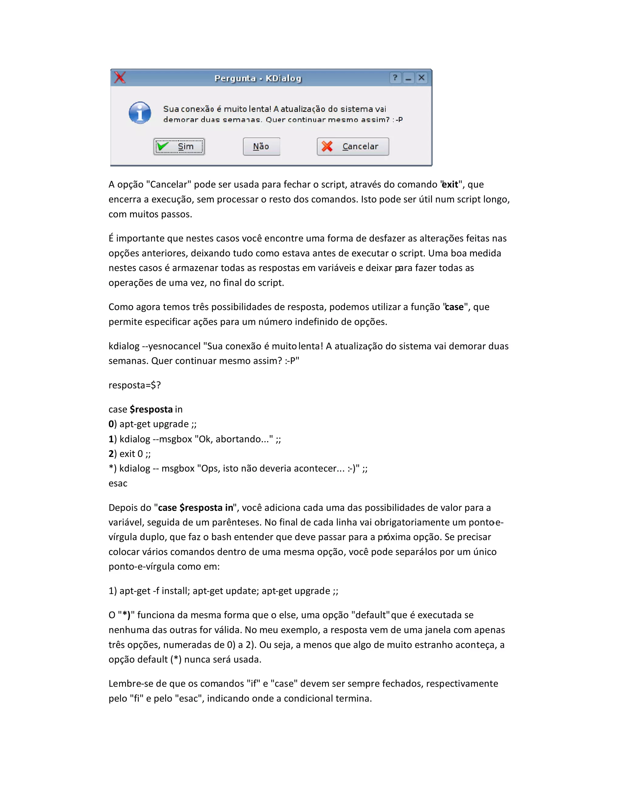 A opção Cancelar pode ser usada para fechar o script, através do comando exit, que
encerra a execução, sem processar o resto dos comandos. Isto pode ser útil num script longo,
com muitos passos.
É importante que nestes casos você encontre uma forma de desfazer as alterações feitas nas
opções anteriores, deixando tudo como estava antes de executar o script. Uma boa medida
nestes casos é armazenar todas as respostas em variáveis e deixar para fazer todas as
operações de uma vez, no final do script.
Como agora temos três possibilidades de resposta, podemos utilizar a função case, que
permite especificar ações para um número indefinido de opções.
kdialog --yesnocancel Sua conexão é muitolenta! A atualização do sistema vai demorar duas
semanas. Quer continuar mesmo assim? :-P
resposta=$?
case $resposta in
0) apt-get upgrade ;;
1) kdialog --msgbox Ok, abortando... ;;
2) exit 0 ;;
*) kdialog -- msgbox Ops, isto não deveria acontecer... :-) ;;
esac
Depois do case $resposta in, você adiciona cada uma das possibilidades de valor para a
variável, seguida de um parênteses. No final de cada linha vai obrigatoriamente um ponto-e-
vírgula duplo, que faz o bash entender que deve passar para a próxima opção. Se precisar
colocar vários comandos dentro de uma mesma opção, você pode separá-los por um único
ponto-e-vírgula como em:
1) apt-get -f install; apt-get update; apt-get upgrade ;;
O *‚ funciona da mesma forma que o else, uma opção defaultque é executada se
nenhuma das outras for válida. No meu exemplo, a resposta vem de uma janela com apenas
três opções, numeradas de 0) a 2). Ou seja, a menos que algo de muito estranho aconteça, a
opção default (*) nunca será usada.
Lembre-se de que os comandos if e case devem ser sempre fechados, respectivamente
pelo fi e pelo esac, indicando onde a condicional termina.
 
